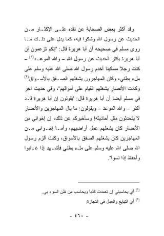 ‫ﻭﻗﺩ ﺃﻜﺜﺭ ﺒﻌﺽ ﺍﻟﺼﺤﺎﺒﺔ ﻋﻥ ﻨﻘﺩﻩ ﻋﻠـﻰ ﺍﻹﻜﺜـﺎﺭ ﻤـﻥ‬
‫ﺍﻟﺤﺩﻴﺙ ﻋﻥ ﺭﺴﻭل ﺍﷲ ﻭﺸﻜﻭﺍ ﻓﻴﻪ، ﻜﻤﺎ ﻴﺩل ﻋﻠﻰ ﺫﻟـﻙ ﻤـﺎ‬
‫ﺭﻭﻯ ﻤﺴﻠﻡ ﻓﻲ ﺼﺤﻴﺤﻪ ﺃﻥ ﺃﺒﺎ ﻫﺭﻴﺭﺓ ﻗﺎل: "ﺇﻨﻜﻡ ﺘﺯﻋﻤﻭﻥ ﺃﻥ‬
      ‫)١(‬
‫–‬       ‫ﺃﺒﺎ ﻫﺭﻴﺭﺓ ﻴﻜﺜﺭ ﺍﻟﺤﺩﻴﺙ ﻋﻥ ﺭﺴﻭل ﺍﷲ – ﻭﺍﷲ ﺍﻟﻤﻭﻋـﺩ‬
‫ﻜﻨﺕ ﺭﺠﻼ ﻤﺴﻜﻴﻨﺎ ﺃﺨﺩﻡ ﺭﺴﻭل ﺍﷲ ﺼﻠﻰ ﺍﷲ ﻋﻠﻴﻪ ﻭﺴﻠﻡ ﻋﻠﻰ‬
                                   ‫ﹰ‬     ‫ﹰ‬
‫)٢(‬
      ‫ﻤلﺀ ﺒﻁﻨﻲ، ﻭﻜﺎﻥ ﺍﻟﻤﻬﺎﺠﺭﻭﻥ ﻴﺸﻐﻠﻬﻡ ﺍﻟﺼـﻔﻕ ﺒﺎﻷﺴـﻭﺍﻕ‬
‫ﻭﻜﺎﻨﺕ ﺍﻷﻨﺼﺎﺭ ﻴﺸﻐﻠﻬﻡ ﺍﻟﻘﻴﺎﻡ ﻋﻠﻰ ﺃﻤﻭﺍﻟﻬﻡ"، ﻭﻓﻲ ﺤﺩﻴﺙ ﺁﺨﺭ‬
‫ﻓﻲ ﻤﺴﻠﻡ ﺃﻴﻀﺎ ﺃﻥ ﺃﺒﺎ ﻫﺭﻴﺭﺓ ﻗﺎل: "ﻴﻘﻭﻟﻭﻥ ﺇﻥ ﺃﺒﺎ ﻫﺭﻴﺭﺓ ﻗـﺩ‬
                                            ‫‪‬‬
‫ﺃﻜﺜﺭ – ﻭﺍﷲ ﺍﻟﻤﻭﻋﺩ – ﻭﻴﻘﻭﻟﻭﻥ: ﻤﺎ ﺒﺎل ﺍﻟﻤﻬﺎﺠﺭﻴﻥ ﻭﺍﻷﻨﺼﺎﺭ‬
‫ﻻ ﻴﺘﺤﺩﺜﻭﻥ ﻤﺜل ﺃﺤﺎﺩﻴﺜﻪ! ﻭﺴﺄﺨﺒﺭﻜﻡ ﻋﻥ ﺫﻟﻙ، ﺇﻥ ﺇﺨﻭﺍﻨﻲ ﻤﻥ‬
‫ﺍﻷﻨﺼﺎﺭ ﻜﺎﻥ ﻴﺸﻐﻠﻬﻡ ﻋﻤل ﺃﺭﺍﻀﻴﻬﻡ، ﻭﺃﻤـﺎ ﺇﺨـﻭﺍﻨﻲ ﻤـﻥ‬
‫ﺍﻟﻤﻬﺎﺠﺭﻴﻥ ﻜﺎﻥ ﻴﺸﻐﻠﻬﻡ ﺍﻟﺼﻔﻕ ﺒﺎﻷﺴﻭﺍﻕ، ﻭﻜﻨﺕ ﺃﻟﺯﻡ ﺭﺴﻭل‬
‫ﺍﷲ ﺼﻠﻰ ﺍﷲ ﻋﻠﻴﻪ ﻭﺴﻠﻡ ﻋﻠﻰ ﻤلﺀ ﺒﻁﻨﻲ ﻓﺄﺸـﻬﺩ ﺇﺫﺍ ﻏـﺎﺒﻭﺍ‬
                                               ‫ﻭﺃﺤﻔﻅ ﺇﺫﺍ ﻨﺴﻭﺍ".‬




                                                                  ‫)١(‬
            ‫ﺃﻱ ﻴﺤﺎﺴﺒﻨﻲ ﺇﻥ ﺘﻌﻤﺩﺕ ﻜﺫ ‪‬ﺎ ﻭﻴﺤﺎﺴﺏ ﻤﻥ ﻅﻥ ﺍﻟﺴﻭﺀ ﺒﻲ.‬
                                    ‫ﺒ‬
                                                                  ‫)٢(‬
                                  ‫ﺃﻱ ﺍﻟﺘﺒﺎﻴﻊ ﻭﺍﻟﻌﻤل ﻓﻲ ﺍﻟﺘﺠﺎﺭﺓ.‬

                          ‫- ٠٦٤ -‬
 