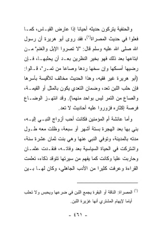 ‫ﻭﺍﻟﺤﻨﻔﻴﺔ ﻴﺘﺭﻜﻭﻥ ﺤﺩﻴﺜﻪ ﺃﺤﻴﺎﻨﺎ ﺇﺫﺍ ﻋﺎﺭﺽ ﺍﻟﻘﻴـﺎﺱ، ﻜﻤـﺎ‬
                        ‫ﹰ‬
‫ﻓﻌﻠﻭﺍ ﻓﻲ ﺤﺩﻴﺙ ﺍﻟﻤﺼﺭﺍﺓ)١(، ﻓﻘﺩ ﺭﻭﻯ ﺃﺒﻭ ﻫﺭﻴﺭﺓ ﺃﻥ ﺭﺴﻭل‬
‫ﺍﷲ ﺼﻠﻰ ﺍﷲ ﻋﻠﻴﻪ ﻭﺴﻠﻡ ﻗﺎل: "ﻻ ﺘﺼﺭﻭﺍ ﺍﻹﺒل ﻭﺍﻟﻐﻨﻡ" ﻤـﻥ‬
‫ﺍﺒﺘﺎﻋﻬﺎ ﺒﻌﺩ ﺫﻟﻙ ﻓﻬﻭ ﺒﺨﻴﺭ ﺍﻟﻨﻅﺭﻴﻥ ﺒﻌـﺩ ﺃﻥ ﻴﺤﻠﺒﻬـﺎ، ﻓـﺈﻥ‬
‫ﺭﻀﻴﻬﺎ ﺃﻤﺴﻜﻬﺎ ﻭﺇﻥ ﺴﺨﻬﺎ ﺭﺩﻫﺎ ﻭﺼﺎﻋﺎ ﻤﻥ ﺘﻤـﺭ"، ﻗـﺎﻟﻭﺍ:‬
                   ‫‪‬‬
‫)ﺃﺒﻭ ﻫﺭﻴﺭﺓ ﻏﻴﺭ ﻓﻘﻴﻪ، ﻭﻫﺫﺍ ﺍﻟﺤﺩﻴﺙ ﻤﺨﺎﻟﻑ ﻟﻸﻗﻴﺴﺔ ﺒﺄﺴﺭﻫﺎ‬
‫ﻓﺈﻥ ﺤﻠﺏ ﺍﻟﻠﺒﻥ ﺘﻌﺩ، ﻭﻀﻤﺎﻥ ﺍﻟﺘﻌﺩﻱ ﻴﻜﻭﻥ ﺒﺎﻟﻤﺜل ﺃﻭ ﺍﻟﻘﻴﻤـﺔ،‬
‫ﻭﺍﻟﺼﺎﻉ ﻤﻥ ﺍﻟﺘﻤﺭ ﻟﻴﺱ ﺒﻭﺍﺤﺩ ﻤﻨﻬﻤﺎ(. ﻭﻗﺩ ﺍﻨﺘﻬـﺯ ﺍﻟﻭﻀـﺎﻉ‬
                  ‫ﻓﺭﺼﺔ ﺇﻜﺜﺎﺭﻩ ﻓﺯﻭﺭﻭﺍ ﻋﻠﻴﻪ ﺃﺤﺎﺩﻴﺙ ﻻ ﺘﻌﺩ.‬
‫ﻭﺃﻤﺎ ﻋﺎﺌﺸﺔ ﺃﻡ ﺍﻟﻤﺅﻤﻨﻴﻥ ﻓﻜﺎﻨﺕ ﺃﺤﺏ ﺃﺯﻭﺍﺝ ﺍﻟﻨﺒـﻲ ﺇﻟﻴـﻪ،‬
‫ﺒﻨﻲ ﺒﻬﺎ ﺒﻌﺩ ﺍﻟﻬﺠﺭﺓ ﺒﺴﺘﺔ ﺃﺸﻬﺭ ﺃﻭ ﺴﺒﻌﺔ، ﻭﻅﻠﺕ ﻤﻌﻪ ﻁـﻭل‬
‫ﻤﺩﺘﻪ ﺒﺎﻟﻤﺩﻴﻨﺔ، ﻭﺘﻭﻓﻲ ﺍﻟﻨﺒﻲ ﻋﻨﻬﺎ ﻭﻫﻲ ﺒﻨﺕ ﺜﻤﺎﻥ ﻋﺸﺭﺓ ﺴﻨﺔ،‬
‫ﻭﺍﺸﺘﺭﻜﺕ ﻓﻲ ﺍﻟﺤﻴﺎﺓ ﺍﻟﺴﻴﺎﺴﻴﺔ ﺒﻌﺩ ﻭﻓﺎﺘـﻪ، ﻓﻨﻘـﺩﺕ ﻋﺜﻤـﺎﻥ‬
‫ﻭﺤﺎﺭﺒﺕ ﻋﻠﻴﺎ ﻭﻜﺎﻨﺕ ﻜﻤﺎ ﻴﻔﻬﻡ ﻤﻥ ﺴﻴﺭﺘﻬﺎ ﺘﺘﻭﻗﺩ ﺫﻜﺎﺀ، ﺘﻌﻠﻤﺕ‬
                                            ‫‪‬‬
‫ﺍﻟﻘﺭﺍﺀﺓ ﻭﻋﺭﻓﺕ ﻜﺜﻴﺭﺍ ﻤﻥ ﺍﻷﺩﺏ ﺍﻟﺠﺎﻫﻠﻲ، ﻭﻜﺎﻥ ﻟﻬـﺎ ﺒـﻴﻥ‬
                                 ‫‪‬‬


                                                                  ‫)١(‬
‫ﺍﻟﻤﺼﺭﺍﺓ: ﺍﻟﻨﺎﻗﺔ ﺃﻭ ﺍﻟﺒﻘﺭﺓ ﻴﺠﻤﻊ ﺍﻟﻠﺒﻥ ﻓﻲ ﻀﺭﻋﻬﺎ ﻭﻴﺤﺒﺱ ﻭﻻ ﺘﺤﻠﺏ‬
                         ‫ﺃﻴﺎ ‪‬ﺎ ﻹﻴﻬﺎﻡ ﺍﻟﻤﺸﺘﺭﻱ ﺃﻨﻬﺎ ﻏﺯﻴﺭﺓ ﺍﻟﻠﺒﻥ.‬
                                                          ‫ﻤ‬

                        ‫- ١٦٤ -‬
 