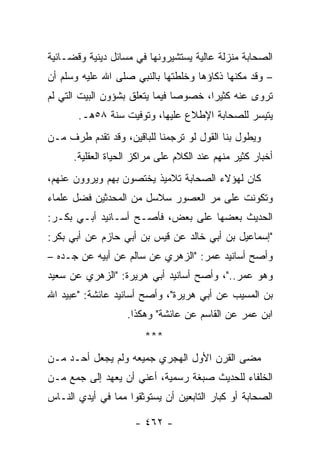 ‫ﺍﻟﺼﺤﺎﺒﺔ ﻤﻨﺯﻟﺔ ﻋﺎﻟﻴﺔ ﻴﺴﺘﺸﻴﺭﻭﻨﻬﺎ ﻓﻲ ﻤﺴﺎﺌل ﺩﻴﻨﻴﺔ ﻭﻗﻀـﺎﺌﻴﺔ‬
‫– ﻭﻗﺩ ﻤﻜﻨﻬﺎ ﺫﻜﺎﺅﻫﺎ ﻭﺨﻠﻁﺘﻬﺎ ﺒﺎﻟﻨﺒﻲ ﺼﻠﻰ ﺍﷲ ﻋﻠﻴﻪ ﻭﺴﻠﻡ ﺃﻥ‬
‫ﺘﺭﻭﻯ ﻋﻨﻪ ﻜﺜﻴﺭﺍ، ﺨﺼﻭﺼﺎ ﻓﻴﻤﺎ ﻴﺘﻌﻠﻕ ﺒﺸﺅﻭﻥ ﺍﻟﺒﻴﺕ ﺍﻟﺘﻲ ﻟﻡ‬
                                ‫‪‬‬      ‫‪‬‬
       ‫ﻴﺘﻴﺴﺭ ﻟﻠﺼﺤﺎﺒﺔ ﺍﻹﻁﻼﻉ ﻋﻠﻴﻬﺎ، ﻭﺘﻭﻓﻴﺕ ﺴﻨﺔ ٨٥ﻫـ.‬
‫ﻭﻴﻁﻭل ﺒﻨﺎ ﺍﻟﻘﻭل ﻟﻭ ﺘﺭﺠﻤﻨﺎ ﻟﻠﺒﺎﻗﻴﻥ، ﻭﻗﺩ ﺘﻘﺩﻡ ﻁﺭﻑ ﻤـﻥ‬
      ‫ﺃﺨﺒﺎﺭ ﻜﺜﻴﺭ ﻤﻨﻬﻡ ﻋﻨﺩ ﺍﻟﻜﻼﻡ ﻋﻠﻰ ﻤﺭﺍﻜﺯ ﺍﻟﺤﻴﺎﺓ ﺍﻟﻌﻘﻠﻴﺔ.‬
‫ﻜﺎﻥ ﻟﻬﺅﻻﺀ ﺍﻟﺼﺤﺎﺒﺔ ﺘﻼﻤﻴﺫ ﻴﺨﺘﺼﻭﻥ ﺒﻬﻡ ﻭﻴﺭﻭﻭﻥ ﻋﻨﻬﻡ،‬
‫ﻭﺘﻜﻭﻨﺕ ﻋﻠﻰ ﻤﺭ ﺍﻟﻌﺼﻭﺭ ﺴﻼﺴل ﻤﻥ ﺍﻟﻤﺤﺩﺜﻴﻥ ﻓﻀل ﻋﻠﻤﺎﺀ‬
‫ﺍﻟﺤﺩﻴﺙ ﺒﻌﻀﻬﺎ ﻋﻠﻰ ﺒﻌﺽ، ﻓﺄﺼـﺢ ﺃﺴـﺎﻨﻴﺩ ﺃﺒـﻲ ﺒﻜـﺭ:‬
‫"ﺇﺴﻤﺎﻋﻴل ﺒﻥ ﺃﺒﻲ ﺨﺎﻟﺩ ﻋﻥ ﻗﻴﺱ ﺒﻥ ﺃﺒﻲ ﺤﺎﺯﻡ ﻋﻥ ﺃﺒﻲ ﺒﻜﺭ:‬
‫ﻭﺃﺼﺢ ﺃﺴﺎﻨﻴﺩ ﻋﻤﺭ: "ﺍﻟﺯﻫﺭﻱ ﻋﻥ ﺴﺎﻟﻡ ﻋﻥ ﺃﺒﻴﻪ ﻋﻥ ﺠـﺩﻩ –‬
‫ﻭﻫﻭ ﻋﻤﺭ.."، ﻭﺃﺼﺢ ﺃﺴﺎﻨﻴﺩ ﺃﺒﻲ ﻫﺭﻴﺭﺓ: "ﺍﻟﺯﻫﺭﻱ ﻋﻥ ﺴﻌﻴﺩ‬
‫ﺒﻥ ﺍﻟﻤﺴﻴﺏ ﻋﻥ ﺃﺒﻲ ﻫﺭﻴﺭﺓ"، ﻭﺃﺼﺢ ﺃﺴﺎﻨﻴﺩ ﻋﺎﺌﺸﺔ: "ﻋﺒﻴﺩ ﺍﷲ‬
                   ‫ﺍﺒﻥ ﻋﻤﺭ ﻋﻥ ﺍﻟﻘﺎﺴﻡ ﻋﻥ ﻋﺎﺌﺸﺔ" ﻭﻫﻜﺫﺍ.‬
                        ‫***‬
‫ﻤﻀﻰ ﺍﻟﻘﺭﻥ ﺍﻷﻭل ﺍﻟﻬﺠﺭﻱ ﺠﻤﻴﻌﻪ ﻭﻟﻡ ﻴﺠﻌل ﺃﺤـﺩ ﻤـﻥ‬
‫ﺍﻟﺨﻠﻔﺎﺀ ﻟﻠﺤﺩﻴﺙ ﺼﺒﻐﺔ ﺭﺴﻤﻴﺔ، ﺃﻋﻨﻲ ﺃﻥ ﻴﻌﻬﺩ ﺇﻟﻰ ﺠﻤﻊ ﻤـﻥ‬
‫ﺍﻟﺼﺤﺎﺒﺔ ﺃﻭ ﻜﺒﺎﺭ ﺍﻟﺘﺎﺒﻌﻴﻥ ﺃﻥ ﻴﺴﺘﻭﺜﻘﻭﺍ ﻤﻤﺎ ﻓﻲ ﺃﻴﺩﻱ ﺍﻟﻨـﺎﺱ‬

                     ‫- ٢٦٤ -‬
 