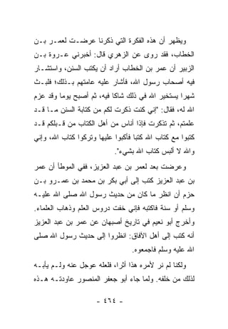 ‫ﻭﻴﻅﻬﺭ ﺃﻥ ﻫﺫﻩ ﺍﻟﻔﻜﺭﺓ ﺍﻟﺘﻲ ﺫﻜﺭﻨﺎ ﻋﺭﻀـﺕ ﻟﻌﻤـﺭ ﺒـﻥ‬
‫ﺍﻟﺨﻁﺎﺏ، ﻓﻘﺩ ﺭﻭﻯ ﻋﻥ ﺍﻟﺯﻫﺭﻱ ﻗﺎل: ﺃﺨﺒﺭﻨﻲ ﻋـﺭﻭﺓ ﺒـﻥ‬
‫ﺍﻟﺯﺒﻴﺭ ﺃﻥ ﻋﻤﺭ ﺒﻥ ﺍﻟﺨﻁﺎﺏ ﺃﺭﺍﺩ ﺃﻥ ﻴﻜﺘﺏ ﺍﻟﺴﻨﻥ، ﻭﺍﺴﺘﺸـﺎﺭ‬
‫ﻓﻴﻪ ﺃﺼﺤﺎﺏ ﺭﺴﻭل ﺍﷲ، ﻓﺄﺸﺎﺭ ﻋﻠﻴﻪ ﻋﺎﻤﺘﻬﻡ ﺒـﺫﻟﻙ؛ ﻓﻠﺒـﺙ‬
‫ﺸﻬﺭﺍ ﻴﺴﺘﺨﻴﺭ ﺍﷲ ﻓﻲ ﺫﻟﻙ ﺸﺎﻜﺎ ﻓﻴﻪ، ﺜﻡ ﺃﺼﺒﺢ ﻴﻭﻤﺎ ﻭﻗﺩ ﻋﺯﻡ‬
         ‫‪‬‬                 ‫ﹰ‬                     ‫‪‬‬
‫ﺍﷲ ﻟﻪ، ﻓﻘﺎل: "ﺇﻨﻲ ﻜﻨﺕ ﺫﻜﺭﺕ ﻟﻜﻡ ﻤﻥ ﻜﺘﺎﺒﺔ ﺍﻟﺴﻨﻥ ﻤـﺎ ﻗـﺩ‬
‫ﻋﻠﻤﺘﻡ، ﺜﻡ ﺘﺫﻜﺭﺕ ﻓﺈﺫﺍ ﺃﻨﺎﺱ ﻤﻥ ﺃﻫل ﺍﻟﻜﺘﺎﺏ ﻤﻥ ﻗـﺒﻠﻜﻡ ﻗـﺩ‬
‫ﻜﺘﺒﻭﺍ ﻤﻊ ﻜﺘﺎﺏ ﺍﷲ ﻜﺘﺒﺎ ﻓﺄﻜﺒﻭﺍ ﻋﻠﻴﻬﺎ ﻭﺘﺭﻜﻭﺍ ﻜﺘﺎﺏ ﺍﷲ، ﻭﺇﻨﻲ‬
                                   ‫‪‬‬
                           ‫ﻭﺍﷲ ﻻ ﺃﻟﺒﺱ ﻜﺘﺎﺏ ﺍﷲ ﺒﺸﻲﺀ".‬
‫ﻭﻋﺭﻀﺕ ﺒﻌﺩ ﻟﻌﻤﺭ ﺒﻥ ﻋﺒﺩ ﺍﻟﻌﺯﻴﺯ، ﻓﻔﻲ ﺍﻟﻤﻭﻁﺄ ﺃﻥ ﻋﻤﺭ‬
                                      ‫‪‬‬
‫ﺒﻥ ﻋﺒﺩ ﺍﻟﻌﺯﻴﺯ ﻜﺘﺏ ﺇﻟﻰ ﺃﺒﻲ ﺒﻜﺭ ﺒﻥ ﻤﺤﻤﺩ ﺒﻥ ﻋﻤـﺭﻭ ﺒـﻥ‬
‫ﺤﺯﻡ ﺃﻥ ﺍﻨﻅﺭ ﻤﺎ ﻜﺎﻥ ﻤﻥ ﺤﺩﻴﺙ ﺭﺴﻭل ﺍﷲ ﺼﻠﻰ ﺍﷲ ﻋﻠﻴـﻪ‬
‫ﻭﺴﻠﻡ ﺃﻭ ﺴﻨﺔ ﻓﺎﻜﺘﺒﻪ ﻓﺈﻨﻲ ﺨﻔﺕ ﺩﺭﻭﺱ ﺍﻟﻌﻠﻡ ﻭﺫﻫﺎﺏ ﺍﻟﻌﻠﻤﺎﺀ.‬
‫ﻭﺃﺨﺭﺝ ﺃﺒﻭ ﻨﻌﻴﻡ ﻓﻲ ﺘﺎﺭﻴﺦ ﺃﺼﺒﻬﺎﻥ ﻋﻥ ﻋﻤﺭ ﺒﻥ ﻋﺒﺩ ﺍﻟﻌﺯﻴﺯ‬
‫ﺃﻨﻪ ﻜﺘﺏ ﺇﻟﻰ ﺃﻫل ﺍﻵﻓﺎﻕ: ﺍﻨﻅﺭﻭﺍ ﺇﻟﻰ ﺤﺩﻴﺙ ﺭﺴﻭل ﺍﷲ ﺼﻠﻰ‬
                                 ‫ﺍﷲ ﻋﻠﻴﻪ ﻭﺴﻠﻡ ﻓﺎﺠﻤﻌﻭﻩ.‬
‫ﻭﻟﻜﻨﺎ ﻟﻡ ﻨﺭ ﻷﻤﺭﻩ ﻫﺫﺍ ﺃﺜﺭﺍ، ﻓﻠﻌﻠﻪ ﻋﻭﺠل ﻋﻨﻪ ﻭﻟـﻡ ﻴﺄﺒـﻪ‬
                            ‫‪‬‬
‫ﻟﺫﻟﻙ ﻤﻥ ﺨﻠﻔﻪ. ﻭﻟﻤﺎ ﺠﺎﺀ ﺃﺒﻭ ﺠﻌﻔﺭ ﺍﻟﻤﻨﺼﻭﺭ ﻋﺎﻭﺩﺘـﻪ ﻫـﺫﻩ‬

                     ‫- ٤٦٤ -‬
 