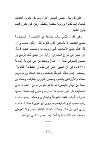 ‫ﻋﻠﻰ ﻜل ﺤﺎل ﻤﻀﻰ ﺍﻟﻌﺼﺭ ﺍﻷﻭل ﻭﻟﻡ ﻴﻜﻥ ﺘﺩﻭﻴﻥ ﺍﻟﺤﺩﻴﺙ‬
‫ﺸﺎﺌﻌﺎ، ﺇﻨﻤﺎ ﻜﺎﻨﻭﺍ ﻴﺭﻭﻭﻨﻪ ﺸﻔﺎﻫﺎ ﻭﺤﻔﻅﺎ، ﻭﻤﻥ ﻜﺎﻥ ﻴﺩ ‪‬ﻥ ﻓﺈﻨﻤﺎ‬
       ‫ﻭ‬              ‫ﹰ‬     ‫‪‬‬                        ‫‪‬‬
                                             ‫ﻴﺩﻭﻥ ﻟﻨﻔﺴﻪ.‬
‫ﻭﻓﻲ ﺍﻟﻘﺭﻥ ﺍﻟﺜﺎﻨﻲ ﺒﺩﺃﺕ ﺠﻤﺎﻋﺔ ﻓﻲ ﺍﻷﻤﺼـﺎﺭ ﺍﻟﻤﺨﺘﻠﻔـﺔ‬
‫ﺘﺠﻤﻊ ﺍﻟﺤﺩﻴﺙ ﻻ ﺒﺎﻟﻤﻌﻨﻰ ﺍﻟﺫﻱ ﺫﻜﺭﻨﺎ ﻗﺒل، ﻭﻟﻜﻥ ﺒﻤﻌﻨـﻰ ﺃﻥ‬
‫ﻜل ﻋﺎﻟﻡ ﺠﻤﻊ ﺍﻷﺤﺎﺩﻴﺙ ﺍﻟﺘﻲ ﺭﻭﻴﺕ ﻟﻪ ﻭﺼﺤﺕ ﻋﻨﺩﻩ. ﻗـﺎل‬
‫ﺍﺒﻥ ﺤﺠﺭ ﻓﻲ ﺸﺭﺡ ﺍﻟﺒﺨﺎﺭﻱ: "ﻭﺃﻭل ﻤﻥ ﺠﻤﻊ ﺫﻟﻙ ﺍﻟﺭﺒﻴﻊ ﺒﻥ‬
‫ﺼﺒﻴﺢ )ﺍﻟﻤﺘﻭﻓﻰ ﺴﻨﺔ ٠٦١ﻫـ( ﻭﺴﻌﻴﺩ ﺒﻥ ﺃﺒﻲ ﻋﺭﻭﺒﺔ )ﺴـﻨﺔ‬
‫٦٥١ﻫـ( ﺇﻟﻰ ﺃﻥ ﺍﻨﺘﻬﻰ ﺍﻷﻤﺭ ﺇﻟﻰ ﻜﺒـﺎﺭ ﺍﻟﻁﺒﻘـﺔ ﺍﻟﺜﺎﻟﺜـﺔ.‬
‫ﻭﺼﻨﻑ ﺍﻹﻤﺎﻡ ﻤﺎﻟﻙ ﺍﻟﻤﻭﻁﺄ ﺒﺎﻟﻤﺩﻴﻨﺔ، ﻭﻋﺒﺩ ﺍﻟﻤﻠﻙ ﺒﻥ ﺠـﺭﻴﺢ‬
‫ﺒﻤﻜﺔ، ﻭﺍﻷﻭﺯﺍﻋﻲ ﺒﺎﻟﺸﺎﻡ، ﻭﺴﻔﻴﺎﻥ ﺍﻟﺜﻭﺭﻱ ﺒﺎﻟﻜﻭﻓﺔ، ﻭﺤﻤﺎﺩ ﺒﻥ‬
‫ﺴﻠﻤﺔ ﺒﻥ ﺩﻴﻨﺎﺭ ﺒﺎﻟﺒﺼﺭﺓ ﺜﻡ ﺘﻼﻫﻡ ﻜﺜﻴـﺭ ﻤـﻥ ﺍﻷﺌﻤـﺔ ﻓـﻲ‬
‫ﺍﻟﺘﺼﻨﻴﻑ ﻜل ﻋﻠﻰ ﺤﺴﺏ ﻤﺎ ﺴﻨﺢ ﻟﻪ ﻭﺍﻨﺘﻬﻰ ﺇﻟﻴﻪ ﻋﻠﻤﻪ"؛ ﻓﻤﻨﻬﺎ‬
‫ﻤﺎ ﺭﺘﺏ ﺃﺒﻭﺍﺏ ﺍﻟﻔﻘﻪ ﻜﺎﻟﻤﻭﻁﺄ ﻭﺍﻟﺒﺨﺎﺭﻯ ﻭﻤﺴﻠﻡ، ﻭﻤﻨﻬـﺎ ﻤـﺎ‬
‫ﺭﺘﺏ ﺤﺴﺏ ﺍﻟﺭﻭﺍﺓ، ﻓﻴﺠﻤﻊ ﻤﺎ ﺭﻭﻯ ﺃﺒﻭ ﻫﺭﻴﺭﺓ ﻤﺜﻼ ﺜـﻡ ﻤـﺎ‬
        ‫ﹰ‬
‫ﺭﻭﻯ ﺃﻨﺱ ﺒﻥ ﻤﺎﻟﻙ ﻭﻫﻜﺫﺍ، ﻜﻤﺴﻨﺩ ﺍﻹﻤﺎﻡ ﺃﺤﻤﺩ. ﻭﻻ ﻨﺘﻌﺭﺽ‬
     ‫ﻟﻭﺼﻑ ﻫﺫﻩ ﺍﻟﻜﺘﺏ ﻓﺈﻨﻬﺎ ﺃﻟﻔﺕ ﺒﻌﺩ ﻋﺼﺭﻨﺎ ﺍﻟﺫﻱ ﻨﺅﺭﺨﻪ.‬
                        ‫***‬

                      ‫- ٦٦٤ -‬
 