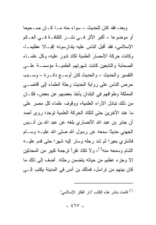 ‫ﻭﺒﻌﺩ، ﻓﻘﺩ ﻜﺎﻥ ﻟﻠﺤﺩﻴﺙ – ﺴﻭﺍﺀ ﻤﻨﻪ ﻤـﺎ ﻜـﺎﻥ ﺼـﺤﻴﺤﺎ‬
 ‫‪‬‬
‫ﺃﻭ ﻤﻭﻀﻭﻋﺎ – ﺃﻜﺒﺭ ﺍﻷﺜﺭ ﻓـﻲ ﻨﺸـﺭ ﺍﻟﺜﻘﺎﻓـﺔ ﻓـﻲ ﺍﻟﻌـﺎﻟﻡ‬
                                           ‫‪‬‬
‫ﺍﻹﺴﻼﻤﻲ، ﻓﻘﺩ ﺃﻗﺒل ﺍﻟﻨﺎﺱ ﻋﻠﻴﻪ ﻴﺘﺩﺍﺭﺴﻭﻨﻪ ﺇﻗﺒـﺎﻻ ﻋﻅﻴ ‪‬ـﺎ،‬
   ‫ﻤ‬     ‫ﹰ‬
‫ﻭﻜﺎﻨﺕ ﺤﺭﻜﺔ ﺍﻷﻤﺼﺎﺭ ﺍﻟﻌﻠﻤﻴﺔ ﺘﻜﺎﺩ ﺘﺩﻭﺭ ﻋﻠﻴﻪ، ﻭﻜل ﻋﻠﻤـﺎﺀ‬
‫ﺍﻟﺼﺤﺎﺒﺔ ﻭﺍﻟﺘﺎﺒﻌﻴﻥ ﻜﺎﻨﺕ ﺸﻬﺭﺘﻬﻡ ﺍﻟﻌﻠﻤﻴـﺔ ﻤﺅﺴﺴـﺔ ﻋﻠـﻰ‬
‫ﺍﻟﺘﻔﺴﻴﺭ ﻭﺍﻟﺤﺩﻴﺙ – ﻭﺍﻟﺤﺩﻴﺙ ﻜﺎﻥ ﺃﻭﺴـﻊ ﺩﺍﺌـﺭﺓ – ﻭﺴـﺒﺏ‬
‫ﺤﺭﺹ ﺍﻟﻨﺎﺱ ﻋﻠﻰ ﺭﻭﺍﻴﺔ ﺍﻟﺤﺩﻴﺙ ﺭﺤﻠﺔ ﺍﻟﻌﻠﻤﺎﺀ ﺇﻟﻰ ﺃﻗﺎﺼـﻲ‬
‫ﺍﻟﻤﻤﻠﻜﺔ ﻭﻁﻭﺍﻓﻬﻡ ﻓﻲ ﺍﻟﺒﻠﺩﺍﻥ ﻴﺄﺨﺫ ﺒﻌﻀﻬﻡ ﻋﻥ ﺒﻌﺽ، ﻓﻜـﺎﻥ‬
‫ﻤﻥ ﺫﻟﻙ ﺘﺒﺎﺩل ﺍﻵﺭﺍﺀ ﺍﻟﻌﻠﻤﻴﺔ، ﻭﻭﻗﻭﻑ ﻋﻠﻤﺎﺀ ﻜل ﻤﺼﺭ ﻋﻠﻰ‬
‫ﻤﺎ ﻋﻨﺩ ﺍﻵﺨﺭﻴﻥ ﺤﺘﻰ ﻟﺘﻜﺎﺩ ﺍﻟﺤﺭﻜﺔ ﺍﻟﻌﻠﻤﻴﺔ ﺘﻭﺤﺩ؛ ﺭﻭﻯ ﺃﺤﻤﺩ‬
‫ﺃﻥ ﺠﺎﺒﺭ ﺒﻥ ﻋﺒﺩ ﺍﷲ ﺍﻷﻨﺼﺎﺭﻱ ﺒﻠﻐﻪ ﻋﻥ ﻋﺒﺩ ﺍﷲ ﺒﻥ ﺃﻨـﻴﺱ‬
‫ﺍﻟﺠﻬﻨﻲ ﺤﺩﻴﺜﺎ ﺴﻤﻌﻪ ﻋﻥ ﺭﺴﻭل ﺍﷲ ﺼﻠﻰ ﺍﷲ ﻋﻠﻴـﻪ ﻭﺴـﻠﻡ‬
                                    ‫ﹰ‬
‫ﻓﺎﺸﺘﺭﻱ ﺒﻌﻴﺭﺍ ﺜﻡ ﺸﺩ ﺭﺤﻠﻪ ﻭﺴﺎﺭ ﺇﻟﻴﻪ ﺸﻬﺭﺍ ﺤﺘﻰ ﻗﺩﻡ ﻋﻠﻴـﻪ‬
               ‫‪‬‬                         ‫‪‬‬
‫ﺍﻟﺸﺎﻡ ﻭﺴﻤﻌﻪ ﻤﻨﻪ)١(، ﻭﻻ ﺘﻜﺎﺩ ﺘﻘﺭﺃ ﺘﺭﺠﻤﺔ ﻜﺒﻴﺭ ﻤﻥ ﺍﻟﻤﺤﺩﺜﻴﻥ‬
‫ﺇﻻ ﻭﺠﺯﺀ ﻋﻅﻴﻡ ﻤﻥ ﺤﻴﺎﺘﻪ ﻴﺘﻀﻤﻥ ﺭﺤﻠﺘﻪ. ﺃﻀﻑ ﺇﻟﻰ ﺫﻟﻙ ﻤﺎ‬
‫ﻜﺎﻥ ﺒﻴﻨﻬﻡ ﻤﻥ ﺘﺭﺍﺴل، ﻓﻤﺎﻟﻙ ﺒﻥ ﺃﻨﺱ ﻓﻲ ﺍﻟﻤﺩﻴﻨﺔ ﻴﻜﺘﺏ ﺇﻟـﻰ‬


                                                           ‫)١(‬
                 ‫ﻗﺎﻤﺕ ﺒﻨﺸﺭ ﻫﺫﻩ ﺍﻟﻜﺘﺏ "ﺩﺍﺭ ﺍﻟﻔﻜﺭ ﺍﻹﺴﻼﻤﻲ".‬

                     ‫- ٧٦٤ -‬
 