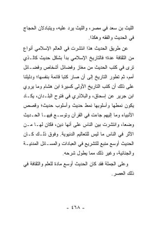 ‫ﺍﻟﻠﻴﺙ ﺒﻥ ﺴﻌﺩ ﻓﻲ ﻤﺼﺭ، ﻭﺍﻟﻠﻴﺙ ﻴﺭﺩ ﻋﻠﻴﻪ، ﻭﻴﺘﺒﺎﺩﻻﻥ ﺍﻟﺤﺠﺎﺝ‬
                                  ‫ﻓﻲ ﺍﻟﺤﺩﻴﺙ ﻭﺍﻟﻔﻘﻪ ﻭﻫﻜﺫﺍ.‬
‫ﻋﻥ ﻁﺭﻴﻕ ﺍﻟﺤﺩﻴﺙ ﻫﺫﺍ ﺍﻨﺘﺸﺭﺕ ﻓﻲ ﺍﻟﻌﺎﻟﻡ ﺍﻹﺴﻼﻤﻲ ﺃﻨﻭﺍﻉ‬
‫ﻤﻥ ﺍﻟﺜﻘﺎﻓﺔ ﻋﺩﺓ؛ ﻓﺎﻟﺘﺎﺭﻴﺦ ﺍﻹﺴﻼﻤﻲ ﺒﺩﺃ ﺒﺸﻜل ﺤﺩﻴﺙ ﻜﺎﻟـﺫﻱ‬
‫ﺘﺭﻯ ﻓﻲ ﻜﺘﺏ ﺍﻟﺤﺩﻴﺙ ﻤﻥ ﻤﻐﺎﺯ ﻭﻓﻀﺎﺌل ﺃﺸﺨﺎﺹ ﻭﻓﻀـﺎﺌل‬
‫ﺃﻤﻡ، ﺜﻡ ﺘﻁﻭﺭ ﺍﻟﺘﺎﺭﻴﺦ ﺇﻟﻰ ﺃﻥ ﺼﺎﺭ ﻜﺘﺒﺎ ﻗﺎﺌﻤﺔ ﺒﻨﻔﺴﻬﺎ؛ ﻭﺩﻟﻴﻠﻨﺎ‬
                       ‫‪‬‬
‫ﻋﻠﻰ ﺫﻟﻙ ﺃﻥ ﻜﺘﺏ ﺍﻟﺘﺎﺭﻴﺦ ﺍﻷﻭﻟﻰ ﻜﺴﻴﺭﺓ ﺍﺒﻥ ﻫﺸﺎﻡ ﻭﻤﺎ ﻴﺭﻭﻱ‬
‫ﺍﺒﻥ ﺠﺭﻴﺭ ﻋﻥ ﺇﺴﺤﺎﻕ، ﻭﺍﻟﺒﻼﺫﺭﻱ ﻓﻲ ﻓﺘﻭﺡ ﺍﻟﺒﻠـﺩﺍﻥ، ﻴﻜـﺎﺩ‬
‫ﻴﻜﻭﻥ ﻨﻤﻁﻬﺎ ﻭﺃﺴﻠﻭﺒﻬﺎ ﻨﻤﻁ ﺤﺩﻴﺙ ﻭﺃﺴﻠﻭﺏ ﺤﺩﻴﺙ؛ ﻭﻗﺼﺹ‬
‫ﺍﻷﻨﺒﻴﺎﺀ ﻭﻤﺎ ﺇﻟﻴﻬﻡ ﺠﺎﺀﺕ ﻓﻲ ﺍﻟﻘﺭﺁﻥ ﻭﺘﻭﺴـﻊ ﻓﻴﻬـﺎ ﺍﻟﺤـﺩﻴﺙ‬
‫ﻭﻀﻌﺎ، ﻭﺍﻨﺘﺸﺭﺕ ﺒﻴﻥ ﺍﻟﻨﺎﺱ ﻋﻠﻰ ﺃﻨﻬﺎ ﺩﻴﻥ، ﻓﻜﺎﻥ ﻟﻬـﺎ ﻤـﻥ‬
                                                ‫‪‬‬
‫ﺍﻷﺜﺭ ﻓﻲ ﺍﻟﻨﺎﺱ ﻤﺎ ﻟﻴﺱ ﻟﻠﺘﻌﺎﻟﻴﻡ ﺍﻟﺩﻨﻴﻭﻴﺔ. ﻭﻓﻭﻕ ﺫﻟـﻙ ﻜـﺎﻥ‬
‫ﺍﻟﺤﺩﻴﺙ ﺃﻭﺴﻊ ﻤﻨﺒﻊ ﻟﻠﺘﺸﺭﻴﻊ ﻓﻲ ﺍﻟﻌﺒﺎﺩﺍﺕ ﻭﺍﻟﻤﺴـﺎﺌل ﺍﻟﻤﺩﻨﻴـﺔ‬
                    ‫ﻭﺍﻟﺠﻨﺎﺌﻴﺔ، ﻭﻏﻴﺭ ﺫﻟﻙ ﻤﻤﺎ ﻴﻁﻭل ﺸﺭﺤﻪ.‬
‫ﻭﻋﻠﻰ ﺍﻟﺠﻤﻠﺔ ﻓﻘﺩ ﻜﺎﻥ ﺍﻟﺤﺩﻴﺙ ﺃﻭﺴﻊ ﻤﺎﺩﺓ ﻟﻠﻌﻠﻡ ﻭﺍﻟﺜﻘﺎﻓﺔ ﻓﻲ‬
                                              ‫ﺫﻟﻙ ﺍﻟﻌﺼﺭ.‬




                      ‫- ٨٦٤ -‬
 