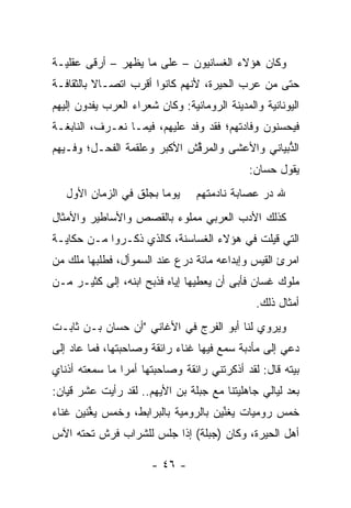 ‫ﻭﻜﺎﻥ ﻫﺅﻻﺀ ﺍﻟﻐﺴﺎﻨﻴﻭﻥ – ﻋﻠﻰ ﻤﺎ ﻴﻅﻬﺭ – ﺃﺭﻗﻰ ﻋﻘﻠﻴـﺔ‬
‫ﺤﺘﻰ ﻤﻥ ﻋﺭﺏ ﺍﻟﺤﻴﺭﺓ، ﻷﻨﻬﻡ ﻜﺎﻨﻭﺍ ﺃﻗﺭﺏ ﺍﺘﺼـﺎﻻ ﺒﺎﻟﺜﻘﺎﻓـﺔ‬
          ‫ﹰ‬
‫ﺍﻟﻴﻭﻨﺎﻨﻴﺔ ﻭﺍﻟﻤﺩﻴﻨﺔ ﺍﻟﺭﻭﻤﺎﻨﻴﺔ: ﻭﻜﺎﻥ ﺸﻌﺭﺍﺀ ﺍﻟﻌﺭﺏ ﻴﻔﺩﻭﻥ ﺇﻟﻴﻬﻡ‬
‫ﻓﻴﺤﺴﻨﻭﻥ ﻭﻓﺎﺩﺘﻬﻡ؛ ﻓﻘﺩ ﻭﻓﺩ ﻋﻠﻴﻬﻡ، ﻓﻴﻤـﺎ ﻨﻌـﺭﻑ، ﺍﻟﻨﺎﺒﻐـﺔ‬
‫ﺍﻟ ﱡﺒﻴﺎﻨﻲ ﻭﺍﻷﻋﺸﻰ ﻭﺍﻟﻤﺭ ﱢﺵ ﺍﻷﻜﺒﺭ ﻭﻋﻠﻘﻤﺔ ﺍﻟﻔﺤـل؛ ﻭﻓـﻴﻬﻡ‬
                             ‫ﻗ‬                   ‫ﺫ‬
                                              ‫ﻴﻘﻭل ﺤ ‪‬ﺎﻥ:‬
                                                 ‫ﺴ‬
   ‫ﻴﻭﻤﺎ ﺒﺠﹼﻕ ﻓﻲ ﺍﻟﺯﻤﺎﻥ ﺍﻷﻭل‬
                   ‫‪ ‬ﻠ‬           ‫ﷲ ﺩﺭ ﻋﺼﺎﺒﺔ ﻨﺎﺩﻤﺘﻬﻡ‬
                                               ‫‪‬‬
‫ﻜﺫﻟﻙ ﺍﻷﺩﺏ ﺍﻟﻌﺭﺒﻲ ﻤﻤﻠﻭﺀ ﺒﺎﻟﻘﺼﺹ ﻭﺍﻷﺴﺎﻁﻴﺭ ﻭﺍﻷﻤﺜﺎل‬
‫ﺍﻟﺘﻲ ﻗﻴﻠﺕ ﻓﻲ ﻫﺅﻻﺀ ﺍﻟﻐﺴﺎﺴﻨﺔ، ﻜﺎﻟﺫﻱ ﺫﻜـﺭﻭﺍ ﻤـﻥ ﺤﻜﺎﻴـﺔ‬
‫ﺍﻤﺭﺉ ﺍﻟﻘﻴﺱ ﻭﺇﺒﺩﺍﻋﻪ ﻤﺎﺌﺔ ﺩﺭﻉ ﻋﻨﺩ ﺍﻟﺴﻤﻭﺃل، ﻓﻁﻠﺒﻬﺎ ﻤﻠﻙ ﻤﻥ‬
‫ﻤﻠﻭﻙ ﻏﺴﺎﻥ ﻓﺄﺒﻰ ﺃﻥ ﻴﻌﻁﻴﻬﺎ ﺇﻴﺎﻩ ﻓﺫﺒﺢ ﺍﺒﻨﻪ، ﺇﻟﻰ ﻜﺜﻴـﺭ ﻤـﻥ‬
                                               ‫ﺃﻤﺜﺎل ﺫﻟﻙ.‬
‫ﻭﻴﺭﻭﻱ ﻟﻨﺎ ﺃﺒﻭ ﺍﻟﻔﺭﺝ ﻓﻲ ﺍﻷﻏﺎﻨﻲ "ﺃﻥ ﺤﺴﺎﻥ ﺒـﻥ ﺜﺎﺒـﺕ‬
‫‪‬ﻋﻲ ﺇﻟﻰ ﻤﺄﺩﺒﺔ ﺴﻤﻊ ﻓﻴﻬﺎ ﻏﻨﺎﺀ ﺭﺍﺌﻘﺔ ﻭﺼﺎﺤﺒﺘﻬﺎ، ﻓﻤﺎ ﻋﺎﺩ ﺇﻟﻰ‬
                                                      ‫ﺩ‬
‫ﺒﻴﺘﻪ ﻗﺎل: ﻟﻘﺩ ﺃﺫﻜﺭﺘﻨﻲ ﺭﺍﺌﻘﺔ ﻭﺼﺎﺤﺒﺘﻬﺎ ﺃﻤﺭﺍ ﻤﺎ ﺴﻤﻌﺘﻪ ﺃﺫﻨﺎﻱ‬
                ‫‪‬‬
‫ﺒﻌﺩ ﻟﻴﺎﻟﻲ ﺠﺎﻫﻠﻴﺘﻨﺎ ﻤﻊ ﺠ ‪‬ﻠﺔ ﺒﻥ ﺍﻷﻴﻬﻡ.. ﻟﻘﺩ ﺭﺃﻴﺕ ﻋﺸﺭ ﻗ ِﺎﻥ:‬
   ‫‪‬ﹾ‪ ‬ﻴ‬                         ‫‪‬ﺒ‬
‫ﺨﻤﺱ ﺭﻭﻤﻴﺎﺕ ﻴﻐ ﱢﻴﻥ ﺒﺎﻟﺭﻭﻤﻴﺔ ﺒﺎﻟﺒﺭﺍﺒﻁ، ﻭﺨﻤﺱ ﻴ ﱢﻨﻴﻥ ﻏﻨﺎﺀ‬
        ‫‪ ‬ﻐ‬                           ‫ﹸ ﻨ‬         ‫‪‬‬
‫ﺃﻫل ﺍﻟﺤﻴﺭﺓ، ﻭﻜﺎﻥ )ﺠ ‪‬ﻠﺔ( ﺇﺫﺍ ﺠﻠﺱ ﻟﻠﺸﺭﺍﺏ ﻓﺭﺵ ﺘﺤﺘﻪ ﺍﻵﺱ‬
                               ‫‪‬ﺒ‬

                       ‫- ٦٤ -‬
 