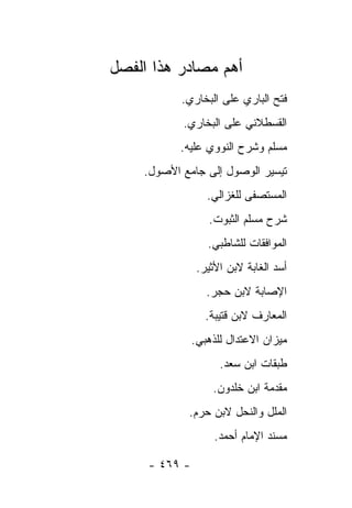 ‫ﺃﻫﻡ ﻤﺼﺎﺩﺭ ﻫﺫﺍ ﺍﻟﻔﺼل‬
           ‫ﻓﺘﺢ ﺍﻟﺒﺎﺭﻱ ﻋﻠﻰ ﺍﻟﺒﺨﺎﺭﻱ.‬
           ‫ﺍﻟﻘﺴﻁﻼﻨﻲ ﻋﻠﻰ ﺍﻟﺒﺨﺎﺭﻱ.‬
           ‫ﻤﺴﻠﻡ ﻭﺸﺭﺡ ﺍﻟﻨﻭﻭﻱ ﻋﻠﻴﻪ.‬
    ‫ﺘﻴﺴﻴﺭ ﺍﻟﻭﺼﻭل ﺇﻟﻰ ﺠﺎﻤﻊ ﺍﻷﺼﻭل.‬
                  ‫ﺍﻟﻤﺴﺘﺼﻔﻰ ﻟﻠﻐﺯﺍﻟﻲ.‬
                  ‫ﺸﺭﺡ ﻤﺴﻠﻡ ﺍﻟﺜﺒﻭﺕ.‬
                  ‫ﺍﻟﻤﻭﺍﻓﻘﺎﺕ ﻟﻠﺸﺎﻁﺒﻲ.‬
                ‫ﺃﺴﺩ ﺍﻟﻐﺎﺒﺔ ﻻﺒﻥ ﺍﻷﺜﻴﺭ.‬
                  ‫ﺍﻹﺼﺎﺒﺔ ﻻﺒﻥ ﺤﺠﺭ.‬
                  ‫ﺍﻟﻤﻌﺎﺭﻑ ﻻﺒﻥ ﻗﺘﻴﺒﺔ.‬
               ‫ﻤﻴﺯﺍﻥ ﺍﻻﻋﺘﺩﺍل ﻟﻠﺫﻫﺒﻲ.‬
                     ‫ﻁﺒﻘﺎﺕ ﺍﺒﻥ ﺴﻌﺩ.‬
                   ‫ﻤﻘﺩﻤﺔ ﺍﺒﻥ ﺨﻠﺩﻭﻥ.‬
            ‫ﺍﻟﻤﻠل ﻭﺍﻟﻨﺤل ﻻﺒﻥ ﺤﺭﻡ.‬
                    ‫ﻤﺴﻨﺩ ﺍﻹﻤﺎﻡ ﺃﺤﻤﺩ.‬

     ‫- ٩٦٤ -‬
 