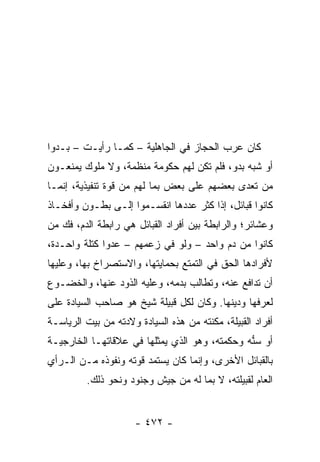 ‫ﻜﺎﻥ ﻋﺭﺏ ﺍﻟﺤﺠﺎﺯ ﻓﻲ ﺍﻟﺠﺎﻫﻠﻴﺔ – ﻜﻤـﺎ ﺭﺃﻴـﺕ – ﺒـﺩﻭﺍ‬
 ‫‪‬‬
‫ﺃﻭ ﺸﺒﻪ ﺒﺩﻭ، ﻓﻠﻡ ﺘﻜﻥ ﻟﻬﻡ ﺤﻜﻭﻤﺔ ﻤﻨﻅﻤﺔ، ﻭﻻ ﻤﻠﻭﻙ ﻴﻤﻨﻌـﻭﻥ‬
‫ﻤﻥ ﺘﻌﺩﻯ ﺒﻌﻀﻬﻡ ﻋﻠﻰ ﺒﻌﺽ ﺒﻤﺎ ﻟﻬﻡ ﻤﻥ ﻗﻭﺓ ﺘﻨﻔﻴﺫﻴﺔ، ﺇﻨﻤـﺎ‬
‫ﻜﺎﻨﻭﺍ ﻗﺒﺎﺌل، ﺇﺫﺍ ﻜﺜﺭ ﻋﺩﺩﻫﺎ ﺍﻨﻘﺴـﻤﻭﺍ ﺇﻟـﻰ ﺒﻁـﻭﻥ ﻭﺃﻓﺨـﺎﺫ‬
‫ﻭﻋﺸﺎﺌﺭ؛ ﻭﺍﻟﺭﺍﺒﻁﺔ ﺒﻴﻥ ﺃﻓﺭﺍﺩ ﺍﻟﻘﺒﺎﺌل ﻫﻲ ﺭﺍﺒﻁﺔ ﺍﻟﺩﻡ، ﻓﻙ ﻤﻥ‬
‫ﻜﺎﻨﻭﺍ ﻤﻥ ﺩﻡ ﻭﺍﺤﺩ – ﻭﻟﻭ ﻓﻲ ﺯﻋﻤﻬﻡ – ﻋﺩ ‪‬ﺍ ﻜﺘﻠﺔ ﻭﺍﺤـﺩﺓ،‬
              ‫ﻭ‬
‫ﻷﻓﺭﺍﺩﻫﺎ ﺍﻟﺤﻕ ﻓﻲ ﺍﻟﺘﻤﺘﻊ ﺒﺤﻤﺎﻴﺘﻬﺎ، ﻭﺍﻻﺴﺘﺼﺭﺍﺥ ﺒﻬﺎ، ﻭﻋﻠﻴﻬﺎ‬
‫ﺃﻥ ﺘﺩﺍﻓﻊ ﻋﻨﻪ، ﻭﺘﻁﺎﻟﺏ ﺒﺩﻤﻪ، ﻭﻋﻠﻴﻪ ﺍﻟﺫﻭﺩ ﻋﻨﻬﺎ، ﻭﺍﻟﺨﻀـﻭﻉ‬
‫ﻟﻌﺭﻓﻬﺎ ﻭﺩﻴﻨﻬﺎ. ﻭﻜﺎﻥ ﻟﻜل ﻗﺒﻴﻠﺔ ﺸﻴﺦ ﻫﻭ ﺼﺎﺤﺏ ﺍﻟﺴﻴﺎﺩﺓ ﻋﻠﻰ‬
‫ﺃﻓﺭﺍﺩ ﺍﻟﻘﺒﻴﻠﺔ، ﻤﻜﻨﺘﻪ ﻤﻥ ﻫﺫﻩ ﺍﻟﺴﻴﺎﺩﺓ ﻭﻻﺩﺘﻪ ﻤﻥ ﺒﻴﺕ ﺍﻟﺭﻴﺎﺴـﺔ‬
‫ﺃﻭ ﺴ ﱡﻪ ﻭﺤﻜﻤﺘﻪ، ﻭﻫﻭ ﺍﻟﺫﻱ ﻴﻤﺜﻠﻬﺎ ﻓﻲ ﻋﻼﻗﺎﺘﻬـﺎ ﺍﻟﺨﺎﺭﺠﻴـﺔ‬
                                               ‫ﻨ‬
‫ﺒﺎﻟﻘﺒﺎﺌل ﺍﻷﺨﺭﻯ، ﻭﺇﻨﻤﺎ ﻜﺎﻥ ﻴﺴﺘﻤﺩ ﻗﻭﺘﻪ ﻭﻨﻔﻭﺫﻩ ﻤـﻥ ﺍﻟـﺭﺃﻱ‬
         ‫ﺍﻟﻌﺎﻡ ﻟﻘﺒﻴﻠﺘﻪ، ﻻ ﺒﻤﺎ ﻟﻪ ﻤﻥ ﺠﻴﺵ ﻭﺠﻨﻭﺩ ﻭﻨﺤﻭ ﺫﻟﻙ.‬


                      ‫- ٢٧٤ -‬
 