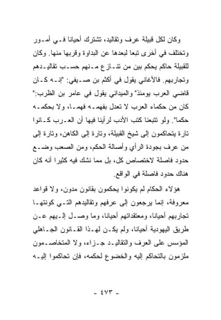 ‫ﻭﻜﺎﻥ ﻟﻜل ﻗﺒﻴﻠﺔ ﻋﺭﻑ ﻭﺘﻘﺎﻟﻴﺩ، ﺘﺸﺘﺭﻙ ﺃﺤﻴﺎﻨﺎ ﻓـﻲ ﺃﻤـﻭﺭ‬
           ‫ﹰ‬
‫ﻭﺘﺨﺘﻠﻑ ﻓﻲ ﺃﺨﺭﻯ ﺘﺒﻌﺎ ﻟﺒﻌﺩﻫﺎ ﻋﻥ ﺍﻟﺒﺩﺍﻭﺓ ﻭﻗﺭﺒﻬﺎ ﻤﻨﻬﺎ. ﻭﻜﺎﻥ‬
                                     ‫‪‬‬
‫ﻟﻠﻘﺒﻴﻠﺔ ﺤﺎﻜﻡ ﻴﺤﻜﻡ ﺒﻴﻥ ﻤﻥ ﺘﻨـﺎﺯﻉ ﻤـﻨﻬﻡ ﺤﺴـﺏ ﺘﻘﺎﻟﻴـﺩﻫﻡ‬
‫ﻭﺘﺠﺎﺭﺒﻬﻡ. ﻓﺎﻷﻏﺎﻨﻲ ﻴﻘﻭل ﻓﻲ ﺃﻜﺜﻡ ﺒﻥ ﺼـﻴﻔﻲ: "ﺇﻨـﻪ ﻜـﺎﻥ‬
‫ﻗﺎﻀﻲ ﺍﻟﻌﺭﺏ ﻴﻭﻤﺌﺫ" ﻭﺍﻟﻤﻴﺩﺍﻨﻲ ﻴﻘﻭل ﻓﻲ ﻋﺎﻤﺭ ﺒﻥ ﺍﻟﻅﺭﺏ:"‬
‫ﻜﺎﻥ ﻤﻥ ﺤﻜﻤﺎﺀ ﺍﻟﻌﺭﺏ ﻻ ﺘﻌﺩل ﺒﻔﻬﻤـﻪ ﻓﻬ ‪‬ـﺎ، ﻭﻻ ﺒﺤﻜﻤـﻪ‬
             ‫ﻤ‬
‫ﺤﻜﻤﺎ". ﻭﻟﻭ ﺘﺘﺒﻌﻨﺎ ﻜﺘﺏ ﺍﻷﺩﺏ ﻟﺭﺃﻴﻨﺎ ﻓﻴﻬﺎ ﺃﻥ ﺍﻟﻌـﺭﺏ ﻜـﺎﻨﻭﺍ‬
                                                    ‫‪‬‬
‫ﺘﺎﺭﺓ ﻴﺘﺤﺎﻜﻤﻭﻥ ﺇﻟﻰ ﺸﻴﺦ ﺍﻟﻘﺒﻴﻠﺔ، ﻭﺘﺎﺭﺓ ﺇﻟﻰ ﺍﻟﻜﺎﻫﻥ، ﻭﺘﺎﺭﺓ ﺇﻟﻰ‬
‫ﻤﻥ ﻋﺭﻑ ﺒﺠﻭﺩﺓ ﺍﻟﺭﺃﻱ ﻭﺃﺼﺎﻟﺔ ﺍﻟﺤﻜﻡ، ﻭﻤﻥ ﺍﻟﺼﻌﺏ ﻭﻀـﻊ‬
‫ﺤﺩﻭﺩ ﻓﺎﺼﻠﺔ ﻻﺨﺘﺼﺎﺹ ﻜل، ﺒل ﻤﻤﺎ ﻨﺸﻙ ﻓﻴﻪ ﻜﺜﻴﺭﺍ ﺃﻨﻪ ﻜﺎﻥ‬
         ‫‪‬‬
                              ‫ﻫﻨﺎﻙ ﺤﺩﻭﺩ ﻓﺎﺼﻠﺔ ﻓﻲ ﺍﻟﻭﺍﻗﻊ.‬
‫ﻫﺅﻻﺀ ﺍﻟﺤﻜﺎﻡ ﻟﻡ ﻴﻜﻭﻨﻭﺍ ﻴﺤﻜﻤﻭﻥ ﺒﻘﺎﻨﻭﻥ ﻤﺩ ‪‬ﻥ، ﻭﻻ ﻗﻭﺍﻋﺩ‬
           ‫ﻭ‬
‫ﻤﻌﺭﻭﻓﺔ، ﺇﻨﻤﺎ ﻴﺭﺠﻌﻭﻥ ﺇﻟﻰ ﻋﺭﻓﻬﻡ ﻭﺘﻘﺎﻟﻴﺩﻫﻡ ﺍﻟﺘـﻲ ﻜﻭﻨﺘﻬـﺎ‬
‫ﺘﺠﺎﺭﺒﻬﻡ ﺃﺤﻴﺎﻨﺎ، ﻭﻤﻌﺘﻘﺩﺍﺘﻬﻡ ﺃﺤﻴﺎﻨﺎ، ﻭﻤﺎ ﻭﺼـل ﺇﻟـﻴﻬﻡ ﻋـﻥ‬
                      ‫ﹰ‬                  ‫ﹰ‬
‫ﻁﺭﻴﻕ ﺍﻟﻴﻬﻭﺩﻴﺔ ﺃﺤﻴﺎﻨﺎ، ﻭﻟﻡ ﻴﻜـﻥ ﻟﻬـﺫﺍ ﺍﻟﻘـﺎﻨﻭﻥ ﺍﻟﺠـﺎﻫﻠﻲ‬
                                   ‫ﹰ‬
‫ﺍﻟﻤﺅﺴﺱ ﻋﻠﻰ ﺍﻟﻌﺭﻑ ﻭﺍﻟﺘﻘﺎﻟﻴـﺩ ﺠـﺯﺍﺀ، ﻭﻻ ﺍﻟﻤﺘﺨﺎﺼـﻤﻭﻥ‬
‫ﻤﻠﺯﻤﻭﻥ ﺒﺎﻟﺘﺤﺎﻜﻡ ﺇﻟﻴﻪ ﻭﺍﻟﺨﻀﻭﻉ ﻟﺤﻜﻤﻪ، ﻓﺈﻥ ﺘﺤﺎﻜﻤﻭﺍ ﺇﻟﻴـﻪ‬



                      ‫- ٣٧٤ -‬
 