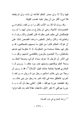 ‫ﻓﻴﻬﺎ ﻭﺇﻻ ﻻ، ﻭﺇﻥ ﺼﺩﺭ ﺍﻟﺤﻜﻡ ﺃﻁﺎﻋﻪ ﺇﻥ ﺸﺎﺀ، ﻭﺇﻥ ﻟﻡ ﻴﻁﻌﻪ‬
             ‫ﻓﻼ ﺸﻲﺀ ﺃﻜﺜﺭ ﻤﻥ ﺃﻥ ﻴﺤل ﻋﻠﻴﻪ ﻏﻀﺏ ﺍﻟﻘﺒﻴﻠﺔ.‬
‫ﻭﻗﺩ ﺭﻭﺕ ﻟﻨﺎ ﻜﺘـﺏ ﺍﻷﺩﺏ ﻜﺜﻴـﺭﺍ ﻤـﻥ ﻗﻀـﺎﻴﺎﻫﻡ ﻓـﻲ‬
                  ‫‪‬‬
‫ﺍﻟﺨﺼﻭﻤﺎﺕ ﺍﻷﺩﺒﻴﺔ، ﻭﻫﻲ ﺃﻥ ﻴﺘﻨﺎﺯﻉ ﺴـﻴﺩﺍﻥ ﺃﻴﻬﻤـﺎ ﺃﺴـﻭﺩ‬
‫ﻓﻴﺘﺤﺎﻜﻤﺎﻥ ﺇﻟﻰ ﺤﻜﻡ، ﻓﻤﻥ ﺤﻜﻡ ﻟﻪ ﻜﺎﻥ ﺍﻟﻔﻀل ﻭﺍﻟﺸـﺭﻑ ﻟـﻪ‬
‫ﻭﻟﻌﺸﻴﺭﺘﻪ، ﻭﺍﻟﺫل ﻭﺍﻟﻌﺎﺭ ﻟﻠﻤﻨﻔﻭﺭ،؛ ﻭﻫﺫﻩ ﺍﻟﻘﺼﺹ ﺘﺩﻟﻨﺎ ﻋﻠﻰ‬
‫ﺃﻥ ﻫﺅﻻﺀ ﺍﻟﺤﻜﺎﻡ ﻜﺎﻨﻭﺍ ﻤﻥ ﻗﺒﻴل ﻤﺎ ﻨﺴﻤﻴﻬﻡ ﺒﺎﻟﻤﺤﻜﻤﻴﻥ، ﻓﻠـﻡ‬
‫ﻴﻜﻥ ﻟﻬﻡ ﺴﻠﻁﺔ ﻤﺴﺘﻤﺩﺓ ﻤﻥ ﺍﻟﺤﻜﻭﻤﺔ، ﺇﺫ ﻻ ﺤﻜﻭﻤﺔ ﻟﻬﻡ ﺘﻤﺩﻫﻡ‬
‫ﺒﺎﻟﺴﻠﻁﺎﻥ، ﻭﻻ ﺍﻟﺨﺼﻭﻡ ﻤﻠﺯﻤﻭﻥ ﺒﺎﻟﺘﻘﺎﻀﻲ ﺃﻤﺎﻤﻬﻡ، ﻭﻜل ﻤـﺎ‬
‫ﻓﻲ ﺍﻷﻤﺭ ﺃﻥ ﺍﻟﺭﺠل ﺇﺫﺍ ﻋﺭﻑ ﺒﺴﺩﺍﺩ ﺍﻟﺭﺃﻱ، ﻭﺼﺤﺔ ﺍﻟﺤﻜـﻡ،‬
‫ﻭﺴﻌﺔ ﺍﻟﻌﻠﻡ ﺒﻭﻗﺎﺌﻌﻬﻡ ﻭﻨﺴﺒﺘﻬﻡ ﻨﺼـﺒﻭﻩ ﺤﻜ ‪‬ـﺎ. ﻭﺭﻭﻯ ﻟﻨـﺎ‬
             ‫ﻤ‬
‫ﺍﻟﺒﺨﺎﺭﻱ ﻗﻀﻴﺔ ﺠﻨﺎﺌﻴﺔ ﺤﺩﺜﺕ ﻗﺒﻴل ﺍﻹﺴﻼﻡ)١(، ﻓﻘـﺩ ﺭﻭﻯ ﺃﻥ‬
‫ﺭﺠﻼ ﻤﻥ ﺒﻨﻲ ﻫﺎﺸﻡ ﺍﺴﺘﺄﺠﺭﻩ ﺭﺠل ﻤﻥ ﻗـﺭﻴﺵ ﻤـﻥ ﻓﺨـﺫ‬
                                          ‫ﹰ‬
‫ﺃﺨﺭﻯ، ﻓﺎﻨﻁﻠﻕ ﻤﻌﻪ ﻓﻲ ﺇﺒﻠﻪ، ﻓﻤﺭ ﺒﻪ ﺭﺠل ﻤﻥ ﺒﻨﻲ ﻫﺎﺸـﻡ-‬
‫ﻭﻗﺩ ﺍﻨﻘﻁﻌﺕ ﻋﺭﻭﺓ ﺠ ‪‬ﺍﻟ ِﻪ – ﻓﻘﺎل: ﺃﻏﺜﻨﻲ ﺒﻌ ِـﺎل ﺃﺸـﺩ ﺒـﻪ‬
            ‫ﻘ‬                   ‫ﻭ ِﻘ‬
‫ﻋﺭﻭﺓ ﺠﻭﺍﻟﻘﻲ ﻻ ﺘﻨﻔﺭ ﺍﻹﺒل، ﻓﺄﻋﻁﺎﻩ ﻋﻘﺎﻻ ﻓﺸﺩ ﺒﻪ، ﻓﻠﻤﺎ ﻨﺯﻟﻭﺍ‬
                   ‫ﹰ‬


                                                           ‫)١(‬
                           ‫ﺭﻭﺍﻫﺎ ﺍﻟﺒﺨﺎﺭﻱ ﻓﻲ ﺒﺎﺏ ﺍﻟﻘﺴﺎﻤﺔ.‬

                     ‫- ٤٧٤ -‬
 