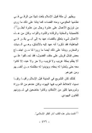 ‫ﻭﻴﻅﻬﺭ ﺃﻥ ﻤﻜﺔ ﻗﺒﻴل ﺍﻹﺴﻼﻡ ﺒﻠﻐﺕ ﺸﻴﺌﺎ ﻤﻥ ﺍﻟﺭﻗـﻲ ﻓـﻲ‬
               ‫ً‬
‫ﻨﻅﺎﻤﻬﺎ ﺍﻟﺤﻜﻭﻤﻲ، ﻭﻤﻨﻪ ﺍﻟﻘﻀﺎﺀ، ﻜﻤﺎ ﻴﺩﻟﻨﺎ ﻋﻠﻰ ﺫﻟﻙ ﻤﺎ ﺭﻭﻯ‬
‫ﻤﻥ ﺘﻭﺯﻴﻊ ﺍﻷﻋﻤﺎل ﻋﻠﻰ ﻋﺸﺭﺓ ﺭﺠﺎل ﻤﻥ ﻋﺸﺭﺓ ﺃﺒﻁـﻥ)١(،‬
‫ﻜﺎﻟﺤﺠﺎﺒﺔ ﻭﺍﻟﺴﻘﺎﻴﺔ ﻭﺍﻟﺭ ﱠﺎﺩﺓ ﻭﺍﻟﻨﺩ ‪‬ﺓ ﻭﺍﻟﻠﻭﺍﺀ، ﻭﻜﺎﻥ ﻤﻥ ﻫـﺫﻩ‬
                       ‫ﱠ ‪‬ﻭ‬       ‫ﻓ‬
‫ﺍﻷﻋﻤﺎل ﺸﻲﺀ ﻴﺘﻌﻠﻕ ﺒﺎﻟﻘﻀﺎﺀ ﻋﻬﺩ ﺒﻪ ﺇﻟﻰ ﺃﺒـﻲ ﺒﻜـﺭ ﻓـﻲ‬
‫ﺍﻟﺠﺎﻫﻠﻴﺔ؛ ﻓﻘﺩ ﺫﻜﺭﻭﺍ ﺃﻨﻪ ﻋﻬﺩ ﺇﻟﻴﻪ ﺒﺎﻷﺸﻨﺎﻕ، ﻭﻫـﻲ ﺍﻟـﺩﻴﺎﺕ‬
‫ﻭﺍﻟﻤﻐﺎﺭﻡ. ﻭﻴﺩﻟﻨﺎ ﻋﻠﻰ ﺫﻟﻙ ﺃﻴﻀﺎ ﻤﺎ ﺭﻭﻭﺍ ﻟﻨﺎ ﻤـﻥ ﺍﺠﺘﻤـﺎﻉ‬
                         ‫‪‬‬
‫ﺒﻌﺽ ﻗﺒﺎﺌل ﻗﺭﻴﺵ ﻋﻠﻰ ﺤﻠﻑ ﺍﻟﻔﻀﻭل، ﻓﻘﺩ ﺘﺤـﺎﻟﻔﻭﺍ ﻋﻠـﻰ‬
‫ﺃﻻ ﻴﻅﻠﻡ ﺒﻤﻜﺔ ﻏﺭﻴﺏ ﻭﻻ ﻗﺭﻴﺏ، ﻭﻻ ﺤﺭ ﻭﻻ ﻋﺒﺩ، ﺇﻻ ﻜﺎﻨﻭﺍ‬
‫ﻤﻌﻪ ﺤﺘﻰ ﻴﺄﺨﺫﻭﺍ ﻟﻪ ﺒﺤﻘﻪ، ﻭﻴﺅﻴﺩﻭﺍ ﻟﻪ ﻤﻅﻠﻤﺘﻪ ﻤـﻥ ﺃﻨﻔﺴـﻬﻡ‬
                                              ‫ﻭﻤﻥ ﻏﻴﺭﻫﻡ.‬
‫ﻜﺫﻟﻙ ﻜﺎﻥ ﺍﻟﺘﺸﺭﻴﻊ ﻓﻲ ﺍﻟﻤﺩﻴﻨﺔ ﻗﺒل ﺍﻹﺴﻼﻡ ﺭﺍﻗ ‪‬ـﺎ ﺭﻗ ‪‬ـﺎ‬
  ‫ﻴ‬      ‫ﻴ‬
‫ﻨﺴﺒﻴﺎ، ﻻﺨﺘﻼﻁ ﺍﻟﻌﺭﺏ ﻓﻴﻬﺎ ﺍﻟﻴﻬﻭﺩ، ﻭﻜﺎﻥ ﻋﻨﺩﻫﻡ ﻤﻥ ﺍﻟﺘـﻭﺭﺍﺓ‬
                                                  ‫‪‬‬
‫ﻭﺸﺭﻭﺤﻬﺎ ﻜﺜﻴﺭ ﻤﻥ ﺍﻷﺤﻜﺎﻡ، ﻭﻜﺎﻨﻭﺍ ﺨﺎﻀﻌﻴﻥ ﻓﻲ ﺸـﺅﻭﻨﻬﻡ‬
                                           ‫ﻟﻠﻘﺎﻨﻭﻥ ﺍﻟﻴﻬﻭﺩﻱ.‬



                                                            ‫)١(‬
                  ‫ﻗﺎﻤﺕ ﺒﻨﺸﺭ ﻫﺫﻩ ﺍﻟﻜﺘﺏ "ﺩﺍﺭ ﺍﻟﻔﻜﺭ ﺍﻹﺴﻼﻤﻲ".‬

                      ‫- ٦٧٤ -‬
 