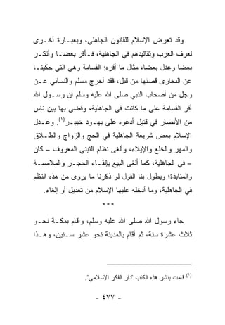 ‫ﻭﻗﺩ ﺘﻌﺭﺽ ﺍﻹﺴﻼﻡ ﻟﻠﻘﺎﻨﻭﻥ ﺍﻟﺠﺎﻫﻠﻲ، ﻭﺒﻌﺒـﺎﺭﺓ ﺃﺨـﺭﻯ‬
‫ﻟﻌﺭﻑ ﺍﻟﻌﺭﺏ ﻭﺘﻘﺎﻟﻴﺩﻫﻡ ﻓﻲ ﺍﻟﺠﺎﻫﻠﻴﺔ، ﻓـﺄﻗﺭ ﺒﻌ ‪‬ـﺎ ﻭﺃﻨﻜـﺭ‬
         ‫ﻀ‬
‫ﺒﻌﻀﺎ ﻭﻋ ‪‬ل ﺒﻌﻀﺎ، ﻤﺜﺎل ﻤﺎ ﺃﻗﺭﻩ: ﺍﻟﻘﺴﺎﻤﺔ ﻭﻫﻲ ﺍﻟﺘﻲ ﺤﻜﻴﻨـﺎ‬
                                        ‫‪‬‬    ‫ﺩ‬     ‫‪‬‬
‫ﻋﻥ ﺍﻟﺒﺨﺎﺭﻯ ﻗﺼﺘﻬﺎ ﻤﻥ ﻗﺒل، ﻓﻘﺩ ﺃﺨﺭﺝ ﻤﺴﻠﻡ ﻭﺍﻟﻨﺴﺎﺌﻲ ﻋـﻥ‬
‫ﺭﺠل ﻤﻥ ﺃﺼﺤﺎﺏ ﺍﻟﻨﺒﻲ ﺼﻠﻰ ﺍﷲ ﻋﻠﻴﻪ ﻭﺴﻠﻡ ﺃﻥ ﺭﺴـﻭل ﺍﷲ‬
‫ﺃﻗﺭ ﺍﻟﻘﺴﺎﻤﺔ ﻋﻠﻰ ﻤﺎ ﻜﺎﻨﺕ ﻓﻲ ﺍﻟﺠﺎﻫﻠﻴﺔ، ﻭﻗﻀﻰ ﺒﻬﺎ ﺒﻴﻥ ﻨﺎﺱ‬
‫ﻤﻥ ﺍﻷﻨﺼﺎﺭ ﻓﻲ ﻗﺘﻴل ﺃﺩﻋﻭﻩ ﻋﻠﻰ ﻴﻬـﻭﺩ ﺨﻴﺒـﺭ)١(. ﻭﻋـ ‪‬ل‬
 ‫ﺩ‬
‫ﺍﻹﺴﻼﻡ ﺒﻌﺽ ﺸﺭﻴﻌﺔ ﺍﻟﺠﺎﻫﻠﻴﺔ ﻓﻲ ﺍﻟﺤﺞ ﻭﺍﻟﺯﻭﺍﺝ ﻭﺍﻟﻁـﻼﻕ‬
‫ﻭﺍﻟﻤﻬﺭ ﻭﺍﻟﺨﹶﻊ ﻭﺍﻹﻴﻼﺀ، ﻭﺃﻟﻐﻰ ﻨﻅﺎﻡ ﺍﻟﺘﺒﻨﻲ ﺍﻟﻤﻌﺭﻭﻑ – ﻜﺎﻥ‬
                                         ‫ﹸﻠ‬
‫– ﻓﻲ ﺍﻟﺠﺎﻫﻠﻴﺔ، ﻜﻤﺎ ﺃﻟﻐﻰ ﺍﻟﺒﻴﻊ ﺒﺈﻟﻘـﺎﺀ ﺍﻟﺤﺠـﺭ ﻭﺍﻟﻤﻼﻤﺴـﺔ‬
‫ﻭﺍﻟﻤﻨﺎﺒﺫﺓ؛ ﻭﻴﻁﻭل ﺒﻨﺎ ﺍﻟﻘﻭل ﻟﻭ ﺫﻜﺭﻨﺎ ﻤﺎ ﻴﺭﻭﻯ ﻤﻥ ﻫﺫﻩ ﺍﻟﻨﻅﻡ‬
   ‫ﻓﻲ ﺍﻟﺠﺎﻫﻠﻴﺔ، ﻭﻤﺎ ﺃﺩﺨﻠﻪ ﻋﻠﻴﻬﺎ ﺍﻹﺴﻼﻡ ﻤﻥ ﺘﻌﺩﻴل ﺃﻭ ﺇﻟﻐﺎﺀ.‬
                        ‫***‬
‫ﺠﺎﺀ ﺭﺴﻭل ﺍﷲ ﺼﻠﻰ ﺍﷲ ﻋﻠﻴﻪ ﻭﺴﻠﻡ، ﻭﺃﻗﺎﻡ ﺒﻤﻜـﺔ ﻨﺤـﻭ‬
‫ﺜﻼﺙ ﻋﺸﺭﺓ ﺴﻨﺔ، ﺜﻡ ﺃﻗﺎﻡ ﺒﺎﻟﻤﺩﻴﻨﺔ ﻨﺤﻭ ﻋﺸﺭ ﺴـﻨﻴﻥ، ﻭﻫـﺫﺍ‬



                                                            ‫)١(‬
                  ‫ﻗﺎﻤﺕ ﺒﻨﺸﺭ ﻫﺫﻩ ﺍﻟﻜﺘﺏ "ﺩﺍﺭ ﺍﻟﻔﻜﺭ ﺍﻹﺴﻼﻤﻲ".‬

                     ‫- ٧٧٤ -‬
 