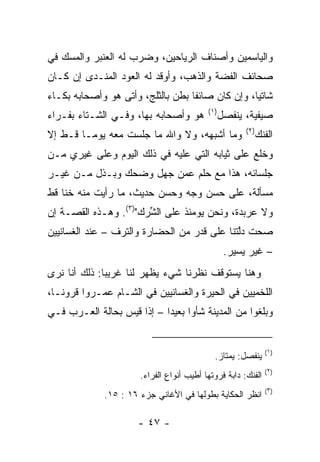 ‫ﻭﺍﻟﻴﺎﺴﻤﻴﻥ ﻭﺃﺼﻨﺎﻑ ﺍﻟﺭﻴﺎﺤﻴﻥ، ﻭﻀﺭﺏ ﻟﻪ ﺍﻟﻌﻨﺒﺭ ﻭﺍﻟﻤﺴﻙ ﻓﻲ‬
‫ﺼﺤﺎﺌﻑ ﺍﻟﻔﻀﺔ ﻭﺍﻟﺫﻫﺏ، ﻭﺃﻭﻗﺩ ﻟﻪ ﺍﻟﻌﻭﺩ ﺍﻟ ‪‬ﻨـ ‪‬ﻯ ﺇﻥ ﻜـﺎﻥ‬
         ‫ﻤ ﺩ‬
‫ﺸﺎﺘﻴﺎ، ﻭﺇﻥ ﻜﺎﻥ ﺼﺎﺌﻔﺎ ‪‬ﻁﻥ ﺒﺎﻟﺜﻠﺞ، ﻭﺃﺘﻰ ﻫﻭ ﻭﺃﺼﺤﺎﺒﻪ ﺒﻜـﺎﺀ‬
                                ‫ﹰ ﺒ‬               ‫‪‬‬
                                           ‫)١(‬
‫ﻫﻭ ﻭﺃﺼﺤﺎﺒﻪ ﺒﻬﺎ، ﻭﻓـﻲ ﺍﻟﺸـﺘﺎﺀ ﺒﻔـﺭﺍﺀ‬              ‫ﺼﻴﻔﻴﺔ، ﻴﻨﻔﺼل‬
                                                       ‫)٢(‬
‫ﻭﻤﺎ ﺃﺸﺒﻬﻪ، ﻭﻻ ﻭﺍﷲ ﻤﺎ ﺠﻠﺴﺕ ﻤﻌﻪ ﻴﻭﻤـﺎ ﻗـﻁ ﺇﻻ‬
       ‫ﹰ‬                                                     ‫ﺍﻟﻔ ﹶﻙ‬
                                                              ‫ﻨ‬
‫ﻭﺨﻠﻊ ﻋﻠﻰ ﺜﻴﺎﺒﻪ ﺍﻟﺘﻲ ﻋﻠﻴﻪ ﻓﻲ ﺫﻟﻙ ﺍﻟﻴﻭﻡ ﻭﻋﻠﻰ ﻏﻴﺭﻱ ﻤـﻥ‬
‫ﺠﻠﺴﺎﺌﻪ، ﻫﺫﺍ ﻤﻊ ﺤﻠﻡ ﻋﻤﻥ ‪‬ﻬل ﻭﻀﺤﻙ ﻭﺒـﺫل ﻤـﻥ ﻏﻴـﺭ‬
                      ‫ﺠ‬
‫ﻤﺴﺄﻟﺔ، ﻋﻠﻰ ﺤﺴﻥ ﻭﺠﻪ ﻭﺤﺴﻥ ﺤﺩﻴﺙ، ﻤﺎ ﺭﺃﻴﺕ ﻤﻨﻪ ﺨﻨﺎ ﻗﻁ‬
    ‫ﹰ‬
‫ﻭﻻ ﻋﺭﺒﺩﺓ، ﻭﻨﺤﻥ ﻴﻭﻤﺌﺫ ﻋﻠﻰ ﺍﻟ ﱢﺭﻙ")٣(. ﻭﻫـﺫﻩ ﺍﻟﻘﺼـﺔ ﺇﻥ‬
                       ‫ﺸ‬
‫ﺼﺤﺕ ﺩﱠﺘﻨﺎ ﻋﻠﻰ ﻗﺩﺭ ﻤﻥ ﺍﻟﺤﻀﺎﺭﺓ ﻭﺍﻟﺘﺭﻑ – ﻋﻨﺩ ﺍﻟﻐﺴﺎﻨﻴﻴﻥ‬
                                             ‫ﻟ‬
                                                  ‫– ﻏﻴﺭ ﻴﺴﻴﺭ.‬
‫ﻭﻫﻨﺎ ﻴﺴﺘﻭﻗﻑ ﻨﻅﺭﻨﺎ ﺸﻲﺀ ﻴﻅﻬﺭ ﻟﻨﺎ ﻏﺭﻴﺒﺎ: ﺫﻟﻙ ﺃﻨﺎ ﻨﺭﻯ‬
              ‫‪‬‬
‫ﺍﻟﻠﺨﻤﻴﻴﻥ ﻓﻲ ﺍﻟﺤﻴﺭﺓ ﻭﺍﻟﻐﺴﺎﻨﻴﻴﻥ ﻓﻲ ﺍﻟﺸـﺎﻡ ﻋ ‪‬ـﺭﻭﺍ ﻗﺭﻭ ﹰـﺎ،‬
   ‫ﻨ‬         ‫ﻤ‬
‫ﻭﺒﻠﻐﻭﺍ ﻤﻥ ﺍﻟﻤﺩﻴﻨﺔ ﺸﺄﻭﺍ ﺒﻌﻴﺩﺍ – ﺇﺫﺍ ﻗﻴﺱ ﺒﺤﺎﻟﺔ ﺍﻟﻌـﺭﺏ ﻓـﻲ‬
                            ‫‪‬‬     ‫‪‬‬


                                                                ‫)١(‬
                                             ‫ﻴﻨﻔﺼل: ﻴﻤﺘﺎﺯ.‬
                                                                ‫)٢(‬
                       ‫ﺍﻟﻔﻨﻙ: ﺩﺍﺒﺔ ﻓﺭﻭﺘﻬﺎ ﺃﻁﻴﺏ ﺃﻨﻭﺍﻉ ﺍﻟﻔﺭﺍﺀ.‬
                                                                ‫)٣(‬
              ‫ﺍﻨﻅﺭ ﺍﻟﺤﻜﺎﻴﺔ ﺒﻁﻭﻟﻬﺎ ﻓﻲ ﺍﻷﻏﺎﻨﻲ ﺠﺯﺀ ٦١ : ٥١.‬

                      ‫- ٧٤ -‬
 