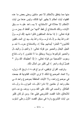 ‫ﻤﻨﻬﺎ ﻤﻤﺎ ﻴﺘﻌﻠﻕ ﺒﺎﻷﺤﻜﺎﻡ ﺇﻻ ﻨﺤﻭ ﻤﺎﺌﺘﻴﻥ ﻭﺤﺘﻰ ﺒﻌﺽ ﻤﺎ ﻋ ‪‬ﻩ‬
 ‫ﺩ‬
‫ﺍﻟﻔﻘﻬﺎﺀ ﺁﻴﺎﺕ ﺃﺤﻜﺎﻡ ﻻ ﻴﻅﻬﺭ ﺃﻨﻬﺎ ﻜﺫﻟﻙ، ﻭﻟﻴﺱ ﻋﺩﻫﺎ ﻤﻥ ﺁﻴﺎﺕ‬
‫ﺍﻷﺤﻜﺎﻡ ﺇﻻ ﻤﻐﺎﻻﺓ ﻓﻲ ﺍﻻﺴﺘﻨﺘﺎﺝ، ﻻ ﻴﺴـﺎﻋﺩ ﻋﻠﻴـﻪ ﺴـﻴﺎﻕ‬
‫ﺍﻵﻴﺎﺕ، ﻭﺫﻟﻙ ﻜﺎﺴﺘﻨﺘﺎﺝ ﺃﻥ ﻟﻔﻅ "ﺃﺸﻬﺩ" ﻤﻥ ﺃﻟﻔﺎﻅ ﺍﻟـﻴﻤﻥ ﻤـﻥ‬
‫ﻗﻭﻟﻪ ﺘﻌﺎﻟﻰ: ‪ ‬ﺇ ﹶﺍ ‪‬ﺎﺀﻙ ﺍﻟﻤ ﹶﺎﻓ ﹸﻭﻥ ﹶﺎﹸﻭﺍ ﻨﺸﻬﺩ ﺇﻨﻙ ﻟﺭ ‪‬ـﻭل‬
‫ِﺫ ﺠ ‪  ‬ﹾ ‪‬ﻨ ِﻘ ‪ ‬ﻗ ﻟ ﹶ ﹾ ‪ ِ  ‬ﱠ ‪ ‬ﹶ ‪‬ﺴ ُ‬
‫ﺍﷲ ‪‬ﺍﷲ ﻴﻌﻠـﻡ ﺇﻨـﻙ ﻟﺭﺴـﻭﹸﻪ ‪‬ﺍﷲ ﻴﺸـﻬﺩ ﺇﻥ ﺍﻟﻤﻨـﺎﻓ ِﻴﻥ‬
‫ِ ﻭ ُ ‪  ‬ﹶ ‪ ِ ‬ﱠ ‪ ‬ﹶ ‪  ‬ـ ﻟ ‪ ‬ﻭ ُ ‪ ‬ﹾ ‪  ِ  ‬ﹾ ‪ ‬ﹶ ـ ِﻘ ‪‬‬
‫ﻟ ﹶﺎﺫ ‪‬ﻭ ‪ *‬ﺍﺘﺨ ﹸﻭﺍ ﺃﻴ ‪‬ﺎﻨﻬﻡ ﺠﻨﺔ ‪ ،‬ﻭﻜﺎﺴﺘﻨﺘﺎﺝ ﺤﺭﻤـﺔ ﻟﺤـﻡ‬
                        ‫ﹶﻜ ِﺒ ﻥ ﱠ ﹶﺫ َ ‪‬ﻤ ﹶ ‪   ‬ﱠ ﹰ‬
‫ﺍﻟﺨﻴل ﺍﻟﺒﻐﺎل ﻭﺍﻟﺤﻤﻴﺭ ﻤﻥ ﻗﻭﻟﻪ ﺘﻌﺎﻟﻰ: ‪ ‬ﺍﻟﺨﻴ‪‬ـل ‪‬ﺍﻟ ِ ﹶـﺎل‬
‫ﻭ ﹾ ﹶ َ ﻭ ﹾﺒﻐ َ‬
‫‪‬ﺍﻟﺤ ِﻴﺭ ِﺘﺭﻜ ‪‬ﻭ ‪‬ﺎ ﻭ ِﻴﻨﺔ ﻭﻴﺨﻠﻕ ‪‬ﺎ ﻻ ﺘﻌﻠ ‪‬ﻭﻥ ‪ ‬ﻭﺍﺴـﺘﻨﺘﺎﺝ‬
            ‫ﻭ ﹾ ‪‬ﻤ ‪ ‬ﻟ ﹶ ‪ ‬ﹶﺒ ﻫ ‪‬ﺯ ﹶ ﹰ ‪  ‬ﹾﹸ ﹸ ﻤ ﹶ ﹶ ‪ ‬ﹶﻤ ‪‬‬
‫ﻭﺠﻭﺏ ﺍﻷﻀﺤﻴﺔ ﻤﻥ ﻗﻭﻟﻪ ﺘﻌﺎﻟﻰ: ‪ ‬ﺇ ﱠﺎ ﺃﻋﻁﻴ ﹶﺎﻙ ﺍﻟ ﹶـﻭﺜ ‪* ‬‬
  ‫ِﻨ َ ‪ ‬ﹶ ‪‬ﻨ ‪ ‬ﹾﻜ ‪ ‬ﹶﺭ‬
               ‫ﻓﺼل ﻟﺭﺒﻙ ‪‬ﺍﻨﺤﺭ ‪ ‬ﺇﻟﻰ ﻜﺜﻴﺭ ﻤﻥ ﺃﻤﺜﺎل ﺫﻟﻙ.‬
                                        ‫ﹶ ‪ ‬ﱢ ِ ‪  ‬ﻭ ﹾ ‪ ‬‬
‫ﻭﺘﺭﺘﻴﺏ ﺍﻟﻘﺭﺁﻥ ﺘﻭﻗﻴﻔﻲ، ﻟﻡ ﻴﺭﺍﻉ ﻓﻴـﻪ ﺘـﺎﺭﻴﺦ ﺍﻟﻨـﺯﻭل،‬
‫ﻭﻻ ﺍﺘﺤﺎﺩ ﺍﻟﻤﻭﻀﻭﻉ؛ ﻟﺫﻟﻙ ﻻ ﺘﺭﻯ ﺍﻵﻴﺎﺕ ﺍﻟﻘﺎﻨﻭﻨﻴﺔ ﻗﺩ ﺠﻤﻌﺕ‬
‫ﻓﻲ ﻤﻭﻀﻭﻉ ﻭﺍﺤﺩ، ﻭﻻ ﺍﻵﻴﺎﺕ ﺍﻟﻤﺘﻌﻠﻘﺔ ﺒﻤﻭﻀﻭﻉ ﻭﺍﺤﺩ ﻓـﻲ‬
‫ﻤﻘﺎﻡ ﻭﺍﺤﺩ ﺃﻭ ﻤﻘﺎﻤﻴﻥ ﺇﻻ ﻨﺎﺩﺭﺍ ﻜﺂﻴـﺎﺕ ﺍﻟﻤﻭﺍﺭﻴـﺙ ﻭﺁﻴـﺎﺕ‬
                         ‫‪‬‬
‫ﺍﻟﻁﻼﻕ. ﻭﺍﻟﺴﺒﺏ ﻓﻲ ﺫﻟﻙ ﻋﻠﻰ ﺍﻟﻨﻔـﻭﺱ، ﻭﻭﻀـﻊ ﻤﺒـﺎﺩﺉ‬
‫ﻟﻸﺨﻼﻕ، ﻓﺄﻤﺎ ﺍﻟﻘﺼﺩ ﺍﻟﺘﺸﺭﻴﻌﻲ ﻓﻴﻠﻲ ﻫﺫﺍ. ﻭﻤﻥ ﺜﻡ ﻜﺎﻥ ﻜﺜﻴﺭ‬
‫ﻤﻥ ﺁﻴﺎﺕ ﺍﻟﺘﺸﺭﻴﻊ ﻭﺍﺭﺩﺍ ﻓﻲ ﺴﻴﺎﻕ ﺍﻟﻘﺼﺩ ﺍﻷﻭل ﻭﻋﻠﻰ ﺃﺴﻠﻭﺏ‬
                               ‫‪‬‬

                       ‫- ٠٨٤ -‬
 