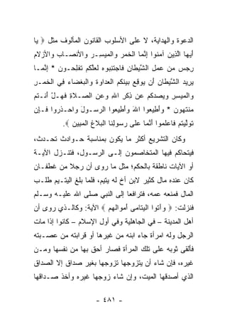 ‫ﺍﻟﺩﻋﻭﺓ ﻭﺍﻟﻬﺩﺍﻴﺔ، ﻻ ﻋﻠﻰ ﺍﻷﺴﻠﻭﺏ ﺍﻟﻘﺎﻨﻭﻥ ﺍﻟﻤﺄﻟﻭﻑ ﻤﺜل ‪ ‬ﺎ‬
 ‫ﻴ‬
‫ﺃﻴ ‪‬ﺎ ﺍﻟ ِﻴﻥ ﺁﻤ ﹸﻭﺍ ﺇﻨ ‪‬ﺎ ﺍﻟﺨﻤﺭ ‪‬ﺍﻟﻤﻴ ِـﺭ ‪‬ﺍﻷﻨ ‪‬ـﺎﺏ ‪‬ﺍﻷﺯﻻﻡ‬
‫َ ‪‬ﻬ ﱠﺫ ‪ ‬ﻨ ِ ﱠﻤ ﹾ ﹶ ‪  ‬ﻭ ﹾ ‪ ‬ﺴ ‪ ‬ﻭ ﺼ ‪ ‬ﻭ ‪ ‬ﹶ ‪‬‬
‫ﺭﺠﺱ ﻤﻥ ﻋﻤل ﺍﻟﺸﻴ ﹶﺎﻥ ﹶﺎﺠﺘﻨ ‪‬ﻭﻩ ﻟﻌﻠﻜﻡ ﺘﻔﻠ ‪‬ـﻭﻥ * ﺇﻨ ‪‬ـﺎ‬
  ‫ِ ‪ ِ      ‬ﱠ ‪‬ﻁ ِ ﻓ ‪ ‬ﹶ ِﺒ ‪ ‬ﹶ ‪‬ﱠ ﹸ ‪ ‬ﹸ ﹾ ِﺤ ‪ ِ ‬ﱠﻤ‬
‫ﻴ ِﻴﺩ ﺍﻟﺸﻴ ﹶﺎﻥ َﻥ ‪‬ﻭﻗﻊ ﺒﻴﻨ ﹸﻡ ﺍﻟﻌ ‪‬ﺍ ‪‬ﺓ ‪‬ﺍﻟﺒﻐ ‪‬ﺎﺀ ِﻲ ﺍﻟﺨﻤ‪‬ـﺭ‬
‫‪ ‬ﺭ ‪ ‬ﱠ ‪‬ﻁ ‪ ‬ﺃ ﻴ ِ ‪   ‬ﹶﻜ ‪ ‬ﹾ ‪ ‬ﺩ ﻭ ﹶ ﻭ ﹾ ‪ ‬ﹾ ﻀ ‪ ‬ﻓ ﹾ ﹶ ِ‬
‫‪‬ﺍﻟﻤﻴﺴﺭ ﻭﻴﺼﺩﻜﻡ ‪‬ﻥ ﺫﻜﺭ ﺍﷲ ﻭﻋﻥ ﺍﻟ ‪‬ـﻼ ِ ﻓ ‪‬ـل ﺃﻨﹾـ ﹸﻡ‬
 ‫ﻭ ﹾ ‪     ِ ِ  ‬ﹸ ‪ ‬ﻋ ِ ﹾ ِ ِ ‪ ِ  ‬ﺼ ﹶﺓ ﹶﻬ ْ َ ﺘ‬
‫‪‬ﻨﺘ ‪‬ﻭﻥ * ﻭﺃ ِﻴ ‪‬ﻭﺍ ﺍﷲ ﻭﺃ ِﻴ ‪‬ﻭﺍ ﺍﻟﺭ ‪‬ـﻭل ‪‬ﺍﺤ‪‬ـﺫ ‪‬ﻭﺍ ﹶـ ِﻥ‬
 ‫‪‬ﺴ َ ﻭ ﹶﺭ ﻓ ﺈ‬              ‫َ ‪َ ‬ﻁ ﻌ‬     ‫ﻤ ﹶﻬ ‪َ ‬ﻁ ﻌ‬
          ‫ﺘﻭﻟﻴﺘﻡ ﹶﺎﻋﻠ ‪‬ﻭﺍ ﺃﻨ ‪‬ﺎ ﻋ ﹶﻰ ﺭ ‪‬ﻭﻟ ﹶﺎ ﺍﻟﺒﻼﻍ ﺍﻟﻤ ِﻴﻥ ‪.‬‬
             ‫ﹶ ‪ ‬ﱠ ‪ ‬ﹸ ‪ ‬ﻓ ‪ ‬ﹶ ﻤ َ ﱠ ﻤ ‪ ‬ﻠ ‪ ‬ﺴ ِ ﻨ ﹾ ‪ ‬ﹶ ﹸ ﹾ ‪‬ﺒ ‪‬‬
‫ﻭﻜﺎﻥ ﺍﻟﺘﺸﺭﻴﻊ ﺃﻜﺜﺭ ﻤﺎ ﻴﻜﻭﻥ ﺒﻤﻨﺎﺴﺒﺔ ﺤـﻭﺍﺩﺙ ﺘﺤـﺩﺙ،‬
‫ﻓﻴﺘﺤﺎﻜﻡ ﻓﻴﻬﺎ ﺍﻟﻤﺘﺨﺎﺼﻤﻭﻥ ﺇﻟـﻰ ﺍﻟﺭﺴـﻭل، ﻓﺘﻨـﺯل ﺍﻵﻴـﺔ‬
‫ﺃﻭ ﺍﻵﻴﺎﺕ ﻨﺎﻁﻘﺔ ﺒﺎﻟﺤﻜﻡ؛ ﻤﺜل ﻤﺎ ﺭﻭﻯ ﺃﻥ ﺭﺠﻼ ﻤﻥ ﻏﻁﻔـﺎﻥ‬
          ‫ﹰ‬
‫ﻜﺎﻥ ﻋﻨﺩﻩ ﻤﺎل ﻜﺜﻴﺭ ﻻﺒﻥ ﺃﺥ ﻟﻪ ﻴﺘﻴﻡ، ﻓﻠﻤﺎ ﺒﻠﻎ ﺍﻟﻴﺘـﻴﻡ ﻁﻠـﺏ‬
‫ﺍﻟﻤﺎل ﻓﻤﻨﻌﻪ ﻋﻤﻪ، ﻓﺘﺭﺍﻓﻌﺎ ﺇﻟﻰ ﺍﻟﻨﺒﻲ ﺼﻠﻰ ﺍﷲ ﻋﻠﻴـﻪ ﻭﺴـﻠﻡ‬
‫ﻓﻨﺯﻟﺕ: ‪ ‬ﻭﺁ ﹸﻭﺍ ﺍﻟﻴ ﹶﺎ ‪‬ﻰ ﺃﻤ ‪‬ﺍﻟﻬﻡ ‪ ‬ﺍﻵﻴﺔ: ﻭﻜﺎﻟـﺫﻱ ﺭﻭﻯ ﺃﻥ‬
                       ‫‪َ ‬ﺘ ﹾ ‪‬ﺘ ﻤ َ ‪‬ﻭ ﹶ ‪ ‬‬
‫ﺃﻫل ﺍﻟﻤﺩﻴﻨﺔ – ﻓﻲ ﺍﻟﺠﺎﻫﻠﻴﺔ ﻭﻓﻲ ﺃﻭل ﺍﻹﺴﻼﻡ – ﻜﺎﻨﻭﺍ ﺇﺫﺍ ﻤﺎﺕ‬
‫ﺍﻟﺭﺠل ﻭﻟﻪ ﺍﻤﺭﺃﺓ ﺠﺎﺀ ﺍﺒﻨﻪ ﻤﻥ ﻏﻴﺭﻫﺎ ﺃﻭ ﻗﺭﺍﺒﺘﻪ ﻤﻥ ﻋﺼـﺒﺘﻪ‬
‫ﻓﺄﻟﻘﻰ ﺜﻭﺒﻪ ﻋﻠﻰ ﺘﻠﻙ ﺍﻟﻤﺭﺃﺓ ﻓﺼﺎﺭ ﺃﺤﻕ ﺒﻬﺎ ﻤﻥ ﻨﻔﺴﻬﺎ ﻭﻤـﻥ‬
‫ﻏﻴﺭﻩ، ﻓﺈﻥ ﺸﺎﺀ ﺃﻥ ﻴﺘﺯﻭﺠﻬﺎ ﺘﺯﻭﺠﻬﺎ ﺒﻐﻴﺭ ﺼﺩﺍﻕ ﺇﻻ ﺍﻟﺼﺩﺍﻕ‬
‫ﺍﻟﺫﻱ ﺃﺼﺩﻗﻬﺎ ﺍﻟﻤﻴﺕ، ﻭﺇﻥ ﺸﺎﺀ ﺯﻭﺠﻬﺎ ﻏﻴﺭﻩ ﻭﺃﺨﺫ ﺼـﺩﺍﻗﻬﺎ‬

                       ‫- ١٨٤ -‬
 