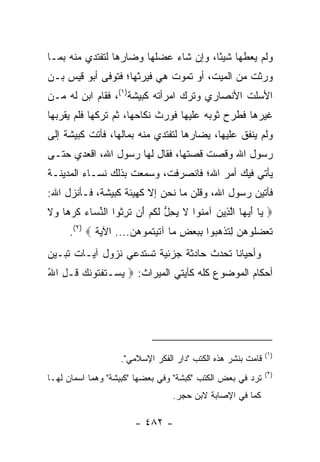 ‫ﻭﻟﻡ ﻴﻌﻁﻬﺎ ﺸﻴﺌﺎ، ﻭﺇﻥ ﺸﺎﺀ ﻋﻀﻠﻬﺎ ﻭﻀﺎﺭﻫﺎ ﻟﺘﻔﺘﺩﻱ ﻤﻨﻪ ﺒﻤـﺎ‬
                                       ‫ً‬
‫ﻭﺭﺜﺕ ﻤﻥ ﺍﻟﻤﻴﺕ، ﺃﻭ ﺘﻤﻭﺕ ﻫﻲ ﻓﻴﺭﺜﻬﺎ؛ ﻓﺘﻭﻓﻰ ﺃﺒﻭ ﻗﻴﺱ ﺒـﻥ‬
‫ﺍﻷﺴﻠﺕ ﺍﻷﻨﺼﺎﺭﻱ ﻭﺘﺭﻙ ﺍﻤﺭﺃﺘﻪ ﻜﺒﻴﺸﺔ)١(، ﻓﻘﺎﻡ ﺍﺒﻥ ﻟﻪ ﻤـﻥ‬
‫ﻏﻴﺭﻫﺎ ﻓﻁﺭﺡ ﺜﻭﺒﻪ ﻋﻠﻴﻬﺎ ﻓﻭﺭﺙ ﻨﻜﺎﺤﻬﺎ، ﺜﻡ ﺘﺭﻜﻬﺎ ﻓﻠﻡ ﻴﻘﺭﺒﻬﺎ‬
‫ﻭﻟﻡ ﻴﻨﻔﻕ ﻋﻠﻴﻬﺎ، ﻴﻀﺎﺭﻫﺎ ﻟﺘﻔﺘﺩﻱ ﻤﻨﻪ ﺒﻤﺎﻟﻬﺎ، ﻓﺄﺘﺕ ﻜﺒﻴﺸﺔ ﺇﻟﻰ‬
‫ﺭﺴﻭل ﺍﷲ ﻭﻗﺼﺕ ﻗﺼﺘﻬﺎ، ﻓﻘﺎل ﻟﻬﺎ ﺭﺴﻭل ﺍﷲ، ﺍﻗﻌﺩﻱ ﺤﺘـﻰ‬
‫ﻴﺄﺘﻲ ﻓﻴﻙ ﺃﻤﺭ ﺍﷲ؛ ﻓﺎﻨﺼﺭﻓﺕ، ﻭﺴﻤﻌﺕ ﺒﺫﻟﻙ ﻨﺴـﺎﺀ ﺍﻟﻤﺩﻴﻨـﺔ‬
‫ﻓﺄﺘﻴﻥ ﺭﺴﻭل ﺍﷲ، ﻭﻗﻠﻥ ﻤﺎ ﻨﺤﻥ ﺇﻻ ﻜﻬﻴﺌﺔ ﻜﺒﻴﺸﺔ، ﻓـﺄﻨﺯل ﺍﷲ:‬
‫‪ ‬ﺎ ﺃﻴ ‪‬ﺎ ﺍﻟ ِﻴﻥ ﺁﻤ ﹸﻭﺍ ﻻ ﻴﺤل ﻟﻜﻡ َﻥ ﺘﺭ ﹸﻭﺍ ﺍﻟﻨ ‪‬ﺎﺀ ﻜﺭ ‪‬ﺎ ‪‬ﻻ‬
‫ﱢ ﺴ ‪ ‬ﹶ ‪‬ﻫ ﻭ ﹶ‬     ‫ﻴ َ ‪‬ﻬ ﱠﺫ ‪ ‬ﻨ ﹶ ‪ ِ ‬ﱡ ﹶ ﹸ ‪ ‬ﺃ ﹶ ِﺜ‬
     ‫ﺘﻌﻀﹸﻭﻫ ‪ِ ‬ﺘﺫ ‪ ‬ﻭﺍ ﺒﺒﻌﺽ ‪‬ﺎ ﺁﺘﻴﺘ ‪‬ﻭﻫﻥ.... ﺍﻵﻴﺔ ‪.(٢) ‬‬
                     ‫ﹶ ‪ ‬ﻠ ‪‬ﻥ ﻟ ﹶ ﹾﻫﺒ ِ ‪ ِ  ‬ﻤ ﹶ ‪ ‬ﹸﻤ ‪ ‬‬
‫ﻭﺃﺤﻴﺎﻨﺎ ﺘﺤﺩﺙ ﺤﺎﺩﺜﺔ ﺠﺯﺌﻴﺔ ﺘﺴﺘﺩﻋﻲ ﻨﺯﻭل ﺁﻴـﺎﺕ ﺘﺒـﻴﻥ‬
                                          ‫ﹰ‬
‫ﺃﺤﻜﺎﻡ ﺍﻟﻤﻭﻀﻭﻉ ﻜﻠﻪ ﻜﺂﻴﺘﻲ ﺍﻟﻤﻴﺭﺍﺙ: ‪ ‬ﻴﺴ‪‬ـﺘﻔ ﹸﻭﻨﻙ ﹸـل ﺍﷲ‬
‫‪ ‬ﹶ ﹾﺘ ﹶ ‪ ‬ﻗ ِ ُ‬




                                                             ‫)١(‬
                   ‫ﻗﺎﻤﺕ ﺒﻨﺸﺭ ﻫﺫﻩ ﺍﻟﻜﺘﺏ "ﺩﺍﺭ ﺍﻟﻔﻜﺭ ﺍﻹﺴﻼﻤﻲ".‬
                                                             ‫)٢(‬
‫ﺘﺭﺩ ﻓﻲ ﺒﻌﺽ ﺍﻟﻜﺘﺏ "ﻜﺒﺸﺔ" ﻭﻓﻲ ﺒﻌﻀﻬﺎ "ﻜﺒﻴﺸﺔ" ﻭﻫﻤﺎ ﺍﺴﻤﺎﻥ ﻟﻬـﺎ‬
                                 ‫ﻜﻤﺎ ﻓﻲ ﺍﻹﺼﺎﺒﺔ ﻻﺒﻥ ﺤﺠﺭ.‬

                       ‫- ٢٨٤ -‬
 