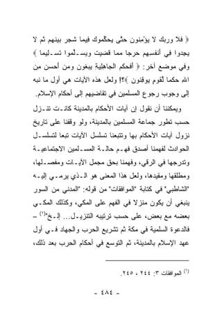 ‫‪ ‬ﻓﻼ ﻭﺭﺒﻙ ﻻ ﻴﺅﻤ ﹸﻭﻥ ﺤ ﱠﻰ ﻴﺤﻜ ‪‬ﻭﻙ ِﻴ ‪‬ﺎ ﺸ ‪  ‬ﺒﻴﻨﻬﻡ ﺜ ‪ ‬ﻻ‬
‫ﹶ ﹶ ‪    ‬ﹶ ‪ِ ْ ‬ﻨ ‪ ‬ﺘ ‪  ‬ﱢﻤ ‪ ‬ﻓ ﻤ ﹶﺠﺭ ‪  ‬ﹶ ‪  ‬ﹸﻡ ﹶ‬
‫ﻴﺠ ‪‬ﻭﺍ ِﻲ ﺃﻨﻔ ِ ِﻡ ﺤﺭ ‪‬ﺎ ﻤ ‪‬ﺎ ﻗ ‪‬ﻴﺕ ﻭﻴ ‪‬ـﻠ ‪‬ﻭﺍ ﺘﺴ‪‬ـﻠﻴ ‪‬ﺎ ‪‬‬
   ‫‪ِ ‬ﺩ ﻓ َ ﹾ ﹸﺴﻬ ‪  ‬ﺠ ‪‬ﻤ ﹶﻀ ‪ ‬ﹶ ‪ ‬ﺴ ﱢﻤ ﹶ ِ ﻤ‬
‫ﻭﻓﻲ ﻤﻭﻀﻊ ﺁﺨﺭ: ‪ ‬ﺃﻓﺤﻜ ‪ ‬ﺍﻟ ‪‬ﺎﻫﻠﻴﺔ ﻴﺒ ﹸﻭﻥ ﻭﻤﻥ ﺃﺤﺴﻥ ﻤﻥ‬
‫َ ﹶ ‪ ‬ﹾﻡ ﹾﺠ ِ ِ ‪  ِ ‬ﻐ ‪ ِ    َ    ‬‬
‫ﺍﷲ ﺤﻜ ‪‬ﺎ ﻟﻘﻭ ٍ ‪‬ﻭﻗ ﹸﻭﻥ ‪‬؟! ﻭﻟﻌل ﻫﺫﻩ ﺍﻵﻴﺎﺕ ﻫﻲ ﺃﻭل ﻤﺎ ﻨﺒﻪ‬
                                 ‫ِ ‪ ‬ﹾﻤ ﱢ ﹶ ‪‬ﻡ ﻴ ِﻨ ‪‬‬
‫ﺇﻟﻰ ﻭﺠﻭﺏ ﺭﺠﻭﻉ ﺍﻟﻤﺴﻠﻤﻴﻥ ﻓﻲ ﺘﻘﺎﻀﻴﻬﻡ ﺇﻟﻰ ﺃﺤﻜﺎﻡ ﺍﻹﺴﻼﻡ.‬
‫ﻭﻴﻤﻜﻨﻨﺎ ﺃﻥ ﻨﻘﻭل ﺇﻥ ﺁﻴﺎﺕ ﺍﻷﺤﻜﺎﻡ ﺒﺎﻟﻤﺩﻴﻨﺔ ﻜﺎﻨـﺕ ﺘﻨـﺯل‬
‫ﺤﺴﺏ ﺘﻁﻭﺭ ﺠﻤﺎﻋﺔ ﺍﻟﻤﺴﻠﻤﻴﻥ ﺒﺎﻟﻤﺩﻴﻨﺔ، ﻭﻟﻭ ﻭﻗﻔﻨﺎ ﻋﻠﻰ ﺘﺎﺭﻴﺦ‬
‫ﻨﺯﻭل ﺁﻴﺎﺕ ﺍﻷﺤﻜﺎﻡ ﺒﻬﺎ ﻭﺘﺘﺒﻌﻨﺎ ﺘﺴﻠﺴل ﺍﻵﻴﺎﺕ ﺘﺒﻌﺎ ﻟﺘﺴﻠﺴـل‬
         ‫‪‬‬
‫ﺍﻟﺤﻭﺍﺩﺙ ﻟﻔﻬﻤﻨﺎ ﺃﺼﺩﻕ ﻓﻬـﻡ ﺤﺎﻟـﺔ ﺍﻟﻤﺴـﻠﻤﻴﻥ ﺍﻻﺠﺘﻤﺎﻋﻴـﺔ‬
‫ﻭﺘﺩﺭﺠﻬﺎ ﻓﻲ ﺍﻟﺭﻗﻲ، ﻭﻓﻬﻤﻨﺎ ﺒﺤﻕ ﻤﺠﻤل ﺍﻵﻴـﺎﺕ ﻭﻤﻔﺼـﻠﻬﺎ،‬
‫ﻭﻤﻁﻠﻘﻬﺎ ﻭﻤﻘﻴﺩﻫﺎ، ﻭﻟﻌل ﻫﺫﺍ ﺍﻟﻤﻌﻨﻰ ﻫﻭ ﺍﻟـﺫﻱ ﻴﺭﻤـﻲ ﺇﻟﻴـﻪ‬
‫"ﺍﻟﺸﺎﻁﺒﻲ" ﻓﻲ ﻜﺘﺎﺒﺔ "ﺍﻟﻤﻭﺍﻓﻘﺎﺕ" ﻤﻥ ﻗﻭﻟﻪ: "ﺍﻟﻤﺩﻨﻲ ﻤﻥ ﺍﻟﺴﻭﺭ‬
‫ﻴﻨﺒﻐﻲ ﺃﻥ ﻴﻜﻭﻥ ﻤﻨﺯﻻ ﻓﻲ ﺍﻟﻔﻬﻡ ﻋﻠﻰ ﺍﻟﻤﻜﻲ، ﻭﻜﺫﻟﻙ ﺍﻟﻤﻜـﻲ‬
                                 ‫ﹰ‬
    ‫)١(‬
‫–‬         ‫ﺒﻌﻀﻪ ﻤﻊ ﺒﻌﺽ، ﻋﻠﻰ ﺤﺴﺏ ﺘﺭﺘﻴﺒﻪ ﺍﻟﺘﻨﺯﻴـل... ﺇﻟـﺦ"‬
‫ﻓﺎﻟﺩﻋﻭﺓ ﺍﻟﺴﻠﻤﻴﺔ ﻓﻲ ﻤﻜﺔ ﺜﻡ ﺘﺸﺭﻴﻊ ﺍﻟﺤﺭﺏ ﻭﺍﻟﺠﻬﺎﺩ ﻓـﻲ ﺃﻭل‬
‫ﻋﻬﺩ ﺍﻹﺴﻼﻡ ﺒﺎﻟﻤﺩﻴﻨﺔ، ﺜﻡ ﺍﻟﺘﻭﺴﻊ ﻓﻲ ﺃﺤﻜﺎﻡ ﺍﻟﺤﺭﺏ ﺒﻌﺩ ﺫﻟﻙ،‬


                                                             ‫)١(‬
                                   ‫ﺍﻟﻤﻭﺍﻓﻘﺎﺕ ٣: ٤٤٢ ، ٥٤٢.‬

                         ‫- ٤٨٤ -‬
 