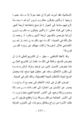 ‫ﺍﻹﺴﻼﻤﻴﺔ، ﻓﻘﺩ ﺃﻤﺭﺕ ﺍﻟﻤﺭﺃﺓ ﺃﻥ ﺘﻌﺘﺩ ﺤﻭﻻ ﺇﺫﺍ ﻤـﺎﺕ ﻋﻨﻬـﺎ‬
               ‫ﹰ‬
‫ﺯﻭﺠﻬﺎ ‪ ‬ﺍﻟ ِﻴﻥ ﻴﺘ ‪‬ﻓﻭ ‪ ‬ﻤﻨﻜﻡ ﻭ ‪‬ـﺫ ‪‬ﻭﻥ ﺃﺯ ‪‬ﺍ ‪‬ـﺎ ﻭ ِـﻴﺔ‬
‫ﻭ ﱠﺫ ‪  ‬ﹶﻭ ﱠ ‪‬ﻥ ِ ﹾ ﹸ ‪ ‬ﻴ ﹶﺭ ‪ َ ‬ﻭ ﺠ ‪‬ﺼ ‪ ‬ﹰ‬
‫ﻷﺯ ‪‬ﺍﺠ ِﻡ ﻤ ﹶﺎ ‪‬ﺎ ﺇ ﹶﻰ ﺍﻟﺤﻭل ‪ ‬ﺜﻡ ﻨﺴﺦ ﺒﺎﻋﺘﺩﺍﺩﻫﺎ ﺃﺭﺒﻌﺔ ﺃﺸﻬﺭ‬
                              ‫‪‬ﻭ ِﻬ ‪‬ﺘ ﻋ ِﻟ ﹾ ‪ِ  ‬‬
‫ﻭﻋﺸﺭﺍ ﻓﻲ ﻗﻭﻟﻪ ﺘﻌﺎﻟﻰ: ‪ ‬ﺍﻟ ِﻴﻥ ﻴﺘﻭﻓﻭﻥ ِـﻨﻜﻡ ﻭ ‪‬ـﺫ ‪‬ﻭﻥ‬
‫ﻭ ﱠﺫ ‪  ‬ﹶ ‪ ‬ﱠ ‪  ‬ﻤ ﹾ ﹸ ‪ ‬ﻴ ﹶﺭ ‪‬‬               ‫‪‬‬
‫ﺃﺯ ‪‬ﺍ ‪‬ﺎ ‪‬ﺘ ‪‬ﺒﺼ ‪ِ ‬ﺄﻨﻔ ِ ِﻥ ﺃﺭ ‪ ‬ﺔ ﺃﺸﻬ ٍ ﻭﻋﺸ ‪‬ﺍ ‪ .‬ﻭﺤﺼـل‬
          ‫َ ‪‬ﻭ ﺠ ﻴ ﹶﺭ ‪ ‬ﻥ ﺒ َ ﹾ ﹸﺴﻬ ‪ َ ‬ﺒﻌ ﹶ َ ﹾ ‪‬ﺭ ‪  ‬ﹾﺭ‬
‫ﻤﺜل ﺫﻟﻙ ﻓﻲ ﺍﻟﺤﺩﻴﺙ: "ﻜﻨـﺕ ﻨﻬﻴـﺘﻜﻡ ﻋـﻥ ﺍﺩﺨـﺎﺭ ﻟﺤـﻭﻡ‬
‫ﺍﻷﻀﺎﺤﻲ ﻓﺎﻵﻥ ﺍﺩﺨﺭﻭﻫﺎ" ﻭ"ﻜﻨﺕ ﻨﻬﻴﺘﻜﻡ ﻋﻥ ﺯﻴﺎﺭﺓ ﺍﻟﻘﺒـﻭﺭ‬
                                                  ‫ﻓﺯﻭﺭﻫﺎ".‬
‫ﻭﻗﺩ ﻻﺤﻅ ﺍﻟﺸﺎﻁﺒﻲ – ﺒﺤﻕ – ﺃﻥ ﺍﻟﺘﺸﺭﻴﻊ ﺍﻟﻤﻜﻲ ﻗـل ﺃﻥ‬
‫ﻴﺘﻌﺭﺽ ﻟﻠﻨﺴﺦ، ﻭﺍﻟﻌﻠﺔ ﻓﻲ ﺫﻟﻙ ﻤﺎ ﻋﻠﻤﻨﺎ ﺃﻥ ﺍﻟﺘﺸﺭﻴﻊ ﺍﻟﻤﻜـﻲ‬
‫ﺇﻨﻤﺎ ﻴﺘﻌﺭﺽ ﻷﺼﻭل ﺍﻟﺩﻴﻥ ﻤﻥ ﺘﻭﺤﻴﺩ ﻭﺘﺭﻙ ﺃﻭﺜﺎﻥ ﻭﺩﻋـﻭﺓ‬
‫ﺇﻟﻰ ﻤﻜﺎﺭﻡ ﺍﻷﺨﻼﻕ، ﻭﻫﺫﻩ ﻏﻴﺭ ﻤﻌﻘﻭل ﻓﻴﻬﺎ ﻨﺴﺦ، ﺇﻨﻤﺎ ﻴﺤﺼل‬
‫ﺍﻟﻨﺴﺦ ﺃﺤﻴﺎﻨﺎ ﻟﻸﺤﻜﺎﻡ ﺍﻟﺩﻴﻨﻴﺔ ﺍﻟﺘﻔﺼﻴﻠﻴﺔ، ﻭﺫﻟﻙ ﻜﺎﻥ ﻓﻲ ﺍﻟﻤﺩﻴﻨﺔ.‬
                                                ‫ﹰ‬
‫ﺘﻌﺭﺽ ﺍﻟﻘﺭﺁﻥ ﻓﻲ ﺁﻴﺎﺕ ﺍﻷﺤﻜﺎﻡ ﺇﻟﻰ ﺠﻤﻴـﻊ ﺃﻨـﻭﺍﻉ ﻤـﺎ‬
‫ﻴﺼﺩﺭ ﻋﻥ ﺍﻹﻨﺴﺎﻥ ﻤﻥ ﺃﻋﻤﺎل؛ ﺇﻟﻰ ﺍﻟﻌﺒـﺎﺩﺍﺕ ﻤـﻥ ﺼـﻼﺓ‬
‫ﻭﺼﻭﻡ ﻭﺯﻜﺎﺓ ﻭﺤﺞ، ﺇﻟﻰ ﺍﻷﻤﻭﺭ ﺍﻟﻤﺩﻨﻴﺔ ﻜﺒﻴﻊ ﻭﺇﺠﺎﺭﺓ ﻭﺭﺒـﺎ،‬
‫ﺇﻟﻰ ﺍﻷﻤﻭﺭ ﺍﻟﺠﻨﺎﺌﻴﺔ ﻤﻥ ﻗﺘل ﻭﺴﺭﻗﺔ ﻭﺯﻨﺎ ﻭﻗﻁﻊ ﻁﺭﻴﻕ، ﺇﻟـﻰ‬
‫ﻨﻅﺎﻡ ﺍﻷﺴﺭﺓ ﻤﻥ ﺯﻭﺍﺝ ﻭﻁﻼﻕ ﻭﻤﻴﺭﺍﺙ، ﺇﻟﻰ ﺍﻟﺸﺅﻭﻥ ﺍﻟﺩﻭﻟﻴﺔ‬

                       ‫- ٦٨٤ -‬
 