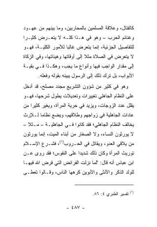 ‫ﻜﺎﻟﻘﺘﺎل، ﻭﻋﻼﻗﺔ ﺍﻟﻤﺴﻠﻤﻴﻥ ﺒﺎﻟﻤﺤﺎﺭﺒﻴﻥ، ﻭﻤﺎ ﺒﻴﻨﻬﻡ ﻤﻥ ﻋﻬـﻭﺩ‬
‫ﻭﻏﻨﺎﺌﻡ ﺍﻟﺤﺭﺏ – ﻭﻫﻭ ﻓﻲ ﻫـﺫﺍ ﻜﻠـﻪ ﻻ ﻴﺘﻌـﺭﺽ ﻜﺜﻴـﺭﺍ‬
 ‫‪‬‬
‫ﻟﻠﺘﻔﺎﺼﻴل ﺍﻟﺠﺯﺌﻴﺔ، ﺇﻨﻤﺎ ﻴﺘﻌﺭﺽ ﻏﺎﻟﺒﺎ ﻟﻸﻤﻭﺭ ﺍﻟﻜﻠﻴـﺔ، ﻓﻬـﻭ‬
                     ‫‪‬‬
‫ﻻ ﻴﺘﻌﺭﺽ ﻓﻲ ﺍﻟﺼﻼﺓ ﻤﺜﻼ ﺇﻟﻰ ﺃﻭﻗﺎﺘﻬﺎ ﻭﻫﻴﺌﺎﺘﻬﺎ، ﻭﻓﻲ ﺍﻟﺯﻜﺎﺓ‬
                                 ‫ﹰ‬
‫ﺇﻟﻰ ﻤﻘﺩﺍﺭ ﺍﻟﻭﺍﺠﺏ ﻓﻴﻬﺎ ﻭﺃﻨﻭﺍﻉ ﻤﺎ ﻴﺠﺏ، ﻭﻫﻜـﺫﺍ ﻓـﻲ ﺒﻘﻴـﺔ‬
       ‫ﺍﻷﺒﻭﺍﺏ، ﺒل ﺘﺭﻙ ﺫﻟﻙ ﺇﻟﻰ ﺍﻟﺭﺴﻭل ﻴﺒ ‪‬ﻨﻪ ﺒﻘﻭﻟﻪ ﻭﻓﻌﻠﻪ.‬
                      ‫ﻴ‬
‫ﻭﻫﻭ ﻓﻲ ﻜﺜﻴﺭ ﻤﻥ ﺸﺅﻭﻥ ﺍﻟﺘﺸﺭﻴﻊ ﻤﺠﺩﺩ ﻤﺼﻠﺢ، ﻗﺩ ﺃﺩﺨل‬
‫ﻋﻠﻰ ﺍﻟﻨﻅﺎﻡ ﺍﻟﺠﺎﻫﻠﻲ ﺘﻐﻴﻴﺭﺍﺕ ﻭﺘﻌﺩﻴﻼﺕ ﻴﻁﻭل ﺸﺭﺤﻬﺎ، ﻓﻬـﻭ‬
‫ﻴﻘﻠل ﻋﺩﺩ ﺍﻟﺯﻭﺠﺎﺕ، ﻭﻴﺯﻴﺩ ﻓﻲ ﺤﺭﻴﺔ ﺍﻟﻤﺭﺃﺓ، ﻭﻴﻐﻴﺭ ﻜﺜﻴﺭﺍ ﻤﻥ‬
    ‫‪‬‬
‫ﻋﺎﺩﺍﺕ ﺍﻟﺠﺎﻫﻠﻴﺔ ﻓﻲ ﺯﻭﺍﺠﻬﻡ ﻭﻁﻼﻗﻬﻡ، ﻭﻴﻀﻊ ﻨﻅﺎﻤﺎ ﻟـﻺﺭﺙ‬
       ‫‪‬‬
‫ﻴﺨﺎﻟﻑ ﺍﻟﻨﻅﺎﻡ ﺍﻟﺠﺎﻫﻠﻲ؛ ﻓﻘﺩ ﻜﺎﻨﻭﺍ ﻓـﻲ ﺍﻟﺠﺎﻫﻠﻴـﺔ – ﻤـﺜﻼ –‬
  ‫ﹰ‬
‫ﻻ ﻴﻭ ‪‬ﺜﻭﻥ ﺍﻟﻨﺴﺎﺀ، ﻭﻻ ﺍﻟﺼﻐﺎﺭ ﻤﻥ ﺃﺒﻨﺎﺀ ﺍﻟﻤﻴﺕ، ﺇﻨﻤﺎ ﻴﻭﺭﺜﻭﻥ‬
                                                 ‫ﺭ‬
‫ﻤﻥ ﻴﻼﻗﻲ ﺍﻟﻌﺩﻭ، ﻭﻴﻘﺎﺘل ﻓﻲ ﺍﻟﺤـﺭﻭﺏ)١(، ﻓﺸـﺭﻉ ﺍﻹﺴـﻼﻡ‬
‫ﺘﻭﺭﻴﺙ ﺍﻟﻤﺭﺃﺓ ﻭﻜﺎﻥ ﺫﻟﻙ ﺸﺩﻴﺩﺍ ﻋﻠﻰ ﺍﻟﻨﻔﻭﺱ؛ ﻓﻘﺩ ﺭﻭﻯ ﻋـﻥ‬
                         ‫‪‬‬
‫ﺍﺒﻥ ﻋﺒﺎﺱ ﺃﻨﻪ ﻗﺎل: "ﻟﻤﺎ ﻨﺯﻟﺕ ﺍﻟﻔﺭﺍﺌﺽ ﺍﻟﺘﻲ ﻓﺭﺽ ﺍﷲ ﻓﻴﻬـﺎ‬
‫ﻟﻠﻭﻟﺩ ﺍﻟﺫﻜﺭ ﻭﺍﻷﻨﺜﻰ ﻭﺍﻷﺒﻭﻴﻥ ﻜﺭﻫﻬﺎ ﺍﻟﻨﺎﺱ، ﻭﻗـﺎﻟﻭﺍ ﹸﻌﻁـﻰ‬
    ‫ﺘ‬


                                                        ‫)١(‬
                                  ‫ﺘﻔﺴﻴﺭ ﺍﻟﻁﺒﺭﻱ ٤: ٦٨.‬

                     ‫- ٧٨٤ -‬
 