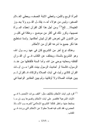 ‫ﺍﻟﻤﺭﺃﺓ ﺍﻟﺭﺒﻊ ﻭﺍﻟﺜﻤﻥ، ﻭﺘﻌﻁﻲ ﺍﻻﺒﻨﺔ ﺍﻟﻨﺼﻑ، ﻭﻴﻌﻁﻲ ﺍﻟﻐـﻼﻡ‬
‫ﺍﻟﺼﻐﻴﺭ، ﻭﻟﻴﺱ ﻤﻥ ﻫﺅﻻﺀ ﺃﺤـﺩ ﻴﻘﺎﺘـل ﺍﻟﻘـﻭﻡ ﻭﻻ ﻴﺤـﻭﺯ‬
                                            ‫)١(‬
‫ﻭﻤﻥ ﺃﺠل ﻫﺫﺍ ﺃﻜل ﺍﻟﻘﺭﺁﻥ ﺇﻋﻁﺎﺀ ﺍﻟﻤـﺭﺃﺓ‬              ‫ﺍﻟﻐﻨﻴﻤﺔ!... ﺇﻟﺦ"‬
‫ﻨﺼﻴﺒﻬﺎ، ﻭﻜﺭﺭ ﺫﻟﻙ ﻓﻲ ﺃﻜﺜﺭ ﻤﻥ ﻤﻭﻀﻊ – ﻭﻫﻜﺫﺍ ﻓﻲ ﻜﺜﻴـﺭ‬
‫ﻤﻥ ﺍﻟﺸﺌﻭﻥ ﺍﻟﺘﻲ ﺘﻌ ‪‬ﺽ ﺍﻟﻘﺭﺁﻥ ﻟﺒﻴﺎﻥ ﺃﺤﻜﺎﻤﻬﺎ. ﻭﻟﺴﻨﺎ ﻨﺴﺘﻁﻴﻊ‬
                                    ‫ﺭ‬
                 ‫ﻫﻨﺎ ﺫﻜﺭ ﺠﻤﻴﻊ ﻤﺎ ﺸﺭﻋﻪ ﺍﻟﻘﺭﺁﻥ ﻤﻥ ﺍﻷﺤﻜﺎﻡ.‬
‫ﻭﻫﻨﺎﻙ ﻨﻭﻉ ﺁﺨﺭ ﻤﻥ ﺍﻟﺘﺸﺭﻴﻊ ﻜﺎﻥ ﻓﻲ ﻋﻬﺩ ﺭﺴـﻭل ﺍﷲ،‬
‫ﻭﻫﻭ ﺍﻟﺘﺸﺭﻴﻊ ﺒﺎﻟﺴﻨﺔ، ﻭﻴﺨﺘﻠﻑ ﻋﻥ ﺍﻟﻜﺘﺎﺏ ﻓـﻲ ﺃﻥ ﺍﻟﻘـﺭﺁﻥ‬
‫ﺃﻟﻔﺎﻅﻪ ﻭﻤﻌﺎﻨﻴﻪ ﺒﻭﺤﻲ ﻤﻥ ﺍﷲ، ﻭﺃﻤﺎ ﺍﻟﺴﻨﺔ ﻓﺄﻟﻔﺎﻅﻬﺎ ﻤﻥ ﻋﻨـﺩ‬
‫ﺍﻟﺭﺴﻭل، ﻓﺎﻟﺴﻨﺔ ﺃﻭ ﺃﺤﺎﺩﻴﺙ ﺍﻟﺭﺴﻭل ﺒﻴﻨﺕ ﻜﺜﻴﺭﺍ ﻤـﻥ ﺁﻴـﺎﺕ‬
           ‫‪‬‬
‫ﺍﻟﻘﺭﺁﻥ ﻜﺎﻟﺫﻱ ﺭﺃﻴﺕ ﻓﻲ ﺁﻴﺎﺕ ﺍﻟﺼﻼﺓ ﻭﺍﻟﺯﻜﺎﺓ، ﻓـﺎﻟﻘﺭﺁﻥ ﻟـﻡ‬
‫ﻴﺒﻴﻥ ﻫﻴﺌﺎﺕ ﺍﻟﺼﻼﺓ ﻭﻻ ﺃﻭﻗﺎﺘﻬﺎ، ﻭﻟﻡ ﻴﺒﻴﻥ ﺍﻟﻤﻘﺎﺩﻴﺭ ﺍﻟﻭﺍﺠﺒﺔ ﻓﻲ‬



                                                                  ‫)١(‬
‫ﺃﻓﺭﺩ ﻗﻭﻡ ﺁﻴﺎﺕ ﺍﻷﺤﻜﺎﻡ ﺒﺎﻟﺘﺄﻟﻴﻑ ﻤﺜل: "ﺍﻟﺘﻔﺴـﻴﺭﺍﺕ ﺍﻷﺤﻤﺩﻴـﺔ ﻓـﻲ‬
‫ﺍﻵﻴﺎﺕ ﺍﻟﺸﺭﻋﻴﺔ" ﻓﺎﻗﺘﺼﺭ ﻋﻠﻰ ﺁﻴﺎﺕ ﺍﻷﺤﻜﺎﻡ ﻭﺘﻔﺴﻴﺭﻫﺎ ﻭﺒﻴـﺎﻥ ﻤـﺎ‬
‫ﻴﺴﺘﻨﺒﻁ ﻤﻨﻬﺎ، ﻭﺍﻨﻅﺭ ﻜﺫﻟﻙ" ﺍﻟﺘﺸﺭﻴﻊ ﺍﻹﺴﻼﻤﻲ" ﻟﻠﻤﺭﺤـﻭﻡ ﺍﻷﺴـﺘﺎﺫ‬
‫ﺍﻟﺤﻀﺭﻱ، ﻓﻘﺩ ﻜﺘﺏ ﻓﻴﻪ ﻓﺼﻼ ﻤﻁﻭﻻ ﻋﻥ ﺍﻷﺤﻜﺎﻡ ﺍﻟﺘﻲ ﻭﺭﺩﺕ ﻓـﻲ‬
                        ‫ﹰ‬    ‫ﹰ‬
                                                        ‫ﺍﻟﻜﺘﺎﺏ.‬

                        ‫- ٨٨٤ -‬
 