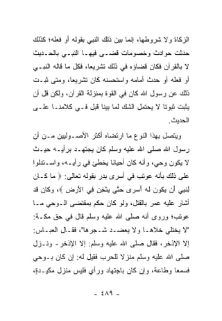 ‫ﺍﻟﺯﻜﺎﺓ ﻭﻻ ﺸﺭﻭﻁﻬﺎ، ﺇﻨﻤﺎ ﺒ ‪‬ﻥ ﺫﻟﻙ ﺍﻟﻨﺒﻲ ﺒﻘﻭﻟﻪ ﺃﻭ ﻓﻌﻠﻪ؛ ﻜﺫﻟﻙ‬
                               ‫ﻴ‬
‫ﺤﺩﺜﺕ ﺤﻭﺍﺩﺙ ﻭﺨﺼﻭﻤﺎﺕ ﻗﻀـﻰ ﻓﻴﻬـﺎ ﺍﻟﻨﺒـﻲ ﺒﺎﻟﺤـﺩﻴﺙ‬
‫ﻻ ﺒﺎﻟﻘﺭﺁﻥ ﻓﻜﺎﻥ ﻗﻀﺎﺅﻩ ﻓﻲ ﺫﻟﻙ ﺘﺸﺭﻴﻌﺎ، ﻓﻜل ﻤﺎ ﻗﺎﻟﻪ ﺍﻟﻨﺒـﻲ‬
                     ‫‪‬‬
‫ﺃﻭ ﻓﻌﻠﻪ ﺃﻭ ﺤﺩﺙ ﺃﻤﺎﻤﻪ ﻭﺍﺴﺘﺤﺴﻨﻪ ﻜﺎﻥ ﺘﺸﺭﻴﻌﺎ، ﻭﻤﺘﻰ ﺜﺒـﺕ‬
            ‫‪‬‬
‫ﺫﻟﻙ ﻋﻥ ﺭﺴﻭل ﺍﷲ ﻜﺎﻥ ﻓﻲ ﺍﻟﻘﻭﺓ ﺒﻤﻨﺯﻟﺔ ﺍﻟﻘﺭﺁﻥ، ﻭﻟﻜﻥ ﻗل ﺃﻥ‬
‫ﻴﺜﺒﺕ ﺜﺒﻭﺘﺎ ﻻ ﻴﺤﺘﻤل ﺍﻟﺸﻙ ﻟﻤﺎ ﺒﻴﻨﺎ ﻗﺒل ﻓـﻲ ﻜﻼﻤﻨـﺎ ﻋﻠـﻰ‬
                                           ‫ﹰ‬
                                                 ‫ﺍﻟﺤﺩﻴﺙ.‬
‫ﻭﻴﺘﺼل ﺒﻬﺫﺍ ﺍﻟﻨﻭﻉ ﻤﺎ ﺍﺭﺘﻀﺎﻩ ﺃﻜﺜﺭ ﺍﻷﺼـﻭﻟﻴﻴﻥ ﻤـﻥ ﺃﻥ‬
‫ﺭﺴﻭل ﺍﷲ ﺼﻠﻰ ﺍﷲ ﻋﻠﻴﻪ ﻭﺴﻠﻡ ﻜﺎﻥ ﻴﺠﺘﻬـﺩ ﺒﺭﺃﻴـﻪ ﺤﻴـﺙ‬
‫ﻻ ﻴﻜﻭﻥ ﻭﺤﻲ، ﻭﺃﻨﻪ ﻜﺎﻥ ﺃﺤﻴﺎﻨﺎ ﻴﺨﻁﺊ ﻓﻲ ﺭﺃﻴـﻪ، ﻭﺍﺴـﺘﺩﻟﻭﺍ‬
                          ‫ﹰ‬
‫ﻋﻠﻰ ﺫﻟﻙ ﺒﺄﻨﻪ ﻋﻭﺘﺏ ﻓﻲ ﺃﺴﺭﻯ ﺒﺩﺭ ﺒﻘﻭﻟﻪ ﺘﻌﺎﻟﻰ: ‪ ‬ﺎ ﹶـﺎ ‪‬‬
‫ﻤ ﻜ ﻥ‬
‫ِﻨ ِﻲ َﻥ ﻴ ﹸﻭﻥ ﻟﻪ ﺃﺴ ‪‬ﻯ ﺤ ﱠﻰ ﻴﺜﺨﻥ ِﻲ ﺍﻷﺭ ِ ‪ ،‬ﻭﻜﺎﻥ ﻗﺩ‬
           ‫ﻟ ﹶﺒ ‪ ‬ﺃ ‪‬ﻜ ‪ ‬ﹶ ‪ َ ‬ﺭ ‪‬ﺘ ‪ ‬ﹾ ِ ‪ ‬ﻓ َ ‪‬ﺽ‬
‫ﺃﺸﺎﺭ ﻋﻠﻴﻪ ﻋﻤﺭ ﺒﺎﻟﻘﺘل، ﻭﻟﻭ ﻜﺎﻥ ﺤﻜﻡ ﺒﻤﻘﺘﻀﻰ ﺍﻟـﻭﺤﻲ ﻤـﺎ‬
‫ﻋﻭﺘﺏ؛ ﻭﺭﻭﻯ ﺃﻨﻪ ﺼﻠﻰ ﺍﷲ ﻋﻠﻴﻪ ﻭﺴﻠﻡ ﻗﺎل ﻓﻲ ﺤﻕ ﻤﻜـﺔ:‬
‫"ﻻ ﻴﺨﺘﻠﻲ ﺨﻼﻫـﺎ ﻭﻻ ﻴﻌﻀـﺩ ﺸـﺠﺭﻫﺎ"، ﻓﻘـﺎل ﺍﻟﻌﺒـﺎﺱ:‬
‫ﺇﻻ ﺍﻹﺫﺨﺭ، ﻓﻘﺎل ﺼﻠﻰ ﺍﷲ ﻋﻠﻴﻪ ﻭﺴﻠﻡ: ﺇﻻ ﺍﻹﺫﺨﺭ- ﻭﻨـﺯل‬
‫ﺼﻠﻰ ﺍﷲ ﻋﻠﻴﻪ ﻭﺴﻠﻡ ﻤﻨﺯﻻ ﻟﻠﺤﺭﺏ ﻓﻘﻴل ﻟﻪ: ﺇﻥ ﻜﺎﻥ ﺒـﻭﺤﻲ‬
                            ‫ﹰ‬
‫ﻓﺴﻤﻌﺎ ﻭﻁﺎﻋﺔ، ﻭﺇﻥ ﻜﺎﻥ ﺒﺎﺠﺘﻬﺎﺩ ﻭﺭﺃﻱ ﻓﻠﻴﺱ ﻤﻨﺯل ﻤﻜﻴـﺩ ٍ،‬
 ‫ﺓ‬                                              ‫‪‬‬

                      ‫- ٩٨٤ -‬
 