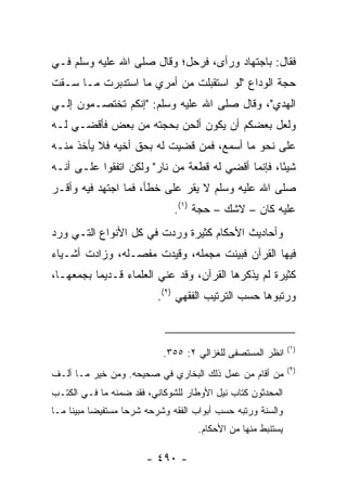 ‫ﻓﻘﺎل: ﺒﺎﺠﺘﻬﺎﺩ ﻭﺭﺃﻯ، ﻓﺭﺤل؛ ﻭﻗﺎل ﺼﻠﻰ ﺍﷲ ﻋﻠﻴﻪ ﻭﺴﻠﻡ ﻓـﻲ‬
‫ﺤﺠﺔ ﺍﻟﻭﺩﺍﻉ "ﻟﻭ ﺍﺴﺘﻘﺒﻠﺕ ﻤﻥ ﺃﻤﺭﻱ ﻤﺎ ﺍﺴﺘﺩﺒﺭﺕ ﻤـﺎ ‪‬ـﻘﺕ‬
‫ﺴ ﹾ ﹸ‬
‫ﺍﻟﻬﺩﻱ"، ﻭﻗﺎل ﺼﻠﻰ ﺍﷲ ﻋﻠﻴﻪ ﻭﺴﻠﻡ: "ﺇﻨﻜﻡ ﺘﺨﺘﺼـﻤﻭﻥ ﺇﻟـﻲ‬
‫‪‬‬
‫ﻭﻟﻌل ﺒﻌﻀﻜﻡ ﺃﻥ ﻴﻜﻭﻥ ﺃﻟﺤﻥ ﺒﺤﺠﺘﻪ ﻤﻥ ﺒﻌﺽ ﻓﺄﻗﻀـﻲ ﻟـﻪ‬
‫ﻋﻠﻰ ﻨﺤﻭ ﻤﺎ ﺃﺴﻤﻊ، ﻓﻤﻥ ﻗﻀﻴﺕ ﻟﻪ ﺒﺤﻕ ﺃﺨﻴﻪ ﻓﻼ ﻴﺄﺨﺫ ﻤﻨـﻪ‬
‫ﺸﻴﺌﺎ، ﻓﺈﻨﻤﺎ ﺃﻗﻀﻲ ﻟﻪ ﻗﻁﻌﺔ ﻤﻥ ﻨﺎﺭ" ﻭﻟﻜﻥ ﺍﺘﻔﻘﻭﺍ ﻋﻠـﻰ ﺃﻨـﻪ‬
                                                   ‫ً‬
‫ﺼﻠﻰ ﺍﷲ ﻋﻠﻴﻪ ﻭﺴﻠﻡ ﻻ ﻴﻘﺭ ﻋﻠﻰ ﺨﻁﺄ، ﻓﻤﺎ ﺍﺠﺘﻬﺩ ﻓﻴﻪ ﻭﺃﻗـﺭ‬
                               ‫ﻋﻠﻴﻪ ﻜﺎﻥ – ﻻﺸﻙ – ﺤﺠﺔ )١(.‬
‫ﻭﺃﺤﺎﺩﻴﺙ ﺍﻷﺤﻜﺎﻡ ﻜﺜﻴﺭﺓ ﻭﺭﺩﺕ ﻓﻲ ﻜل ﺍﻷﻨﻭﺍﻉ ﺍﻟﺘـﻲ ﻭﺭﺩ‬
‫ﻓﻴﻬﺎ ﺍﻟﻘﺭﺁﻥ ﻓﺒﻴﻨﺕ ﻤﺠﻤﻠﻪ، ﻭﻗﻴﺩﺕ ﻤﻔﺼـﻠﻪ، ﻭﺯﺍﺩﺕ ﺃﺸـﻴﺎﺀ‬
‫ﻜﺜﻴﺭﺓ ﻟﻡ ﻴﺫﻜﺭﻫﺎ ﺍﻟﻘﺭﺁﻥ، ﻭﻗﺩ ﻋﻨﻲ ﺍﻟﻌﻠﻤﺎﺀ ﻗـﺩﻴﻤﺎ ﺒﺠﻤﻌﻬـﺎ،‬
          ‫‪‬‬
                           ‫ﻭﺭﺘﺒﻭﻫﺎ ﺤﺴﺏ ﺍﻟﺘﺭﺘﻴﺏ ﺍﻟﻔﻘﻬﻲ )٢(.‬



                                                               ‫)١(‬
                            ‫ﺍﻨﻅﺭ ﺍﻟﻤﺴﺘﺼﻔﻰ ﻟﻠﻐﺯﺍﻟﻲ ٢: ٥٥٣.‬
                                                               ‫)٢(‬
‫ﻤﻥ ﺃﻗﺎﻡ ﻤﻥ ﻋﻤل ﺫﻟﻙ ﺍﻟﺒﺨﺎﺭﻱ ﻓﻲ ﺼﺤﻴﺤﻪ. ﻭﻤﻥ ﺨﻴﺭ ﻤـﺎ ﺃﻟـﻑ‬
‫ﺍﻟﻤﺤﺩﺜﻭﻥ ﻜﺘﺎﺏ ﻨﻴل ﺍﻷﻭﻁﺎﺭ ﻟﻠﺸﻭﻜﺎﻨﻲ، ﻓﻘﺩ ﻀﻤﻨﻪ ﻤﺎ ﻓـﻲ ﺍﻟﻜﺘـﺏ‬
‫ﻭﺍﻟﺴﻨﺔ ﻭﺭﺘﺒﻪ ﺤﺴﺏ ﺃﺒﻭﺍﺏ ﺍﻟﻔﻘﻪ ﻭﺸﺭﺤﻪ ﺸﺭ ‪‬ﺎ ﻤﺴﺘﻔﻴ ‪‬ﺎ ﻤﺒﻴ ﹰﺎ ﻤـﺎ‬
     ‫ﻀ ﻨ‬             ‫ﺤ‬
                                      ‫ﻴﺴﺘﻨﺒﻁ ﻤﻨﻬﺎ ﻤﻥ ﺍﻷﺤﻜﺎﻡ.‬

                        ‫- ٠٩٤ -‬
 