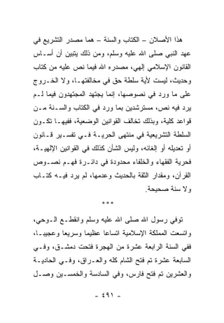 ‫ﻫﺫﺍ ﺍﻷﺼﻼﻥ – ﺍﻟﻜﺘﺎﺏ ﻭﺍﻟﺴﻨﺔ – ﻫﻤﺎ ﻤﺼﺩﺭ ﺍﻟﺘﺸﺭﻴﻊ ﻓﻲ‬
‫ﻋﻬﺩ ﺍﻟﻨﺒﻲ ﺼﻠﻰ ﺍﷲ ﻋﻠﻴﻪ ﻭﺴﻠﻡ، ﻭﻤﻥ ﺫﻟﻙ ﻴﺘﺒﻴﻥ ﺃﻥ ﺃﺴـﺎﺱ‬
‫ﺍﻟﻘﺎﻨﻭﻥ ﺍﻹﺴﻼﻤﻲ ﺇﻟﻬﻲ، ﻤﺼﺩﺭﻩ ﺍﷲ ﻓﻴﻤﺎ ﻨﺹ ﻋﻠﻴﻪ ﻤﻥ ﻜﺘﺎﺏ‬
‫ﻭﺤﺩﻴﺙ، ﻟﻴﺴﺕ ﻷﻴﺔ ﺴﻠﻁﺔ ﺤﻕ ﻓﻲ ﻤﺨﺎﻟﻔﺘﻬـﺎ، ﻭﻻ ﺍﻟﺨـﺭﻭﺝ‬
‫ﻋﻠﻰ ﻤﺎ ﻭﺭﺩ ﻓﻲ ﻨﺼﻭﺼﻬﺎ، ﺇﻨﻤﺎ ﻴﺠﺘﻬﺩ ﺍﻟﻤﺠﺘﻬﺩﻭﻥ ﻓﻴﻤﺎ ﻟـﻡ‬
‫ﻴﺭﺩ ﻓﻴﻪ ﻨﺹ، ﻤﺴﺘﺭﺸﺩﻴﻥ ﺒﻤﺎ ﻭﺭﺩ ﻓﻲ ﺍﻟﻜﺘﺎﺏ ﻭﺍﻟﺴـﻨﺔ ﻤـﻥ‬
‫ﻗﻭﺍﻋﺩ ﻜﻠﻴﺔ، ﻭﺒﺫﻟﻙ ﺘﺨﺎﻟﻑ ﺍﻟﻘﻭﺍﻨﻴﻥ ﺍﻟﻭﻀﻌﻴﺔ، ﻓﻔﻴﻬـﺎ ﺘﻜـﻭﻥ‬
‫ﺍﻟﺴﻠﻁﺔ ﺍﻟﺘﺸﺭﻴﻌﻴﺔ ﻓﻲ ﻤﻨﺘﻬﻰ ﺍﻟﺤﺭﻴـﺔ ﻓـﻲ ﺘﻔﺴـﻴﺭ ﻗـﺎﻨﻭﻥ‬
‫ﺃﻭ ﺘﻌﺩﻴﻠﻪ ﺃﻭ ﺇﻟﻐﺎﺌﻪ، ﻭﻟﻴﺱ ﺍﻟﺸﺄﻥ ﻜﺫﻟﻙ ﻓﻲ ﺍﻟﻘﻭﺍﻨﻴﻥ ﺍﻹﻟﻬﻴـﺔ،‬
‫ﻓﺤﺭﻴﺔ ﺍﻟﻔﻘﻬﺎﺀ ﻭﺍﻟﺨﻠﻔﺎﺀ ﻤﺤﺩﻭﺩﺓ ﻓﻲ ﺩﺍﺌـﺭﺓ ﻓﻬـﻡ ﻨﺼـﻭﺹ‬
‫ﺍﻟﻘﺭﺁﻥ، ﻭﻤﻘﺩﺍﺭ ﺍﻟﺜﻘﺔ ﺒﺎﻟﺤﺩﻴﺙ ﻭﻋﺩﻤﻬﺎ، ﻟﻡ ﻴﺭﺩ ﻓﻴـﻪ ﻜﺘـﺎﺏ‬
                                        ‫ﻭﻻ ﺴﻨﺔ ﺼﺤﻴﺤﺔ.‬
                        ‫***‬
‫ﺘﻭﻓﻲ ﺭﺴﻭل ﺍﷲ ﺼﻠﻰ ﺍﷲ ﻋﻠﻴﻪ ﻭﺴﻠﻡ ﻭﺍﻨﻘﻁـﻊ ﺍﻟـﻭﺤﻲ،‬
‫ﻭﺍﺘﺴﻌﺕ ﺍﻟﻤﻤﻠﻜﺔ ﺍﻹﺴﻼﻤﻴﺔ ﺍﺘﺴﺎﻋﺎ ﻋﻅﻴﻤﺎ ﻭﺴﺭﻴﻌﺎ ﻭﻋﺠﻴ ‪‬ـﺎ،‬
   ‫ﺒ‬       ‫‪‬‬      ‫‪‬‬     ‫‪‬‬
‫ﻓﻔﻲ ﺍﻟﺴﻨﺔ ﺍﻟﺭﺍﺒﻌﺔ ﻋﺸﺭﺓ ﻤﻥ ﺍﻟﻬﺠﺭﺓ ﻓﺘﺤﺕ ﺩﻤﺸـﻕ، ﻭﻓـﻲ‬
‫ﺍﻟﺴﺎﺒﻌﺔ ﻋﺸﺭﺓ ﺘﻡ ﻓﺘﺢ ﺍﻟﺸﺎﻡ ﻜﻠﻪ ﻭﺍﻟﻌـﺭﺍﻕ، ﻭﻓـﻲ ﺍﻟﺤﺎﺩﻴـﺔ‬
‫ﻭﺍﻟﻌﺸﺭﻴﻥ ﺘﻡ ﻓﺘﺢ ﻓﺎﺭﺱ، ﻭﻓﻲ ﺍﻟﺴﺎﺩﺴﺔ ﻭﺍﻟﺨﻤﺴـﻴﻥ ﻭﺼـل‬

                      ‫- ١٩٤ -‬
 