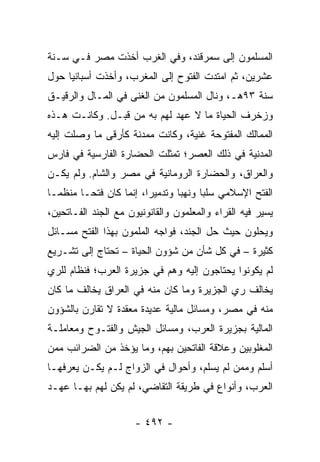 ‫ﺍﻟﻤﺴﻠﻤﻭﻥ ﺇﻟﻰ ﺴﻤﺭﻗﻨﺩ، ﻭﻓﻲ ﺍﻟﻐﺭﺏ ﺃﺨﺫﺕ ﻤﺼﺭ ﻓـﻲ ﺴـﻨﺔ‬
‫ﻋﺸﺭﻴﻥ، ﺜﻡ ﺍﻤﺘﺩﺕ ﺍﻟﻔﺘﻭﺡ ﺇﻟﻰ ﺍﻟﻤﻐﺭﺏ، ﻭﺃﺨﺫﺕ ﺃﺴﺒﺎﻨﻴﺎ ﺤﻭل‬
‫ﺴﻨﺔ ٣٩ﻫـ، ﻭﻨﺎل ﺍﻟﻤﺴﻠﻤﻭﻥ ﻤﻥ ﺍﻟﻐﻨﻰ ﻓﻲ ﺍﻟﻤـﺎل ﻭﺍﻟﺭﻗﻴـﻕ‬
‫ﻭﺯﺨﺭﻑ ﺍﻟﺤﻴﺎﺓ ﻤﺎ ﻻ ﻋﻬﺩ ﻟﻬﻡ ﺒﻪ ﻤﻥ ﻗﺒـل. ﻭﻜﺎﻨـﺕ ﻫـﺫﻩ‬
‫ﺍﻟﻤﻤﺎﻟﻙ ﺍﻟﻤﻔﺘﻭﺤﺔ ﻏﻨﻴﺔ، ﻭﻜﺎﻨﺕ ﻤﻤﺩﻨﺔ ﻜﺄﺭﻗﻰ ﻤﺎ ﻭﺼﻠﺕ ﺇﻟﻴﻪ‬
‫ﺍﻟﻤﺩﻨﻴﺔ ﻓﻲ ﺫﻟﻙ ﺍﻟﻌﺼﺭ؛ ﺘﻤﺜﻠﺕ ﺍﻟﺤﻀﺎﺭﺓ ﺍﻟﻔﺎﺭﺴﻴﺔ ﻓﻲ ﻓﺎﺭﺱ‬
‫ﻭﺍﻟﻌﺭﺍﻕ، ﻭﺍﻟﺤﻀﺎﺭﺓ ﺍﻟﺭﻭﻤﺎﻨﻴﺔ ﻓﻲ ﻤﺼﺭ ﻭﺍﻟﺸﺎﻡ. ﻭﻟﻡ ﻴﻜـﻥ‬
‫ﺍﻟﻔﺘﺢ ﺍﻹﺴﻼﻤﻲ ﺴﻠﺒﺎ ﻭﻨﻬﺒﺎ ﻭﺘﺩﻤﻴﺭﺍ، ﺇﻨﻤﺎ ﻜﺎﻥ ﻓﺘ ‪‬ـﺎ ﻤﻨﻅ ‪‬ـﺎ‬
  ‫ﻤ‬       ‫ﺤ‬               ‫‪‬‬       ‫‪‬‬     ‫‪‬‬
‫ﻴﺴﻴﺭ ﻓﻴﻪ ﺍﻟﻘﺭﺍﺀ ﻭﺍﻟﻤﻌﻠﻤﻭﻥ ﻭﺍﻟﻘﺎﻨﻭﻨﻴﻭﻥ ﻤﻊ ﺍﻟﺠﻨﺩ ﺍﻟﻔـﺎﺘﺤﻴﻥ،‬
‫ﻭﻴﺤﻠﻭﻥ ﺤﻴﺙ ﺤل ﺍﻟﺠﻨﺩ، ﻓﻭﺍﺠﻪ ﺍﻟﻤﻠﻤﻭﻥ ﺒﻬﺫﺍ ﺍﻟﻔﺘﺢ ﻤﺴـﺎﺌل‬
‫ﻜﺜﻴﺭﺓ – ﻓﻲ ﻜل ﺸﺄﻥ ﻤﻥ ﺸﺅﻭﻥ ﺍﻟﺤﻴﺎﺓ – ﺘﺤﺘﺎﺝ ﺇﻟﻰ ﺘﺸـﺭﻴﻊ‬
‫ﻟﻡ ﻴﻜﻭﻨﻭﺍ ﻴﺤﺘﺎﺠﻭﻥ ﺇﻟﻴﻪ ﻭﻫﻡ ﻓﻲ ﺠﺯﻴﺭﺓ ﺍﻟﻌﺭﺏ؛ ﻓﻨﻅﺎﻡ ﻟﻠﺭﻱ‬
‫ﻴﺨﺎﻟﻑ ﺭﻱ ﺍﻟﺠﺯﻴﺭﺓ ﻭﻤﺎ ﻜﺎﻥ ﻤﻨﻪ ﻓﻲ ﺍﻟﻌﺭﺍﻕ ﻴﺨﺎﻟﻑ ﻤﺎ ﻜﺎﻥ‬
‫ﻤﻨﻪ ﻓﻲ ﻤﺼﺭ، ﻭﻤﺴﺎﺌل ﻤﺎﻟﻴﺔ ﻋﺩﻴﺩﺓ ﻤﻌﻘﺩﺓ ﻻ ﺘﻘﺎﺭﻥ ﺒﺎﻟﺸﺅﻭﻥ‬
‫ﺍﻟﻤﺎﻟﻴﺔ ﺒﺠﺯﻴﺭﺓ ﺍﻟﻌﺭﺏ، ﻭﻤﺴﺎﺌل ﺍﻟﺠﻴﺵ ﻭﺍﻟﻔﺘـﻭﺡ ﻭﻤﻌﺎﻤﻠـﺔ‬
‫ﺍﻟﻤﻐﻠﻭﺒﻴﻥ ﻭﻋﻼﻗﺔ ﺍﻟﻔﺎﺘﺤﻴﻥ ﺒﻬﻡ، ﻭﻤﺎ ﻴﺅﺨﺫ ﻤﻥ ﺍﻟﻀﺭﺍﺌﺏ ﻤﻤﻥ‬
‫ﺃﺴﻠﻡ ﻭﻤﻤﻥ ﻟﻡ ﻴﺴﻠﻡ، ﻭﺃﺤﻭﺍل ﻓﻲ ﺍﻟﺯﻭﺍﺝ ﻟـﻡ ﻴﻜـﻥ ﻴﻌﺭﻓﻬـﺎ‬
‫ﺍﻟﻌﺭﺏ، ﻭﺃﻨﻭﺍﻉ ﻓﻲ ﻁﺭﻴﻘﺔ ﺍﻟﺘﻘﺎﻀﻲ، ﻟﻡ ﻴﻜﻥ ﻟﻬﻡ ﺒﻬـﺎ ﻋﻬـﺩ‬


                      ‫- ٢٩٤ -‬
 