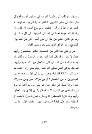 ‫ﻭﺠﻨﺎﻴﺎﺕ ﺘﺭﺘﻜﺏ ﻟﻡ ﻴﺭﺘﻜﺒﻬﺎ ﺍﻟﻌﺭﺏ ﻓﻲ ﺤﻴﺎﺘﻬﻡ ﺍﻟﺒﺴﻴﻁﺔ؛ ﻭﻗل‬
‫ﻤﺜل ﺫﻟﻙ ﻓﻲ ﺴﺎﺌﺭ ﺍﻟﺸﺅﻭﻥ ﺍﻟﺩﺍﺨﻠﻴـﺔ ﻭﺍﻟﺨﺎﺭﺠﻴـﺔ، ﻓﻭﺍﺠـﻪ‬
‫ﺍﻟﻤﺸﺭﻋﻭﻥ ﺍﻷﻭﻟﻭﻥ ﺃﻤﺭﺍ ﻋﻅﻴﻤﺎ. ﻭﻟﻡ ﻴﺩﻉ ﺃﺤـﺩ ﺃﻥ ﺍﻟﻘـﺭﺁﻥ‬
                          ‫‪‬‬     ‫‪‬‬
‫ﻭﺍﻟﺴﻨﺔ ﺍﻟﺼﺤﻴﺤﺔ ﻨﺼﺎ ﻓﻲ ﺍﻟﻤﺴﺎﺌل ﺍﻟﺠﺯﺌﻴﺔ ﻋﻠﻰ ﻜل ﻤﺎ ﻜـﺎﻥ‬
                                   ‫‪‬‬
‫ﻭﻤﺎ ﻫﻭ ﻜﺎﺌﻥ، ﻓﻨﺘﺞ ﻋﻥ ﻫﺫﺍ ﺃﻥ ﻜﺎﻥ ﺃﺼل ﺁﺨﺭ ﻤﻥ ﺃﺼـﻭل‬
          ‫ﺍﻟﺘﺸﺭﻴﻊ، ﻭﻫﻭ ﺍﻟﺭﺃﻱ ﺍﻟﺫﻱ ﻨ ﹼﻡ ﺒﻌﺩ ﻭﺴﻤﻰ ﺍﻟﻘﻴﺎﺱ.‬
                       ‫ﻅ ‪‬‬
‫ﺠﺭﻯ ﻋﻠﻰ ﻫﺫﺍ ﻜﺜﻴﺭ ﻤﻥ ﺍﻟﺼﺤﺎﺒﺔ، ﻓﻜﺎﻨﻭﺍ ﻴﺴﺘﻌﻤﻠﻭﻥ ﺭﺃﻴﻬﻡ‬
‫ﺤﻴﺙ ﻻ ﻨﺹ، ﻭﻗﺩ ﻨﻘل ﺇﻟﻴﻨﺎ ﺍﻟﻤﺅﺭﺨﻭﻥ ﻭﺍﻟﻤﺤ ‪‬ﺜﻭﻥ ﻭﺍﻟﻔﻘﻬـﺎﺀ‬
             ‫ﺩ‬
‫ﺠﻤﻠﺔ ﺼﺎﻟﺤﺔ ﻤﻥ ﺍﻟﻤﺴﺎﺌل ﺍﻟﺘﻲ ﺍﺴﺘﻌﻤل ﻓﻴﻬﺎ ﺍﻟﺼﺤﺎﺒﺔ ﺭﺃﻴﻬﻡ؛‬
‫ﻓﻠﻡ ﻴﻜﺩ ﻴﺘ ‪‬ﻓﻰ ﺍﻟﻨﺒﻲ ﺼﻠﻰ ﺍﷲ ﻋﻠﻴﻪ ﻭﺴﻠﻡ ﺤﺘﻰ ﺭﺃﻭﺍ ﺃﻨﻔﺴـﻬﻡ‬
                                          ‫‪ ‬ﹶﻭ‬
‫ﺃﻤﺎﻡ ﺃﻜﺒﺭ ﻤﺸﻜﻠﺔ ﻗﺎﻨﻭﻨﻴﺔ، ﻭﻫﻲ ﻤﻥ ﻴﺘﻭﻟﻰ ﺍﻷﻤﺭ ﺒﻌﺩﻩ، ﺃ ِـﻥ‬
‫ﻤ ‪‬‬                    ‫‪‬‬
‫ﺍﻟﻤﻬﺎﺠﺭﻴﻥ ﺃﻡ ﻤﻥ ﺍﻷﻨﺼﺎﺭ؟ ﺃﻡ ﻤﻥ ﻫﺅﻻﺀ ﺃﻤﻴﺭ ﻭﻤﻥ ﻫـﺅﻻﺀ‬
‫ﺃﻤﻴﺭ؟ ﻭﺇﺫﺍ ﻓﺼل ﻓﻲ ﺫﻟﻙ، ﻓﻤﻥ ﻫﻭ ﺨﻴﺭ ﻤﻥ ﻴﺘﻭﻻﻫﺎ؟ ﻟﻡ ﻴﺭﺩ‬
‫ﻓﻲ ﺫﻟﻙ ﻨﺹ ﻤﻥ ﻜﺘﺎﺏ ﻭﻻ ﺴﻨﺔ، ﻓﻠﻡ ﻴﻜـﻥ ﺇﻻ ﺃﻥ ﻴﺴـﺘﻌﻤﻠﻭﺍ‬
‫ﺭﺃﻴﻬﻡ ﻭﻗﺩ ﻜﺎﻥ؛ ﻓﺎﻟﻤﺤﻀﺭ ﺍﻟﺫﻱ ﺫﻜﺭﻩ ﺍﻟﻤﺅﺭﺨـﻭﻥ ﻻﺠﺘﻤـﺎﻉ‬
‫ﺍﻟﺴﻘﻴﻔﺔ ﻴﺩﻟﻨﺎ ﻋﻠﻰ ﻜﻴﻔﻴﺔ ﺍﺴﺘﻌﻤﺎل ﺭﺃﻴﻬﻡ، ﻭﺘﻘﻠﻴﺏ ﺍﻷﻤﺭ ﻋﻠـﻰ‬
                                               ‫ﻭﺠﻭﻫﻪ.‬



                     ‫- ٣٩٤ -‬
 