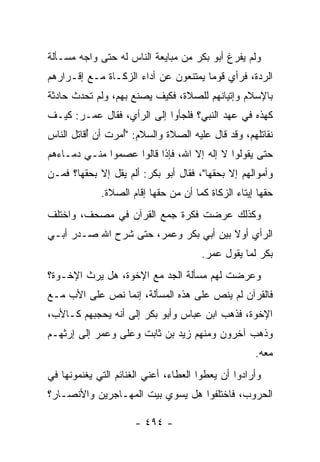 ‫ﻭﻟﻡ ﻴﻔﺭﻍ ﺃﺒﻭ ﺒﻜﺭ ﻤﻥ ﻤﺒﺎﻴﻌﺔ ﺍﻟﻨﺎﺱ ﻟﻪ ﺤﺘﻰ ﻭﺍﺠﻪ ﻤﺴـﺄﻟﺔ‬
‫ﺍﻟﺭ ‪‬ﺓ، ﻓﺭﺃﻱ ﻗﻭﻤﺎ ﻴﻤﺘﻨﻌﻭﻥ ﻋﻥ ﺃﺩﺍﺀ ﺍﻟﺯﻜـﺎﺓ ﻤـﻊ ﺇﻗـﺭﺍﺭﻫﻡ‬
                                      ‫‪‬‬          ‫‪‬ﺩ‬
‫ﺒﺎﻹﺴﻼﻡ ﻭﺇﺘﻴﺎﻨﻬﻡ ﻟﻠﺼﻼﺓ، ﻓﻜﻴﻑ ﻴﺼﻨﻊ ﺒﻬﻡ، ﻭﻟﻡ ﺘﺤﺩﺙ ﺤﺎﺩﺜﺔ‬
‫ﻜﻬﺫﻩ ﻓﻲ ﻋﻬﺩ ﺍﻟﻨﺒﻲ؟ ﻓﻠﺠﺄﻭﺍ ﺇﻟﻰ ﺍﻟﺭﺃﻱ، ﻓﻘﺎل ﻋﻤـﺭ: ﻜﻴـﻑ‬
‫ﻨﻘﺎﺘﻠﻬﻡ، ﻭﻗﺩ ﻗﺎل ﻋﻠﻴﻪ ﺍﻟﺼﻼﺓ ﻭﺍﻟﺴﻼﻡ: "ُﻤﺭﺕ ﺃﻥ ُﻗﺎﺘل ﺍﻟﻨﺎﺱ‬
          ‫ﺃ ﹸ ﺃ‬
‫ﺤﺘﻰ ﻴﻘﻭﻟﻭﺍ ﻻ ﺇﻟﻪ ﺇﻻ ﺍﷲ، ﻓﺈﺫﺍ ﻗﺎﻟﻭﺍ ﻋﺼﻤﻭﺍ ﻤﻨـﻲ ﺩﻤـﺎﺀﻫﻡ‬
‫ﻭﺃﻤﻭﺍﻟﻬﻡ ﺇﻻ ﺒﺤﻘﻬﺎ"، ﻓﻘﺎل ﺃﺒﻭ ﺒﻜﺭ: ﺃﻟﻡ ﻴﻘل ﺇﻻ ﺒﺤﻘﻬﺎ؟ ﻓﻤـﻥ‬
             ‫ﺤﻘﻬﺎ ﺇﻴﺘﺎﺀ ﺍﻟﺯﻜﺎﺓ ﻜﻤﺎ ﺃﻥ ﻤﻥ ﺤﻘﻬﺎ ﺇﻗﺎﻡ ﺍﻟﺼﻼﺓ.‬
‫ﻭﻜﺫﻟﻙ ﻋﺭﻀﺕ ﻓﻜﺭﺓ ﺠﻤﻊ ﺍﻟﻘﺭﺁﻥ ﻓﻲ ﻤﺼﺤﻑ، ﻭﺍﺨﺘﻠﻑ‬
‫ﺍﻟﺭﺃﻱ ﺃﻭﻻ ﺒﻴﻥ ﺃﺒﻲ ﺒﻜﺭ ﻭﻋﻤﺭ، ﺤﺘﻰ ﺸﺭﺡ ﺍﷲ ﺼـﺩﺭ ﺃﺒـﻲ‬
                                       ‫ﹰ‬
                                       ‫ﺒﻜﺭ ﻟﻤﺎ ﻴﻘﻭل ﻋﻤﺭ.‬
‫ﻭﻋﺭﻀﺕ ﻟﻬﻡ ﻤﺴﺄﻟﺔ ﺍﻟﺠﺩ ﻤﻊ ﺍﻹﺨﻭﺓ، ﻫل ﻴﺭﺙ ﺍﻹﺨـﻭﺓ؟‬
‫ﻓﺎﻟﻘﺭﺁﻥ ﻟﻡ ﻴﻨﺹ ﻋﻠﻰ ﻫﺫﻩ ﺍﻟﻤﺴﺄﻟﺔ، ﺇﻨﻤﺎ ﻨﺹ ﻋﻠﻰ ﺍﻷﺏ ﻤـﻊ‬
‫ﺍﻹﺨﻭﺓ، ﻓﺫﻫﺏ ﺍﺒﻥ ﻋﺒﺎﺱ ﻭﺃﺒﻭ ﺒﻜﺭ ﺇﻟﻰ ﺃﻨﻪ ﻴﺤﺠﺒﻬﻡ ﻜـﺎﻷﺏ،‬
‫ﻭﺫﻫﺏ ﺁﺨﺭﻭﻥ ﻭﻤﻨﻬﻡ ﺯﻴﺩ ﺒﻥ ﺜﺎﺒﺕ ﻭﻋﻠﻰ ﻭﻋﻤﺭ ﺇﻟﻰ ﺇﺭﺜﻬـﻡ‬
                                                    ‫ﻤﻌﻪ.‬
‫ﻭﺃﺭﺍﺩﻭﺍ ﺃﻥ ﻴﻌﻁﻭﺍ ﺍﻟﻌﻁﺎﺀ، ﺃﻋﻨﻲ ﺍﻟﻐﻨﺎﺌﻡ ﺍﻟﺘﻲ ﻴﻐﻨﻤﻭﻨﻬﺎ ﻓﻲ‬
‫ﺍﻟﺤﺭﻭﺏ، ﻓﺎﺨﺘﻠﻔﻭﺍ ﻫل ﻴﺴﻭﻱ ﺒﻴﺕ ﺍﻟﻤﻬـﺎﺠﺭﻴﻥ ﻭﺍﻷﻨﺼـﺎﺭ؟‬

                      ‫- ٤٩٤ -‬
 