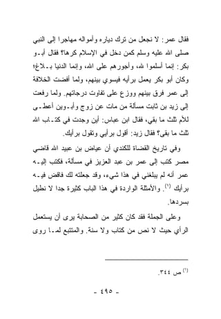 ‫ﻓﻘﺎل ﻋﻤﺭ: ﻻ ﻨﺠﻌل ﻤﻥ ﺘﺭﻙ ﺩﻴﺎﺭﻩ ﻭﺃﻤﻭﺍﻟﻪ ﻤﻬﺎﺠﺭﺍ ﺇﻟﻰ ﺍﻟﻨﺒﻲ‬
           ‫‪‬‬
‫ﺼﻠﻰ ﺍﷲ ﻋﻠﻴﻪ ﻭﺴﻠﻡ ﻜﻤﻥ ﺩﺨل ﻓﻲ ﺍﻹﺴﻼﻡ ﻜﺭﻫﺎ؟ ﻓﻘﺎل ﺃﺒـﻭ‬
            ‫‪‬‬
‫ﺒﻜﺭ: ﺇﻨﻤﺎ ﺃﺴﻠﻤﻭﺍ ﷲ، ﻭﺃﺠﻭﺭﻫﻡ ﻋﻠﻰ ﺍﷲ، ﻭﺇﻨﻤﺎ ﺍﻟﺩﻨﻴﺎ ﺒـﻼﻍ؛‬
‫ﻭﻜﺎﻥ ﺃﺒﻭ ﺒﻜﺭ ﻴﻌﻤل ﺒﺭﺃﻴﻪ ﻓﻴﺴﻭﻱ ﺒﻴﻨﻬﻡ، ﻭﻟﻤﺎ ﺃﻓﻀﺕ ﺍﻟﺨﻼﻓﺔ‬
‫ﺇﻟﻰ ﻋﻤﺭ ﻓﺭﻕ ﺒﻴﻨﻬﻡ ﻭﻭﺯﻉ ﻋﻠﻰ ﺘﻔﺎﻭﺕ ﺩﺭﺠﺎﺘﻬﻡ. ﻭﻟﻤﺎ ﺭﻓﻌﺕ‬
‫ﺇﻟﻰ ﺯﻴﺩ ﺒﻥ ﺜﺎﺒﺕ ﻤﺴﺄﻟﺔ ﻤﻥ ﻤﺎﺕ ﻋﻥ ﺯﻭﺝ ﻭﺃﺒـﻭﻴﻥ ﺃﻋﻁـﻰ‬
‫ﻟﻸﻡ ﺜﻠﺙ ﻤﺎ ﺒﻘﻲ، ﻓﻘﺎل ﺍﺒﻥ ﻋﺒﺎﺱ: ﺃﻴﻥ ﻭﺠﺩﺕ ﻓﻲ ﻜﺘـﺎﺏ ﺍﷲ‬
          ‫ﺜﻠﺙ ﻤﺎ ﺒﻘﻰ؟ ﻓﻘﺎل ﺯﻴﺩ: ﺃﻗﻭل ﺒﺭﺃﻴﻲ ﻭﺘﻘﻭل ﺒﺭﺃﻴﻙ.‬
‫ﻭﻓﻲ ﺘﺎﺭﻴﺦ ﺍﻟﻘﻀﺎﺓ ﻟﻠﻜﻨﺩﻱ ﺃﻥ ﻋﻴﺎﺽ ﺒﻥ ﻋﺒﻴﺩ ﺍﷲ ﻗﺎﻀﻲ‬
‫ﻤﺼﺭ ﻜﺘﺏ ﺇﻟﻰ ﻋﻤﺭ ﺒﻥ ﻋﺒﺩ ﺍﻟﻌﺯﻴﺯ ﻓﻲ ﻤﺴﺄﻟﺔ، ﻓﻜﺘﺏ ﺇﻟﻴـﻪ‬
‫ﻋﻤﺭ ﺃﻨﻪ ﻟﻡ ﻴﺒﻠﻐﻨﻲ ﻓﻲ ﻫﺫﺍ ﺸﻲﺀ، ﻭﻗﺩ ﺠﻌﻠﺘﻪ ﻟﻙ ﻓﺎﻗﺽ ﻓﻴـﻪ‬
‫ﺒﺭﺃﻴﻙ )١(. ﻭﺍﻷﻤﺜﻠﺔ ﺍﻟﻭﺍﺭﺩﺓ ﻓﻲ ﻫﺫﺍ ﺍﻟﺒﺎﺏ ﻜﺜﻴﺭﺓ ﺠﺩﺍ ﻻ ﻨﻁﻴل‬
        ‫‪‬‬
                                                ‫ﺒﺴﺭﺩﻫﺎ.‬
‫ﻭﻋﻠﻰ ﺍﻟﺠﻤﻠﺔ ﻓﻘﺩ ﻜﺎﻥ ﻜﺜﻴﺭ ﻤﻥ ﺍﻟﺼﺤﺎﺒﺔ ﻴﺭﻯ ﺃﻥ ﻴﺴﺘﻌﻤل‬
‫ﺍﻟﺭﺃﻱ ﺤﻴﺙ ﻻ ﻨﺹ ﻤﻥ ﻜﺘﺎﺏ ﻭﻻ ﺴﻨﺔ. ﻭﺍﻟﻤﺘﺘﺒﻊ ﻟﻤـﺎ ﺭﻭﻯ‬



                                                      ‫)١(‬
                                             ‫ﺹ ٤٤٣.‬

                     ‫- ٥٩٤ -‬
 