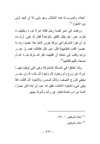 ‫ﺃﻋﺩﻟﻪ، ﻭﺃﻀﺭﺏ ﻟﻪ ﻫﺫﻩ ﺍﻷﻤﺜﺎل، ﻭﻫﻭ ﻴﺄﺒﻰ ﺇﻻ ﺃﻥ ﺍﻟﺠﺩ ﺃﻭﻟﻰ‬
                                          ‫ﻤﻥ ﺍﻹﺨﻭﺓ )١(.‬
‫ﻭﺭﻓﻌﺕ ﺇﻟﻰ ﻋﻤﺭ ﻗﺼﺔ ﺭﺠل ﻗﺘﻠﺘﻪ ﺍﻤﺭﺃﺓ ﺃﺒﻴـﻪ ﻭﺨﻠﻴﻠﻬـﺎ،‬
‫ﻓﺘﺭﺩﺩ ﻋﻤﺭ: ﻫل ﻴﻘﺘل ﺍﻟﻜﺜﻴﺭ ﺒﺎﻟﻭﺍﺤﺩ؟ ﻓﻘﺎل ﻟﻪ ﻋﻠﻲ: ﺃﺭﺃﻴـﺕ‬
        ‫‪‬‬
‫ﻟﻭ ﺃﻥ ﻨﻔﺭﺍ ﺍﺸﺘﺭﻜﻭﺍ ﻓﻲ ﺴﺭﻗﺔ ﺠﺯﻭﺭ ﻓﺄﺨﺫ ﻫﺫﺍ ﻋﻀﻭﺍ ﻭﻫـﺫﺍ‬
       ‫‪‬‬
‫ﻋﻀﻭﺍ ﺃﻜﻨﺕ ﻗﺎﻁﻌﻬﻡ؟ ﻗﺎل: ﻨﻌﻡ. ﻗﺎل ﻓﻜﺫﻟﻙ؛ ﻓﻌﻤـل ﻋﻤـﺭ‬
                                              ‫‪‬‬
‫ﺒﺭﺃﻴﻪ ﻭﻜﺘﺏ ﺇﻟﻰ ﻋﺎﻤﻠﻪ ﺃﻥ ﺍﻗﺘﻠﻬﻤﺎ، ﻓﻠﻭ ﺍﺸـﺘﺭﻙ ﻓﻴـﻪ ﺃﻫـل‬
                                   ‫ﺼﻨﻌﺎﺀ ﻜﻠﻬﻡ ﻟﻘﺘﻠﺘﻬﻡ)٢(.‬
‫ﻭﻟﻤﺎ ﺍﺨﺘﻠﻔﻭﺍ ﻓﻲ ﺍﻟﻤﺴﺄﻟﺔ ﺍﻟﻤﺸﺘﺭﻜﺔ ﻭﻫﻲ ﺍﻟﺘﻲ ﺘﻭﻓﻴﺕ ﻓﻴﻬـﺎ‬
‫ﺍﻤﺭﺃﺓ ﻋﻥ ﺯﻭﺝ ﻭﺃﻡ ﻭﺇﺨﻭﺓ ﻷﻡ ﻭﺇﺨﻭﺓ ﺃﺸـﻘﺎﺀ، ﻜـﺎﻥ ﻋﻤـﺭ‬
‫ﻴﻌﻁﻲ ﻟﻠﺯﻭﺝ ﺍﻟﻨﺼﻑ، ﻭﻟﻸﻡ ﺍﻟﺴﺩﺱ، ﻭﻟﻺﺨﻭﺓ ﻷﻡ ﺍﻟﺜﻠﺙ، ﻓﻼ‬
‫ﻴﺒﻘﻰ ﺸﻲﺀ ﻟﻺﺨﻭﺓ ﺍﻷﺸﻘﺎﺀ، ﻓﻘﻴل ﻟﻪ: ﻫﺏ ﺃﻥ ﺃﺒﺎﻨﺎ ﻜﺎﻥ ﺤﻤﺎﺭﺍ،‬
  ‫‪‬‬
           ‫ﺃﻟﺴﻨﺎ ﻤﻥ ﺃﻡ ﻭﺍﺤﺩﺓ! ﻓﻌﺩل ﻋﻥ ﺭﺃﻴﻪ ﻭﺃﺸﺭﻙ ﺒﻴﻨﻬﻡ.‬




                                                         ‫)١(‬
                                 ‫ﺃﻋﻼﻡ ﺍﻟﻤﻭﻗﻌﻴﻥ ١: ٦٥٢.‬
                                                         ‫)٢(‬
                                        ‫ﺃﻋﻼﻡ ﺍﻟﻤﻭﻗﻌﻴﻥ.‬

                     ‫- ٧٩٤ -‬
 