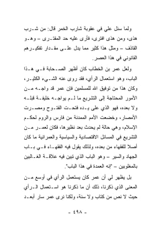 ‫ﻭﻟﻤﺎ ﺴﺌل ﻋﻠﻲ ﻓﻲ ﻋﻘﻭﺒﺔ ﺸﺎﺭﺏ ﺍﻟﺨﻤﺭ ﻗﺎل: ﻤﻥ ﺸـﺭﺏ‬
                                 ‫‪‬‬
‫ﻫﺫﻯ، ﻭﻤﻥ ﻫﺫﻯ ﺍﻓﺘﺭﻯ، ﻓﺄﺭﻯ ﻋﻠﻴﻪ ﺤﺩ ﺍﻟﻤﻔﺘـﺭﻯ – ﻭﻫـﻭ‬
‫ﺍﻟﻘﺎﺫﻑ – ﻭﻤﺜل ﻫﺫﺍ ﻜﺜﻴﺭ ﻤﻤﺎ ﻴﺩل ﻋﻠـﻰ ﻤﻘـﺩﺍﺭ ﺘﻔﻜﻴـﺭﻫﻡ‬
                                 ‫ﺍﻟﻘﺎﻨﻭﻨﻲ ﻓﻲ ﻫﺫﺍ ﺍﻟﻌﺼﺭ.‬
‫ﻭﻟﻌل ﻋﻤﺭ ﺒﻥ ﺍﻟﺨﻁﺎﺏ ﻜﺎﻥ ﺃﻅﻬﺭ ﺍﻟﺼـﺤﺎﺒﺔ ﻓـﻲ ﻫـﺫﺍ‬
‫ﺍﻟﺒﺎﺏ، ﻭﻫﻭ ﺍﺴﺘﻌﻤﺎل ﺍﻟﺭﺃﻱ، ﻓﻘﺩ ﺭﻭﻯ ﻋﻨﻪ ﺍﻟﺸـﻲﺀ ﺍﻟﻜﺜﻴـﺭ،‬
‫ﻭﻜﺎﻥ ﻫﺫﺍ ﻤﻥ ﺘﻭﻓﻴﻕ ﺍﷲ ﻟﻠﻤﺴﻠﻤﻴﻥ ﻓﺈﻥ ﻋﻤﺭ ﻗﺩ ﻭﺍﺠـﻪ ﻤـﻥ‬
‫ﺍﻷﻤﻭﺭ ﺍﻟﻤﺤﺘﺎﺠﺔ ﺇﻟﻰ ﺍﻟﺘﺸﺭﻴﻊ ﻤﺎ ﻟـﻡ ﻴﻭﺍﺠـﻪ ﺨﻠﻴﻔـﺔ ﻗﺒﻠـﻪ‬
‫ﻭﻻ ﺒﻌﺩﻩ، ﻓﻬﻭ ﺍﻟﺫﻱ ﻋﻠﻰ ﻴـﺩﻩ ﻓﺘﺤـﺕ ﺍﻟﻔﺘـﻭﺡ ﻭﻤﺼـﺭﺕ‬
‫ﺍﻷﻤﺼﺎﺭ، ﻭﺨﻀﻌﺕ ﺍﻷﻤﻡ ﺍﻟﻤﻤﺩﻨﺔ ﻤﻥ ﻓﺎﺭﺱ ﻭﺍﻟﺭﻭﻡ ﻟﺤﻜـﻡ‬
‫ﺍﻹﺴﻼﻡ، ﻭﻫﻲ ﺤﺎﻟﺔ ﻟﻡ ﻴﺤﺩﺙ ﺒﻌﺩ ﻨﻅﻴﺭﻫﺎ، ﻓﻜﺎﻥ ﻟﻌﻤـﺭ ﻤـﻥ‬
‫ﺍﻟﺘﺸﺭﻴﻊ ﻓﻲ ﺍﻟﻤﺴﺎﺌل ﺍﻻﻗﺘﺼﺎﺩﻴﺔ ﻭﺍﻟﺴﻴﺎﺴﻴﺔ ﻭﺍﻟﻌﻤﺭﺍﻨﻴﺔ ﻤﺎ ﻜﺎﻥ‬
‫ﺃﺼﻼ ﻟﻠﻔﻘﻬﺎﺀ ﻤﻥ ﺒﻌﺩﻩ، ﻭﻟﺫﻟﻙ ﻴﻘﻭل ﻓﻴﻪ ﺍﻟﻔﻘﻬـﺎﺀ ﻓـﻲ ﺒـﺎﺏ‬
                                                  ‫ﹰ‬
‫ﺍﻟﺠﻬﺎﺩ ﻭﺍﻟﺴﻴﺭ – ﻭﻫﻭ ﺍﻟﺒﺎﺏ ﺍﻟﺫﻱ ﺘﺒﻴﻥ ﻓﻴﻪ ﻋﻼﻗـﺔ ﺍﻟﻐـﺎﻟﺒﻴﻥ‬
                   ‫ﺒﺎﻟﻤﻐﻠﻭﺒﻴﻥ – "ﺇﻨﻪ ﺍﻟﻌﻤﺩﺓ ﻓﻲ ﻫﺫﺍ ﺍﻟﺒﺎﺏ".‬
‫ﺒل ﻴﻅﻬﺭ ﻟﻲ ﺃﻥ ﻋﻤﺭ ﻜﺎﻥ ﻴﺴﺘﻌﻤل ﺍﻟﺭﺃﻱ ﻓﻲ ﺃﻭﺴﻊ ﻤـﻥ‬
‫ﺍﻟﻤﻌﻨﻰ ﺍﻟﺫﻱ ﺫﻜﺭﻨﺎ، ﺫﻟﻙ ﺃﻥ ﻤﺎ ﺫﻜﺭﻨﺎ ﻫﻭ ﺍﺴـﺘﻌﻤﺎل ﺍﻟـﺭﺃﻱ‬
‫ﺤﻴﺙ ﻻ ﻨﺹ ﻤﻥ ﻜﺘﺎﺏ ﻭﻻ ﺴﻨﺔ، ﻭﻟﻜﻨﺎ ﻨﺭﻯ ﻋﻤﺭ ﺴﺎﺭ ﺃﺒﻌـﺩ‬

                     ‫- ٨٩٤ -‬
 