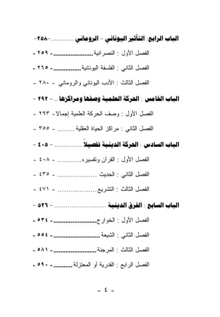 ‫‪ ‬ﺍﻟﺒﺎﺏ ﺍﻟﺭﺍﺒﻊ : ﺍﻟﺘﺄﺜﻴﺭ - ‪--٢٥٨-- .. ........ ‬‬
  ‫: ‪  ‬ﺍﻟﻴﻭﻨﺎﻨﻲ – ﺍﻟﺭﻭﻤﺎﻨﻲ.... 852‬

‫ﺍﻟﻔﺼل ﺍﻷﻭل : ﺍﻟﻨﺼﺭﺍﻨﻴﺔ ....................... - ٩٥٢ -‬

‫ﺍﻟﻔﺼل ﺍﻟﺜﺎﻨﻲ : ﺍﻟﻔﻠﺴﻔﺔ ﺍﻟﻴﻭﻨﺎﻨﻴﺔ ................ - ٥٦٢ -‬

‫ﺍﻟﻔﺼل ﺍﻟﺜﺎﻟﺙ : ﺍﻷﺩﺏ ﺍﻟﻴﻭﻨﺎﻨﻲ ﻭﺍﻟﺭﻭﻤﺎﻨﻲ - ٠٨٢ -‬

‫‪- 292 - ..     :  ‬‬

‫ﺍﻟﻔﺼل ﺍﻷﻭل : ﻭﺼﻑ ﺍﻟﺤﺭﻜﺔ ﺍﻟﻌﻠﻤﻴﺔ ﺇﺠﻤﺎﻻ - ٣٩٢ -‬
        ‫ﹰ‬

‫ﺍﻟﻔﺼل ﺍﻟﺜﺎﻨﻲ : ﻤﺭﺍﻜﺯ ﺍﻟﺤﻴﺎﺓ ﺍﻟﻌﻘﻠﻴﺔ ........ - ٥٥٣ -‬

‫‪- 405 - ...............    :  ‬‬
                        ‫‪‬‬

‫ﺍﻟﻔﺼل ﺍﻷﻭل : ﺍﻟﻘﺭﺁﻥ ﻭﺘﻔﺴﻴﺭﻩ ........... - ٨٠٤ -‬

‫ﺍﻟﻔﺼل ﺍﻟﺜﺎﻨﻲ : ﺍﻟﺤﺩﻴﺙ .................. - ٥٣٤ -‬

‫ﺍﻟﻔﺼل ﺍﻟﺜﺎﻟﺙ : ﺍﻟﺘﺸﺭﻴﻊ .................. - ١٧٤ -‬

‫‪- 526 - ...........................   :  ‬‬

‫ﺍﻟﻔﺼل ﺍﻷﻭل : ﺍﻟﺨﻭﺍﺭﺝ......................... - ٤٣٥ -‬

‫ﺍﻟﻔﺼل ﺍﻟﺜﺎﻨﻲ : ﺍﻟﺸﻴﻌﺔ ........................... - ٤٥٥ -‬

‫ﺍﻟﻔﺼل ﺍﻟﺜﺎﻟﺙ : ﺍﻟﻤﺭﺠﺌﺔ ......................... - ١٨٥ -‬

‫ﺍﻟﻔﺼل ﺍﻟﺭﺍﺒﻊ : ﺍﻟﻘ ‪‬ﺭﻴﺔ ﺃﻭ ﺍﻟﻤﻌﺘﺯﻟﺔ ........... - ٠٩٥ -‬
                                   ‫ﹶﺩ‬


                               ‫-٤-‬
 