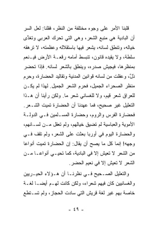 ‫ﻗﻠﺒﻨﺎ ﺍﻷﻤﺭ ﻋﻠﻰ ﻭﺠﻭﻩ ﻤﺨﺘﻠﻔﺔ ﻤﻥ ﺍﻟﻨﻅﺭ، ﻓﻘﻠﻨﺎ: ﻟﻌل ﺍﻟﺴﺭ‬
‫ﺃﻥ ﺍﻟﺒﺎﺩﻴﺔ ﻫﻲ ﻤﻨﺒﻊ ﺍﻟﺸﻌﺭ، ﻭﻫﻲ ﺍﻟﺘﻲ ﺘﺤﺭﻙ ﺍﻟﻌﺭﺒﻲ ﻭﺘﻐ ﱠﻯ‬
 ‫ﹶﺫ‬
‫ﺨﻴﺎﻟﻪ، ﻭﺘﻨﻁﻕ ﻟﺴﺎﻨﻪ، ﻴﺸﻌﺭ ﻓﻴﻬﺎ ﺒﺎﺴﺘﻘﻼﻟﻪ ﻭﻋﻅﻤﺘﻪ، ﻻ ﺘﺭﻫﻘﻪ‬
‫ﺴﻠﻁﺔ، ﻭﻻ ﻴﻘﻴﺩﻩ ﻗﺎﻨﻭﻥ، ﺘﻨﺒﺴﻁ ﺃﻤﺎﻤﻪ ﺭﻗﻌـﺔ ﺍﻷﺭﺽ ﻓﻴـﻨﻌﻡ‬
‫ﺒﻤﻨﻅﺭﻫﺎ، ﻓﻴﺠﻴﺵ ﺼﺩﺭﻩ، ﻭﻴﻨﻁﻕ ﺒﺎﻟﺸﻌﺭ ﻟﺴﺎﻨﻪ. ﻓﺈﺫﺍ ﺘﺤﻀﺭ‬
‫ﺫ ﱠ، ﻭﻋﻘﻠﺕ ﻤﻥ ﻟﺴﺎﻨﻪ ﻗﻭﺍﻨﻴﻥ ﺍﻟﻤﺩﻨﻴﺔ ﻭﺘﻘﺎﻟﻴﺩ ﺍﻟﺤﻀﺎﺭﺓ، ﻭﺤﺭﻡ‬
                                                     ‫ﹶل‬
‫ﻤﻨﻅﺭ ﺍﻟﺼﺤﺭﺍﺀ ﺍﻟﺠﻤﻴل، ﻓﺤﺭﻡ ﺍﻟﺸﻌﺭ ﺍﻟﺠﻤﻴل. ﻟﻬﺫﺍ ﻟﻡ ﻴﻜـﻥ‬
‫ﻟﻠﻌﺭﺍﻕ ﺸﻌﺭ ﻗﻴﻡ، ﻭﻻ ﻟﻠﻐﺴﺎﻨﻲ ﺸﻌﺭ ﻤﺎ. ﻭﻟﻜﻥ ﺭﺃﻴﻨﺎ ﺃﻥ ﻫـﺫﺍ‬
‫ﺍﻟﺘﻌﻠﻴل ﻏﻴﺭ ﺼﺤﻴﺢ، ﻓﻤﺎ ﻋﻬﺩﻨﺎ ﺃﻥ ﺍﻟﺤﻀﺎﺭﺓ ﺘﻤﻴﺕ ﺍﻟﺸـﻌﺭ.‬
‫ﻓﺤﻀﺎﺭﺓ ﺍﻟﻔﺭﺱ ﻭﺍﻟﺭﻭﻡ، ﻭﺤﻀﺎﺭﺓ ﺍﻟﻤﺴـﻠﻤﻴﻥ ﻓـﻲ ﺍﻟﺩﻭﻟـﺔ‬
‫ﺍﻷﻤﻭﻴﺔ ﻭﺍﻟﻌﺒﺎﺴﻴﺔ ﻟﻡ ﺘﻀﻴﻕ ﺨﻴﺎﻟﻬﻡ، ﻭﻟﻡ ﺘﻌﻘل ﻤـﻥ ﻟﺴـﺎﻨﻬﻡ،‬
‫ﻭﺍﻟﺤﻀﺎﺭﺓ ﺍﻟﻴﻭﻡ ﻓﻲ ﺃﻭﺭﺒﺎ ﺒﻌﺜﺕ ﻋﻠﻰ ﺍﻟﺸﻌﺭ، ﻭﻟﻡ ﺘﻘﻑ ﻓـﻲ‬
‫ﻭﺠﻬﻪ! ﺇﻨﻤﺎ ﻜل ﻤﺎ ﻴﺼﺢ ﺃﻥ ﻴﻘﺎل: ﺇﻥ ﺍﻟﺤﻀﺎﺭﺓ ﺘﻤﻴﺕ ﺃﻨﻭﺍﻋﺎ‬
 ‫‪‬‬
‫ﻤﻥ ﺍﻟﺸﻌﺭ ﻻ ﺘﻌﻴﺵ ﺇﻻ ﻓﻲ ﺍﻟﺒﺎﺩﻴﺔ، ﻜﻤﺎ ﺘﺤﻴـﻲ ﺃﻨﻭﺍ ‪‬ـﺎ ﻤـﻥ‬
      ‫ﻋ‬
                      ‫ﺍﻟﺸﻌﺭ ﻻ ﺘﻌﻴﺵ ﺇﻻ ﻓﻲ ﻨﻌﻴﻡ ﺍﻟﺤﻀﺭ.‬
‫ﻭﺍﻟﺘﻌﻠﻴل ﺍﻟﺼـﺤﻴﺢ ﻓـﻲ ﻨﻅﺭﻨـﺎ ﺃﻥ ﻫـﺅﻻﺀ ﺍﻟﺤﻴـﺭﻴﻴﻥ‬
‫ﻭﺍﻟﻐﺴﺎﻨﻴﻴﻥ ﻜﺎﻥ ﻓﻴﻬﻡ ﺸﻌﺭﺍﺀ، ﻭﻟﻜﻥ ﻜﺎﻨﺕ ﻟﻬـﻡ ﺃﻴ ‪‬ـﺎ ﻟﻐـﺔ‬
       ‫ﻀ‬
‫ﺨﺎﺼﺔ ﺒﻬﻡ ﻏﻴﺭ ﻟﻐﺔ ﻗﺭﻴﺵ ﺍﻟﺘﻲ ﺴﺎﺩﺕ ﺍﻟﺤﺠﺎﺯ، ﻭﻟﻡ ﺘﺴـﺘﻁﻊ‬

                      ‫- ٩٤ -‬
 