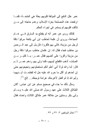 ‫ﻋﻤﺭ ﻋﻠل ﺍﻟﺩﻓﻊ ﺇﻟﻰ ﺍﻟﻤﺅﻟﻔﺔ ﻗﻠﻭﺒﻬﻡ ﺒﻌﻠﺔ ﻫﻲ ﺍﻟﻤﻠﺤـﺔ، ﻓﻠﻤـﺎ‬
‫ﺍﺭﺘﻔﻌﺕ ﻫﺫﻩ ﺍﻟﻤﺼﻠﺤﺔ ﺒﻌﺯﺓ ﺍﻹﺴﻼﻡ، ﻭﻋﺩﻡ ﺤﺎﺠﺘﻪ ﺇﻟﻰ ﻤـﻥ‬
                  ‫ﺘﺘﺄﻟﻑ ﻗﻠﻭﺒﻬﻡ ﻟﻡ ﻴﺴﺘﻤﺭ ﻓﻲ ﺇﺠﺭﺍﺀ ﺍﻟﺤﻜﻡ.‬
‫ﻜﺫﻟﻙ ﺭﻭﻯ ﻋﻥ ﻋﻤﺭ ﺃﻨﻪ ﻟﻡ ﻴﻘﻁﻊ ﻴﺩ ﺍﻟﺴﺎﺭﻕ ﻓـﻲ ﻋـﺎﻡ‬
‫ﺍﻟﻤﺠﺎﻋﺔ، ﻭﺭﻭﻯ ﺃﻥ ﻏِﻤﺔ ﻟﺤﺎﻁﺏ ﺍﺒﻥ ﺃﺒﻲ ﺒﻠ ﹶﻌﺔ ﺴﺭﻗﻭﺍ ﻨﺎﻗﺔ‬
             ‫ﺘ‬                  ‫ﻠ ﹰ‬
‫ﻟﺭﺠل ﻤﻥ ﻤﺯﻴﻨﺔ، ﻓﺄﺘﻰ ﺒﻬﻡ ﻓﺄﻗﺭﻭﺍ، ﻓﺄﺭﺴل ﺇﻟﻰ ﻋﺒﺩ ﺍﻟـﺭﺤﻤﻥ‬
‫ﺒﻥ ﺤﺎﻁﺏ ﻓﺠﺎﺀ ﻓﻘﺎل ﻟﻪ: ﺇﻥ ﻏﻠﻤﺎﻥ ﺤﺎﻁﺏ ﺴﺭﻗﻭﺍ ﻨﺎﻗﺔ ﺭﺠل‬
‫ﻤﻥ ﻤﺯﻴﻨﺔ ﻭﺃﻗﺭﻭﺍ ﻋﻠﻰ ﺃﻨﻔﺴﻬﻡ ﻓﻘﺎل ﻋﻤـﺭ: ﻴـﺎ ﻜﺜﻴـﺭ ﺒـﻥ‬
‫ﺍﻟﺼﻠﺕ، ﺃﺫﻫﺏ ﻓﺎﻗﻁﻊ ﺃﻴﺩﻴﻬﻡ، ﻓﻠﻤﺎ ﻭﹼﻰ ﺒﻬﻡ ﺭﺩﻫﻡ ﻋﻤـﺭ ﺜـﻡ‬
                   ‫ﻟ‬
‫ﻗﺎل: ﺃﻤﺎ ﻭﺍﷲ ﻟﻭﻻ ﺃﻨﻲ ﺃﻋﻠﻡ ﺃﻨﻜﻡ ﺘﺴﺘﻌﻤﻠﻭﻨﻬﻡ ﻭﺘﺠﻴﻌﻭﻨﻬﻡ ﺤﺘﻰ‬
‫ﺇﻥ ﺃﺤﺩﻫﻡ ﻟﻭ ﺃﻜل ﻤﺎ ﺤﺭﻡ ﺍﷲ ﻋﻠﻴﻪ ﺤل ﻟﻪ ﻟﻘﻁﻌـﺕ ﺃﻴـﺩﻴﻬﻡ؛‬
     ‫ﻭﺃﻴﻡ ﺍﷲ ﺇﺫ ﻟﻡ ﺃﻓﻌل ﻷﻏﺭﻤﻨﻙ ﻏﺭﺍﻤﺔ ﺘﻭﺠﻌﻙ... ﺇﻟﺦ )١(.‬
‫ﻭﻤﺜل ﺫﻟﻙ ﻤﺎ ﺠﺎﺀ ﻓﻲ ﺼﺤﻴﺢ ﻤﺴﻠﻡ ﻋﻥ ﺍﺒﻥ ﻋﺒﺎﺱ: "ﻜﺎﻥ‬
‫ﺍﻟﻁﻼﻕ ﺍﻟﺜﻼﺙ ﻋﻠﻰ ﻋﻬﺩ ﺭﺴﻭل ﺍﷲ ﺼﻠﻰ ﺍﷲ ﻋﻠﻴـﻪ ﻭﺴـﻠﻡ‬
‫ﻭﺃﺒﻰ ﺒﻜﺭ ﻭﺴﻨﺘﻴﻥ ﻤﻥ ﺨﻼﻓﺔ ﻋﻤﺭ ﻁﻼﻕ ﺍﻟﺜﻼﺙ ﻭﺍﺤﺩﺓ، ﻓﻘﺎل‬



                                                         ‫)١(‬
                            ‫ﺃﻋﻼﻡ ﺍﻟﻤﻭﻗﻌﻴﻥ ٣: ٢٣ ﻭ ٣٣ .‬

                     ‫- ٠٠٥ -‬
 