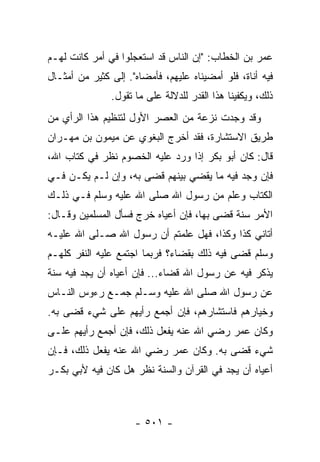 ‫ﻋﻤﺭ ﺒﻥ ﺍﻟﺨﻁﺎﺏ: "ﺇﻥ ﺍﻟﻨﺎﺱ ﻗﺩ ﺍﺴﺘﻌﺠﻠﻭﺍ ﻓﻲ ﺃﻤﺭ ﻜﺎﻨﺕ ﻟﻬـﻡ‬
‫ﻓﻴﻪ ﺃﻨﺎﺓ، ﻓﻠﻭ ﺃﻤﻀﻴﻨﺎﻩ ﻋﻠﻴﻬﻡ، ﻓﺄﻤﻀﺎﻩ". ﺇﻟﻰ ﻜﺜﻴﺭ ﻤﻥ ﺃﻤﺜـﺎل‬
               ‫ﺫﻟﻙ، ﻭﻴﻜﻔﻴﻨﺎ ﻫﺫﺍ ﺍﻟﻘﺩﺭ ﻟﻠﺩﻻﻟﺔ ﻋﻠﻰ ﻤﺎ ﺘﻘﻭل.‬
‫ﻭﻗﺩ ﻭﺠﺩﺕ ﻨﺯﻋﺔ ﻤﻥ ﺍﻟﻌﺼﺭ ﺍﻷﻭل ﻟﺘﻨﻅﻴﻡ ﻫﺫﺍ ﺍﻟﺭﺃﻱ ﻤﻥ‬
‫ﻁﺭﻴﻕ ﺍﻻﺴﺘﺸﺎﺭﺓ، ﻓﻘﺩ ﺃﺨﺭﺝ ﺍﻟﺒﻐﻭﻱ ﻋﻥ ﻤﻴﻤﻭﻥ ﺒﻥ ﻤﻬـﺭﺍﻥ‬
‫ﻗﺎل: ﻜﺎﻥ ﺃﺒﻭ ﺒﻜﺭ ﺇﺫﺍ ﻭﺭﺩ ﻋﻠﻴﻪ ﺍﻟﺨﺼﻭﻡ ﻨﻅﺭ ﻓﻲ ﻜﺘﺎﺏ ﺍﷲ،‬
‫ﻓﺈﻥ ﻭﺠﺩ ﻓﻴﻪ ﻤﺎ ﻴﻘﻀﻲ ﺒﻴﻨﻬﻡ ﻗﻀﻰ ﺒﻪ، ﻭﺇﻥ ﻟـﻡ ﻴﻜـﻥ ﻓـﻲ‬
‫ﺍﻟﻜﺘﺎﺏ ﻭﻋﻠﻡ ﻤﻥ ﺭﺴﻭل ﺍﷲ ﺼﻠﻰ ﺍﷲ ﻋﻠﻴﻪ ﻭﺴﻠﻡ ﻓـﻲ ﺫﻟـﻙ‬
‫ﺍﻷﻤﺭ ﺴﻨﺔ ﻗﻀﻰ ﺒﻬﺎ، ﻓﺈﻥ ﺃﻋﻴﺎﻩ ﺨﺭﺝ ﻓﺴﺄل ﺍﻟﻤﺴﻠﻤﻴﻥ ﻭﻗـﺎل:‬
‫ﺃﺘﺎﻨﻲ ﻜﺫﺍ ﻭﻜﺫﺍ، ﻓﻬل ﻋﻠﻤﺘﻡ ﺃﻥ ﺭﺴﻭل ﺍﷲ ﺼـﻠﻰ ﺍﷲ ﻋﻠﻴـﻪ‬
‫ﻭﺴﻠﻡ ﻗﻀﻰ ﻓﻴﻪ ﺫﻟﻙ ﺒﻘﻀﺎﺀ؟ ﻓﺭﺒﻤﺎ ﺍﺠﺘﻤﻊ ﻋﻠﻴﻪ ﺍﻟﻨﻔﺭ ﻜﻠﻬـﻡ‬
‫ﻴﺫﻜﺭ ﻓﻴﻪ ﻋﻥ ﺭﺴﻭل ﺍﷲ ﻗﻀﺎﺀ... ﻓﺈﻥ ﺃﻋﻴﺎﻩ ﺃﻥ ﻴﺠﺩ ﻓﻴﻪ ﺴﻨﺔ‬
‫ﻋﻥ ﺭﺴﻭل ﺍﷲ ﺼﻠﻰ ﺍﷲ ﻋﻠﻴﻪ ﻭﺴـﻠﻡ ﺠﻤـﻊ ﺭﺀﻭﺱ ﺍﻟﻨـﺎﺱ‬
‫ﻭﺨﻴﺎﺭﻫﻡ ﻓﺎﺴﺘﺸﺎﺭﻫﻡ، ﻓﺈﻥ ﺃﺠﻤﻊ ﺭﺃﻴﻬﻡ ﻋﻠﻰ ﺸﻲﺀ ﻗﻀﻰ ﺒﻪ.‬
‫ﻭﻜﺎﻥ ﻋﻤﺭ ﺭﻀﻲ ﺍﷲ ﻋﻨﻪ ﻴﻔﻌل ﺫﻟﻙ، ﻓﺈﻥ ﺃﺠﻤﻊ ﺭﺃﻴﻬﻡ ﻋﻠـﻰ‬
‫ﺸﻲﺀ ﻗﻀﻰ ﺒﻪ. ﻭﻜﺎﻥ ﻋﻤﺭ ﺭﻀﻲ ﺍﷲ ﻋﻨﻪ ﻴﻔﻌل ﺫﻟﻙ، ﻓـﺈﻥ‬
‫ﺃﻋﻴﺎﻩ ﺃﻥ ﻴﺠﺩ ﻓﻲ ﺍﻟﻘﺭﺁﻥ ﻭﺍﻟﺴﻨﺔ ﻨﻅﺭ ﻫل ﻜﺎﻥ ﻓﻴﻪ ﻷﺒﻲ ﺒﻜـﺭ‬



                     ‫- ١٠٥ -‬
 