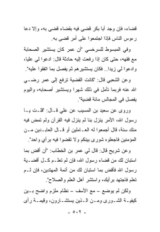 ‫ﻗﻀﺎﺀ، ﻓﺈﻥ ﻭﺠﺩ ﺃﺒﺎ ﺒﻜﺭ ﻗﻀﻰ ﻓﻴﻪ ﺒﻘﻀﺎﺀ ﻗﻀﻰ ﺒﻪ، ﻭﺇﻻ ﺩﻋﺎ‬
             ‫ﺭﺀﻭﺱ ﺍﻟﻨﺎﺱ ﻓﺈﺫﺍ ﺍﺠﺘﻤﻌﻭﺍ ﻋﻠﻰ ﺃﻤﺭ ﻗﻀﻰ ﺒﻪ.‬
‫ﻭﻓﻲ ﺍﻟﻤﺒﺴﻭﻁ ﻟﻠﺴﺭﺨﺴﻲ "ﺃﻥ ﻋﻤﺭ ﻜﺎﻥ ﻴﺴﺘﺸﻴﺭ ﺍﻟﺼﺤﺎﺒﺔ‬
‫ﻤﻊ ﻓﻘﻬﻪ، ﺤﺘﻰ ﻜﺎﻥ ﺇﺫﺍ ﺭﻓﻌﺕ ﺇﻟﻴﻪ ﺤﺎﺩﺜﺔ ﻗﺎل: ﺍﺩﻋﻭﺍ ﻟﻲ ﻋﻠﻴﺎ،‬
  ‫‪‬‬
‫ﻭﺍﺩﻋﻭﺍ ﻟﻲ ﺯﻴﺩﺍ.. ﻓﻜﺎﻥ ﻴﺴﺘﺸﻴﺭﻫﻡ ﺜﻡ ﻴﻔﺼل ﺒﻤﺎ ﺍﺘﻔﻘﻭﺍ ﻋﻠﻴﻪ".‬
                                           ‫‪‬‬
‫ﻭﻋﻥ ﺍﻟﺸﻌﺒﻲ ﻗﺎل: "ﻜﺎﻨﺕ ﺍﻟﻘﻀﻴﺔ ﺘﺭﻓﻊ ﺇﻟﻰ ﻋﻤﺭ ﺭﻀـﻲ‬
‫ﺍﷲ ﻋﻨﻪ ﻓﺭﺒﻤﺎ ﺘﺄﻤل ﻓﻲ ﺫﻟﻙ ﺸﻬﺭﺍ ﻭﻴﺴﺘﺸﻴﺭ ﺃﺼﺤﺎﺒﻪ، ﻭﺍﻟﻴﻭﻡ‬
                        ‫‪‬‬
                          ‫ﻴﻔﺼل ﻓﻲ ﺍﻟﻤﺠﺎﻟﺱ ﻤﺎﺌﺔ ﻗﻀﻴﺔ".‬
‫ﻭﺭﻭﻯ ﻋﻥ ﺴﻌﻴﺩ ﺒﻥ ﺍﻟﻤﺴﻴﺏ ﻋﻥ ﻋﻠﻲ ﻗـﺎل: "ﻗﻠـﺕ ﻴـﺎ‬
‫ﺭﺴﻭل ﺍﷲ، ﺍﻷﻤﺭ ﻴﻨﺯل ﺒﻨﺎ ﻟﻡ ﻴﻨﺯل ﻓﻴﻪ ﺍﻟﻘﺭﺁﻥ ﻭﻟﻡ ﺘﻤﺽ ﻓﻴﻪ‬
‫ﻤﻨﻙ ﺴﻨﺔ، ﻗﺎل ﺃﺠﻤﻌﻭﺍ ﻟﻪ ﺍﻟﻌـﺎﻤﻠﻴﻥ ﺃﻭ ﻗـﺎل ﺍﻟﻌﺎﺒـﺩﻴﻥ ﻤـﻥ‬
  ‫ﺍﻟﻤﺅﻤﻨﻴﻥ ﻓﺎﺠﻌﻠﻭﻩ ﺸﻭﺭﻯ ﺒﻴﻨﻜﻡ ﻭﻻ ﺘﻘﻀﻭﺍ ﻓﻴﻪ ﺒﺭﺃﻱ ﻭﺍﺤﺩ".‬
‫ﻭﻋﻥ ﺸﺭﻴﺢ ﻗﺎل: ﻗﺎل ﻟﻲ ﻋﻤﺭ ﺒﻥ ﺍﻟﺨﻁﺎﺏ: "ﺃﻥ ﺃﻗﺽ ﺒﻤﺎ‬
‫ﺍﺴﺘﺒﺎﻥ ﻟﻙ ﻤﻥ ﻗﻀﺎﺀ ﺭﺴﻭل ﺍﷲ، ﻓﺈﻥ ﻟﻡ ﺘﻌﻠـﻡ ﻜـل ﺃﻗﻀـﻴﺔ‬
‫ﺭﺴﻭل ﺍﷲ ﻓﺄﻗﺽ ﺒﻤﺎ ﺍﺴﺘﺒﺎﻥ ﻟﻙ ﻤﻥ ﺃﺌﻤﺔ ﺍﻟﻤﻬﺘﺩﻴﻥ، ﻓﺈﻥ ﻟـﻡ‬
          ‫ﺘﻌﻠﻡ ﻓﺎﺠﺘﻬﺩ ﺒﺭﺃﻴﻙ، ﻭﺍﺴﺘﺸﺭ ﺃﻫل ﺍﻟﻌﻠﻡ ﻭﺍﻟﺼﻼﺡ".‬
‫ﻭﻟﻜﻥ ﻟﻡ ﻴﻭﻀﻊ – ﻤﻊ ﺍﻷﺴﻑ – ﻨﻅﺎﻡ ﻤﻠﺯﻡ ﻭﺍﻀﺢ ﺒـﻴﻥ‬
‫ﻜﻴﻔﻴـﺔ ﺍﻟﺸـﻭﺭﻯ ﻭﻤـﻥ ﺍﻟـﺫﻴﻥ ﻴﺴﺘﺸـﺎﺭﻭﻥ، ﻭﻗﻴﻤـﺔ ﺭﺃﻯ‬
     ‫ـ‬          ‫ـ‬        ‫ـ ـ‬         ‫ـ‬
                     ‫- ٢٠٥ -‬
 