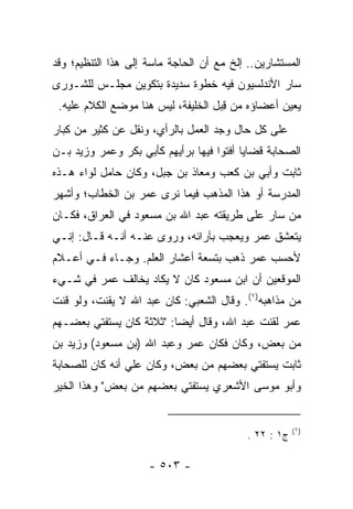 ‫ﺍﻟﻤﺴﺘﺸﺎﺭﻴﻥ.. ﺇﻟﺦ ﻤﻊ ﺃﻥ ﺍﻟﺤﺎﺠﺔ ﻤﺎﺴﺔ ﺇﻟﻰ ﻫﺫﺍ ﺍﻟﺘﻨﻅﻴﻡ؛ ﻭﻗﺩ‬
‫ﺴﺎﺭ ﺍﻷﻨﺩﻟﺴﻴﻭﻥ ﻓﻴﻪ ﺨﻁﻭﺓ ﺴﺩﻴﺩﺓ ﺒﺘﻜﻭﻴﻥ ﻤﺠﻠـﺱ ﻟﻠﺸـﻭﺭﻯ‬
 ‫ﻴﻌﻴﻥ ﺃﻋﻀﺎﺅﻩ ﻤﻥ ﻗ ‪‬ل ﺍﻟﺨﻠﻴﻔﺔ، ﻟﻴﺱ ﻫﻨﺎ ﻤﻭﻀﻊ ﺍﻟﻜﻼﻡ ﻋﻠﻴﻪ.‬
                                    ‫ِﺒ‬
‫ﻋﻠﻰ ﻜل ﺤﺎل ﻭﺠﺩ ﺍﻟﻌﻤل ﺒﺎﻟﺭﺃﻱ، ﻭﻨﻘل ﻋﻥ ﻜﺜﻴﺭ ﻤﻥ ﻜﺒﺎﺭ‬
‫ﺍﻟﺼﺤﺎﺒﺔ ﻗﻀﺎﻴﺎ ﺃﻓﺘﻭﺍ ﻓﻴﻬﺎ ﺒﺭﺃﻴﻬﻡ ﻜﺄﺒﻲ ﺒﻜﺭ ﻭﻋﻤﺭ ﻭﺯﻴﺩ ﺒـﻥ‬
‫ﺜﺎﺒﺕ ﻭﺃﺒﻲ ﺒﻥ ﻜﻌﺏ ﻭﻤﻌﺎﺫ ﺒﻥ ﺠﺒل، ﻭﻜﺎﻥ ﺤﺎﻤل ﻟﻭﺍﺀ ﻫـﺫﻩ‬
‫ﺍﻟﻤﺩﺭﺴﺔ ﺃﻭ ﻫﺫﺍ ﺍﻟﻤﺫﻫﺏ ﻓﻴﻤﺎ ﻨﺭﻯ ﻋﻤﺭ ﺒﻥ ﺍﻟﺨﻁﺎﺏ؛ ﻭﺃﺸﻬﺭ‬
‫ﻤﻥ ﺴﺎﺭ ﻋﻠﻰ ﻁﺭﻴﻘﺘﻪ ﻋﺒﺩ ﺍﷲ ﺒﻥ ﻤﺴﻌﻭﺩ ﻓﻲ ﺍﻟﻌﺭﺍﻕ، ﻓﻜـﺎﻥ‬
‫ﻴﺘﻌﺸﻕ ﻋﻤﺭ ﻭﻴﻌﺠﺏ ﺒﺂﺭﺍﺌﻪ، ﻭﺭﻭﻯ ﻋﻨـﻪ ﺃﻨـﻪ ﻗـﺎل: ﺇﻨـﻲ‬
‫ﻷﺤﺴﺏ ﻋﻤﺭ ﺫﻫﺏ ﺒﺘﺴﻌﺔ ﺃﻋﺸﺎﺭ ﺍﻟﻌﻠﻡ. ﻭﺠـﺎﺀ ﻓـﻲ ﺃﻋـﻼﻡ‬
‫ﺍﻟﻤﻭﻗﻌﻴﻥ ﺃﻥ ﺍﺒﻥ ﻤﺴﻌﻭﺩ ﻜﺎﻥ ﻻ ﻴﻜﺎﺩ ﻴﺨﺎﻟﻑ ﻋﻤﺭ ﻓﻲ ﺸـﻲﺀ‬
‫ﻤﻥ ﻤﺫﺍﻫﺒﻪ)١(. ﻭﻗﺎل ﺍﻟﺸﻌﺒﻲ: ﻜﺎﻥ ﻋﺒﺩ ﺍﷲ ﻻ ﻴﻘﻨﺕ، ﻭﻟﻭ ﻗﻨﺕ‬
‫ﻋﻤﺭ ﻟﻘﻨﺕ ﻋﺒﺩ ﺍﷲ، ﻭﻗﺎل ﺃﻴﻀﺎ: "ﺜﻼﺜﺔ ﻜﺎﻥ ﻴﺴﺘﻔﺘﻲ ﺒﻌﻀـﻬﻡ‬
                          ‫‪‬‬
‫ﻤﻥ ﺒﻌﺽ، ﻭﻜﺎﻥ ﻓﻜﺎﻥ ﻋﻤﺭ ﻭﻋﺒﺩ ﺍﷲ )ﺒﻥ ﻤﺴﻌﻭﺩ( ﻭﺯﻴﺩ ﺒﻥ‬
‫ﺜﺎﺒﺕ ﻴﺴﺘﻔﺘﻲ ﺒﻌﻀﻬﻡ ﻤﻥ ﺒﻌﺽ، ﻭﻜﺎﻥ ﻋﻠﻲ ﺃﻨﻪ ﻜﺎﻥ ﻟﻠﺼﺤﺎﺒﺔ‬
‫ﻭﺃﺒﻭ ﻤﻭﺴﻰ ﺍﻷﺸﻌﺭﻱ ﻴﺴﺘﻔﺘﻲ ﺒﻌﻀﻬﻡ ﻤﻥ ﺒﻌﺽ" ﻭﻫﺫﺍ ﺍﻟﺨﻴﺭ‬


                                                       ‫)١(‬
                                           ‫ﺝ١ : ٢٢ .‬

                     ‫- ٣٠٥ -‬
 