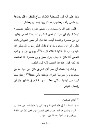 ‫ﻴﺩﻟﻨﺎ ﻋﻠﻰ ﺃﻨﻪ ﻜﺎﻥ ﻟﻠﺼﺤﺎﺒﺔ ﺍﻟﻌﻠﻤﺎﺀ ﻤﻨﺎﺥ ﻟﻠﺘﻔﻜﻴﺭ، ﻜل ﺠﻤﺎﻋﺔ‬
          ‫ﻟﻬﻡ ﻤﻨﺤﻰ ﻴﺄﻟﻑ ﺒﻌﻀﻬﻡ ﺒﻌﻀﺎ ﻭﻴﺅﻴﺩ ﺒﻌﻀﻬﻡ ﺒﻌﻀﺎ.‬
            ‫‪‬‬                ‫‪‬‬
‫ﻓﻜﺎﻥ ﻋﺒﺩ ﺍﷲ ﺒﻥ ﻤﺴﻌﻭﺩ ﻤﻥ ﻤﻨﺤﻰ ﻋﻤﺭ، ﻭﺃﻅﻬﺭ ﻤﻨﺎﺤﻴـﻪ‬
‫ﺍﻻﻋﺘﺩﺍﺩ ﺒﺎﻟﺭﺃﻱ ﺤﻴﺙ ﻻ ﻨﺹ ﻜﻤﺎ ﺭﺃﻴﺕ، ﻭﻫﺫﺍ ﺍﻟﻤﻨﺤﻰ ﻴﻅﻬﺭ‬
‫ﻓﻲ ﺍﺒﻥ ﻤﺴﻌﻭﺩ ﻭﺍﻀﺤﺎ ﺃﻴﻀﺎ، ﻓﻘﺩ ﻗﺎل ﺃﺒﻭ ﻋﻤﺭ ﺍﻟﺸﻴﺒﺎﻨﻲ ﻜﻨﺕ‬
                               ‫‪‬‬    ‫‪‬‬
‫ﺃﺠﻠﺱ ﺇﻟﻰ ﺍﺒﻥ ﻤﺴﻌﻭﺩ ﺤﻭﻻ ﻻ ﻴﻘﻭل ﻗﺎل ﺭﺴﻭل ﺍﷲ ﺼﻠﻰ ﺍﷲ‬
                          ‫ﹰ‬
‫ﻋﻠﻴﻪ ﻭﺴﻠﻡ، ﻓﺈﺫﺍ ﻗﺎﻟﻬﺎ ﺍﺴﺘﻘﻠﺘﻪ ﺍﻟﺭﻋ‪‬ﺩﺓ)١(، ﻭﺭﻭﻯ ﻋﻥ ﺇﺒـﺭﺍﻫﻴﻡ‬
                         ‫‪‬‬
‫ﺍﻟﻨﺨﻌﻲ ﺃﻨﻪ ﻜﺎﻥ ﻻ ﻴﻌﺩل ﺒﻘﻭل ﻋﻤﺭ ﻭﺍﺒﻥ ﻤﺴﻌﻭﺩ ﺇﺫﺍ ﺍﺠﺘﻤﻌﺎ،‬
                   ‫ﻓﺈﺫﺍ ﻜﺎﻥ ﻗﻭل ﻋﺒﺩ ﺍﷲ ﺃﻋﺠﺏ ﻷﻨﻪ ﻜﺎﻥ ﺃﻟﻁﻑ.‬
‫ﻭﺃﻨﺕ ﺇﺫﺍ ﻋﻠﻤﺕ ﺃﻥ ﻋﻠﻡ ﺃﻫل ﺍﻟﻌﺭﺍﻕ ﻜﺎﻥ ﻋﻥ ﻋﺒﺩ ﺍﷲ ﺒﻥ‬
            ‫)٢(‬
‫ﺭﺃﻴﺕ ﺴﺒﺒﺎ‬
 ‫‪‬‬                ‫ﻤﺴﻌﻭﺩ، ﻭﺃﻥ ﻤﺩﺭﺴﺔ ﺍﻟﻌﺭﺍﻕ ﺘ ‪‬ﺠﺕ ﺒﺄﺒﻲ ﺤﻨﻴﻔﺔ‬
                               ‫ﻭ‬
‫ﻜﺒﻴﺭﺍ ﻤﻥ ﺍﻷﺴﺒﺎﺏ ﺍﻟﺘﻲ ﺠﻌﻠﺕ ﻤﺩﺭﺴﺔ ﺍﻟﻌﺭﺍﻕ ﺘﺸﺘﻬﺭ ﺒﺎﻟﺭﺃﻱ‬
                                               ‫‪‬‬
                                                ‫ﻭﺇﻋﻤﺎل ﺍﻟﻘﻴﺎﺱ.‬


                                                                 ‫)١(‬
                                               ‫ﺃﻋﻼﻡ ﺍﻟﻤﻭﻗﻌﻴﻥ.‬
                                                                 ‫)٢(‬
‫ﺇﺫﺍ ﺘﺘﺒﻌﻨﺎ ﺘﺴﻠﺴل ﻫﺫﻩ ﺍﻟﻤﺩﺭﺴﺔ ﻭﺠﺩﻨﺎ ﺃﻥ ﺃﺒﺎ ﺤﻨﻴﻔﺔ ﺃﺨﺫ ﻋﻥ ﺤﻤﺎﺩ ﺒﻥ‬
‫ﺃﺒﻲ ﺴﻠﻴﻤﺎﻥ ﻭﻫﻭ ﺃﺨﺫ ﻋﻥ ﺇﺒﺭﺍﻫﻴﻡ ﺍﻟﻨﺨﻌﻲ، ﻭﺇﺒﺭﺍﻫﻴﻡ ﺃﺨﺫ ﻋﻥ ﻋﻠﻘﻤﺔ‬
                           ‫ﺒﻥ ﻗﻴﺱ ﻭﻫﻭ ﺘﻠﻤﻴﺫ ﻋﺒﺩ ﺍﷲ ﺒﻥ ﻤﺴﻌﻭﺩ.‬

                          ‫- ٤٠٥ -‬
 