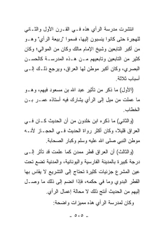 ‫ﺍﻨﺘﺸﺭﺕ ﻤﺩﺭﺴﺔ ﺍﻟﺭﺃﻱ ﻫﺫﻩ ﻓـﻲ ﺍﻟﻘـﺭﻥ ﺍﻷﻭل ﻭﺍﻟﺜـﺎﻨﻲ‬
‫ﻟﻠﻬﺠﺭﺓ ﺤﺘﻰ ﻜﺎﻨﻭﺍ ﻴﻨﺴﺒﻭﻥ ﺇﻟﻴﻬﺎ، ﻓﺴﻤﻭﺍ "ﺭﺒﻴﻌﺔ ﺍﻟﺭﺃﻱ" ﻭﻫـﻭ‬
‫ﻤﻥ ﺃﻜﺒﺭ ﺍﻟﺘﺎﺒﻌﻴﻥ ﻭﺸﻴﺦ ﺍﻹﻤﺎﻡ ﻤﺎﻟﻙ ﻭﻜﺎﻥ ﻤﻥ ﺍﻟﻤﻭﺍﻟﻲ؛ ﻭﻜﺎﻥ‬
‫ﻜﺜﻴﺭ ﻤﻥ ﺍﻟﺘﺎﺒﻌﻴﻥ ﻭﺘﺎﺒﻌﻴﻬﻡ ﻤـﻥ ﻫـﺫﻩ ﺍﻟﻤﺩﺭﺴـﺔ ﻜﺎﻟﺤﺴـﻥ‬
‫ﺍﻟﺒﺼﺭﻱ، ﻭﻜﺎﻥ ﺃﻜﺒﺭ ﻤﻭﻁﻥ ﻟﻬﺎ ﺍﻟﻌﺭﺍﻕ، ﻭﻴﺭﺠﻊ ﺫﻟـﻙ ﺇﻟـﻰ‬
                                             ‫ﺃﺴﺒﺎﺏ ﺜﻼﺜﺔ.‬
‫)ﺍﻷﻭل( ﻤﺎ ﺫﻜﺭ ﻤﻥ ﺘﺄﺜﻴﺭ ﻋﺒﺩ ﺍﷲ ﺒﻥ ﻤﺴﻌﻭﺩ ﻓﻴﻬﻡ، ﻭﻫـﻭ‬
‫ﻤﺎ ﻋﻤﻠﺕ ﻤﻥ ﻤﻴل ﺇﻟﻰ ﺍﻟﺭﺃﻱ ﻴﺸﺎﺭﻙ ﻓﻴﻪ ﺃﺴﺘﺎﺫﻩ ﻋﻤـﺭ ﺒـﻥ‬
                                                ‫ﺍﻟﺨﻁﺎﺏ.‬
‫)ﻭﺍﻟﺜﺎﻨﻲ( ﻤﺎ ﺫﻜﺭﻩ ﺍﺒﻥ ﺨﻠﺩﻭﻥ ﻤﻥ ﺃﻥ ﺍﻟﺤﺩﻴﺙ ﻜـﺎﻥ ﻓـﻲ‬
‫ﺍﻟﻌﺭﺍﻕ ﻗﻠﻴ ﹰ، ﻭﻜﺎﻥ ﺃﻜﺜﺭ ﺭﻭﺍﺓ ﺍﻟﺤﺩﻴﺙ ﻓـﻲ ﺍﻟﺤﺠـﺎﺯ ﻷﻨـﻪ‬
                                        ‫ﻼ‬
          ‫ﻤﻭﻁﻥ ﺍﻟﻨﺒﻲ ﺼﻠﻰ ﺍﷲ ﻋﻠﻴﻪ ﻭﺴﻠﻡ ﻭﻜﺒﺎﺭ ﺍﻟﺼﺤﺎﺒﺔ.‬
‫)ﻭﺍﻟﺜﺎﻟﺙ( ﺃﻥ ﺍﻟﻌﺭﺍﻕ ﻗﻁﺭ ﻤﻤﺩﻥ ﻜﻤﺎ ﻋﻠﻤﺕ ﻗﺩ ﺘﺄﺜﺭ ﺇﻟـﻰ‬
‫ﺩﺭﺠﺔ ﻜﺒﻴﺭﺓ ﺒﺎﻟﻤﺩﻴﻨﺔ ﺍﻟﻔﺎﺭﺴﻴﺔ ﻭﺍﻟﻴﻭﻨﺎﻨﻴﺔ، ﻭﺍﻟﻤﺩﻨﻴﺔ ﺘﻀﻊ ﺘﺤﺕ‬
‫ﻋﻴﻥ ﺍﻟﻤﺸﺭﻉ ﺠﺯﺌﻴﺎﺕ ﻜﺜﻴﺭﺓ ﺘﺤﺘﺎﺝ ﺇﻟﻰ ﺍﻟﺘﺸﺭﻴﻊ ﻻ ﻴﻘﺎﺱ ﺒﻬﺎ‬
‫ﺍﻟﻘﻁﺭ ﺍﻟﺒﺩﻭﻱ ﻭﻤﺎ ﻓﻲ ﺤﻜﻤﻪ، ﻓﺈﺫﺍ ﺍﻨﻀﻡ ﺇﻟﻰ ﺫﻟﻙ ﻤﺎ ﻭﺼـل‬
          ‫ﺇﻟﻴﻬﻡ ﻤﻥ ﺍﻟﺤﺩﻴﺙ ﺃﻨﺘﺞ ﺫﻟﻙ ﻻ ﻤﺤﺎﻟﺔ ﺇﻋﻤﺎل ﺍﻟﺭﺃﻱ.‬
              ‫ﻭﻜﺎﻥ ﻟﻤﺩﺭﺴﺔ ﺍﻟﺭﺃﻱ ﻫﺫﻩ ﻤﻤﻴﺯﺍﺕ ﻭﺍﻀﺤﺔ:‬

                      ‫- ٥٠٥ -‬
 