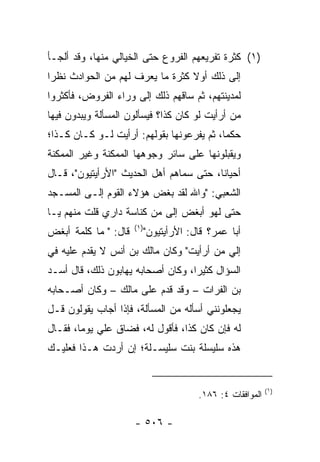 ‫)١( ﻜﺜﺭﺓ ﺘﻔﺭﻴﻌﻬﻡ ﺍﻟﻔﺭﻭﻉ ﺤﺘﻰ ﺍﻟﺨﻴﺎﻟﻲ ﻤﻨﻬﺎ، ﻭﻗﺩ ﺃﻟﺠـﺄ‬
‫ﺇﻟﻰ ﺫﻟﻙ ﺃﻭﻻ ﻜﺜﺭﺓ ﻤﺎ ﻴﻌﺭﻑ ﻟﻬﻡ ﻤﻥ ﺍﻟﺤﻭﺍﺩﺙ ﻨﻅﺭﺍ‬
 ‫‪‬‬                               ‫ﹰ‬
‫ﻟﻤﺩﻴﻨﺘﻬﻡ، ﺜﻡ ﺴﺎﻗﻬﻡ ﺫﻟﻙ ﺇﻟﻰ ﻭﺭﺍﺀ ﺍﻟﻔﺭﻭﺽ، ﻓﺄﻜﺜﺭﻭﺍ‬
‫ﻤﻥ ﺃﺭﺃﻴﺕ ﻟﻭ ﻜﺎﻥ ﻜﺫﺍ؟ ﻓﻴﺴﺄﻟﻭﻥ ﺍﻟﻤﺴﺄﻟﺔ ﻭﻴﺒﺩﻭﻥ ﻓﻴﻬﺎ‬
‫ﺤﻜﻤﺎ، ﺜﻡ ﻴﻔﺭﻋﻭﻨﻬﺎ ﺒﻘﻭﻟﻬﻡ: ﺃﺭﺃﻴﺕ ﻟـﻭ ﻜـﺎﻥ ﻜـﺫﺍ؛‬
                                           ‫‪‬‬
‫ﻭﻴﻘﺒﻠﻭﻨﻬﺎ ﻋﻠﻰ ﺴﺎﺌﺭ ﻭﺠﻭﻫﻬﺎ ﺍﻟﻤﻤﻜﻨﺔ ﻭﻏﻴﺭ ﺍﻟﻤﻤﻜﻨﺔ‬
‫ﺃﺤﻴﺎﻨﺎ، ﺤﺘﻰ ﺴﻤﺎﻫﻡ ﺃﻫل ﺍﻟﺤﺩﻴﺙ "ﺍﻷﺭﺃﻴﺘﻴﻭﻥ"، ﻗـﺎل‬
                                         ‫ﹰ‬
‫ﺍﻟﺸﻌﺒﻲ: "ﻭﺍﷲ ﻟﻘﺩ ﺒﻐﺽ ﻫﺅﻻﺀ ﺍﻟﻘﻭﻡ ﺇﻟـﻰ ﺍﻟﻤﺴـﺠﺩ‬
‫ﺤﺘﻰ ﻟﻬﻭ ﺃﺒﻐﺽ ﺇﻟﻰ ﻤﻥ ﻜﻨﺎﺴﺔ ﺩﺍﺭﻱ ﻗﻠﺕ ﻤﻨﻬﻡ ﻴـﺎ‬
                      ‫)١(‬
‫ﻗﺎل: " ﻤﺎ ﻜﻠﻤﺔ ﺃﺒﻐﺽ‬         ‫ﺃﺒﺎ ﻋﻤﺭ؟ ﻗﺎل: ﺍﻷﺭﺃﻴﺘﻴﻭﻥ"‬
‫ﺇﻟﻲ ﻤﻥ ﺃﺭﺃﻴﺕ" ﻭﻜﺎﻥ ﻤﺎﻟﻙ ﺒﻥ ﺃﻨﺱ ﻻ ‪‬ﻘ ‪‬ﻡ ﻋﻠﻴﻪ ﻓﻲ‬
         ‫ﻴﺩ‬                                ‫‪‬‬
‫ﺍﻟﺴﺅﺍل ﻜﺜﻴﺭﺍ، ﻭﻜﺎﻥ ﺃﺼﺤﺎﺒﻪ ﻴﻬﺎﺒﻭﻥ ﺫﻟﻙ، ﻗﺎل ﺃﺴـﺩ‬
                                   ‫‪‬‬
‫ﺒﻥ ﺍﻟﻔﺭﺍﺕ – ﻭﻗﺩ ﻗﺩﻡ ﻋﻠﻰ ﻤﺎﻟﻙ – ﻭﻜﺎﻥ ﺃﺼـﺤﺎﺒﻪ‬
‫ﻴﺠﻌﻠﻭﻨﻨﻲ ﺃﺴﺄﻟﻪ ﻤﻥ ﺍﻟﻤﺴﺄﻟﺔ، ﻓﺈﺫﺍ ﺃﺠﺎﺏ ﻴﻘﻭﻟﻭﻥ ﻗـل‬
‫ﻟﻪ ﻓﺈﻥ ﻜﺎﻥ ﻜﺫﺍ، ﻓﺄﻗﻭل ﻟﻪ، ﻓﻀﺎﻕ ﻋﻠﻲ ﻴﻭﻤﺎ، ﻓﻘـﺎل‬
        ‫‪ ‬‬
‫ﻫﺫﻩ ﺴﻠﻴﺴﻠﺔ ﺒﻨﺕ ﺴﻠﻴﺴـﻠﺔ؛ ﺇﻥ ﺃﺭﺩﺕ ﻫـﺫﺍ ﻓﻌﻠﻴـﻙ‬


                                                             ‫)١(‬
                                         ‫ﺍﻟﻤﻭﺍﻓﻘﺎﺕ ٤: ٦٨١.‬

                      ‫- ٦٠٥ -‬
 