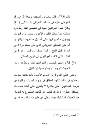 ‫ﺒﺎﻟﻌﺭﺍﻕ)١(، ﻭﻗﺎل ﺴﻌﻴﺩ ﺒﻥ ﺍﻟﻤﺴﻴﺏ ﻟﺭﺒﻴﻌﺔ ﺍﻟﺭﺃﻱ ﻭﻗﺩ‬
‫ﺍﻋﺘﺭﺽ ﻋﻠﻴﻪ ﻓﻲ ﻤﺴﺄﻟﺔ: "ﺃﻋﺭﺍﻗﻲ ﺃﻨـﺕ؟... ﺇﻟـﺦ"‬
‫ﻭﻜﺎﻥ ﻋﻤل ﺍﻟﻌﺭﺍﻗﻴﻴﻥ ﺴﺒﺒﺎ ﻓﻲ ﺘﻀﺨﻴﻡ ﺍﻟﻔﻘﻪ ﻭﻜﺜـﺭﺓ‬
                       ‫‪‬‬
‫ﻤﺴﺎﺌﻠﻪ ﻤﻤﺎ ﺠﻌل ﺍﻟﻔﻘﻬﺎﺀ ﺍﻵﺨﺭﻴﻥ ﻴﻨﻅـﺭﻭﻥ ﻓﻴﻬـﺎ،‬
‫ﻭﻴﺒﺩﻭﻥ ﺤﻜﻤﻬﻡ ﻓﻴﻬﺎ ﻋﻠﻰ ﺃﺼﻭل ﻤﺫﺍﻫﺒﻬﻡ؛ ﻭﻴﻅﻬـﺭ‬
‫ﺃﻨﻪ ﻜﺎﻥ ﻟﻠﻤﻨﻁﻕ ﺍﻟﺴﺭﻴﺎﻨﻲ ﺍﻟﺫﻱ ﻜﺎﻥ ﻤﻨﺘﺸـﺭﺍ ﻓـﻲ‬
     ‫‪‬‬
‫ﺍﻟﻌﺭﺍﻕ ﻗﺒل ﺍﻟﻔﺘﺢ – ﻜﻤﺎ ﻭﺼﻔﻨﺎ ﻤﻥ ﻗﺒل – ﺃﺜﺭ ﻓـﻲ‬
    ‫ﺍﻟﻘﺎﻟﺏ ﺍﻟﺫﻱ ﺍﺘﺨﺫﻩ ﺍﻟﻌﺭﺍﻗﻴﻭﻥ ﻓﻲ ﺘﻔﺭﻴﻊ ﺍﻟﻤﺴﺎﺌل.‬
‫)٢( ﻗﻠﺔ ﺭﻭﺍﻴﺘﻬﻡ ﻟﻠﺤﺩﻴﺙ ﻭﺍﺸﺘﺭﺍﻁﻬﻡ ﻓﻴﻤﺎ ﻴﺅﺨﺫ ﺒﻪ ﻤـﻥ‬
            ‫ﺍﻟﺤﺩﻴﺙ ﺸﺭﻭﻁﺎ ﻻ ﻴﺴﻠﻡ ﻤﻌﻬﺎ ﺇﻻ ﺍﻟﻘﻠﻴل.‬
                                    ‫ﹰ‬
‫ﻭﺤﺘﻰ ﻏﺎﻟﻰ ﺍﻟﻘﻭﻡ ﻓﺭﺃﻭﺍ ﻋـﺩﻡ ﺍﻷﺨـﺫ ﺒﺎﻟﺤـﺩﻴﺙ ﺒﺘﺎ ﹰـﺎ،‬
   ‫ﺘ‬
‫ﻭﺤﺠﺘﻬﻡ ﻓﻲ ﺫﻟﻙ ﺸﻜﻬﻡ ﺍﻟﻤﻁﻠﻕ ﻓﻲ ﺭﻭﺍﺓ ﺍﻟﺤﺩﻴﺙ، ﻭﻜﺜﺭﺓ ﻤﻥ‬
‫ﺤﺭﺠﻪ ﺍﻟﻤﺤﺩﺜﻭﻥ، ﺤﺘﻰ ﻴﻜﺎﺩﻭﺍ ﻻ ﻴﺘﻔﻘﻭﻥ ﻋﻠﻰ ﺃﻤﺎﻨﺔ ﻤﺤـﺩﺙ‬
‫ﻭﺼﺩﻗﻪ، ﻓﻘﺎﻟﻭﺍ: ﻻ ﻨﺘﺭﻙ ﻜﺘﺎﺏ ﺍﷲ ﺍﻟﺜﺎﺒﺕ ﺍﻟﻤﻘﻁﻭﻉ ﺒﻪ ﻟﻤﺜـل‬
‫ﻫﺫﺍ ﺍﻟﺤﺩﻴﺙ ﺍﻟﻤﺸﻜﻭﻙ ﻓﻴﻪ، ﻭﺤﺘﻰ ﻤﻥ ﻅﻬﺭﺕ ﺃﻤﺎﻨﺘـﻪ، ﻓﻤـﻥ‬



                                                       ‫)١(‬
                                  ‫ﺍﻟﻤﺼﺩﺭ ﻨﻔﺴﻪ ﺹ ٧٨١.‬

                     ‫- ٧٠٥ -‬
 