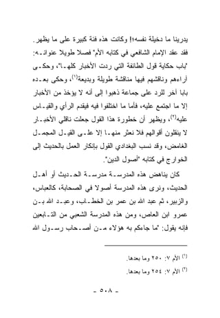 ‫ﻴﺩﺭﻴﻨﺎ ﻤﺎ ﺩﺨﻴﻠﺔ ﻨﻔﺴﻪ؛! ﻭﻜﺎﻨﺕ ﻫﺫﻩ ﻓﺌﺔ ﻜﺒﻴﺭﺓ ﻋﻠﻰ ﻤﺎ ﻴﻅﻬﺭ.‬
‫ﻓﻘﺩ ﻋﻘﺩ ﺍﻹﻤﺎﻡ ﺍﻟﺸﺎﻓﻌﻲ ﻓﻲ ﻜﺘﺎﺒﻪ ﺍﻷﻡ" ﻓﺼﻼ ﻁﻭﻴﻼ ﻋﻨﻭﺍﻨـﻪ:‬
         ‫ﹰ‬    ‫ﹰ‬
‫"ﺒﺎﺏ ﺤﻜﺎﻴﺔ ﻗﻭل ﺍﻟﻁﺎﺌﻔﺔ ﺍﻟﺘﻲ ﺭﺩﺕ ﺍﻷﺨﺒﺎﺭ ﻜﻠﻬـﺎ"، ﻭﺤﻜـﻰ‬
‫ﺁﺭﺍﺀﻫﻡ ﻭﻨﺎﻗﺸﻬﻡ ﻓﻴﻬﺎ ﻤﻨﺎﻗﺸﺔ ﻁﻭﻴﻠﺔ ﻭﺒﺩﻴﻌﺔ)١(، ﻭﺤﻜﻰ ﺒﻌـﺩﻩ‬
‫ﺒﺎﺒﺎ ﺁﺨﺭ ﻟﻠﺭﺩ ﻋﻠﻰ ﺠﻤﺎﻋﺔ ﺫﻫﺒﻭﺍ ﺇﻟﻰ ﺃﻨﻪ ﻻ ﻴﺅﺨﺫ ﻤﻥ ﺍﻷﺨﺒﺎﺭ‬
                                                   ‫‪‬‬
‫ﺇﻻ ﻤﺎ ﺍﺠﺘﻤﻊ ﻋﻠﻴﻪ، ﻓﺄﻤﺎ ﻤﺎ ﺍﺨﺘﻠﻔﻭﺍ ﻓﻴﻪ ﻓﻴﻘﺩﻡ ﺍﻟﺭﺃﻱ ﻭﺍﻟﻘﻴـﺎﺱ‬
‫ﻋﻠﻴﻪ)٢(، ﻭﻴﻅﻬﺭ ﺃﻥ ﺨﻁﻭﺭﺓ ﻫﺫﺍ ﺍﻟﻘﻭل ﺠﻌﻠﺕ ﻨﺎﻗﻠﻲ ﺍﻷﺨﺒـﺎﺭ‬
‫ﻻ ﻴﻨﻘﻠﻭﻥ ﺃﻗﻭﺍﻟﻬﻡ ﻓﻼ ﻨﻌﺜﺭ ﻤﻨﻬـﺎ ﺇﻻ ﻋﻠـﻰ ﺍﻟﻘﻴـل ﺍﻟﻤﺠﻤـل‬
‫ﺍﻟﻐﺎﻤﺽ، ﻭﻗﺩ ﻨﺴﺏ ﺍﻟﺒﻐﺩﺍﺩﻱ ﺍﻟﻘﻭل ﺒﺈﻨﻜﺎﺭ ﺍﻟﻌﻤل ﺒﺎﻟﺤﺩﻴﺙ ﺇﻟﻰ‬
                          ‫ﺍﻟﺨﻭﺍﺭﺝ ﻓﻲ ﻜﺘﺎﺒﻪ "ﺃﺼﻭل ﺍﻟﺩﻴﻥ".‬
‫ﻜﺎﻥ ﻴﻨﺎﻫﺽ ﻫﺫﻩ ﺍﻟﻤﺩﺭﺴـﺔ ﻤﺩﺭﺴـﺔ ﺍﻟﺤـﺩﻴﺙ ﺃﻭ ﺃﻫـل‬
‫ﺍﻟﺤﺩﻴﺙ، ﻭﻨﺭﻯ ﻫﺫﻩ ﺍﻟﻤﺩﺭﺴﺔ ﺃﺼﻭﻻ ﻓﻲ ﺍﻟﺼﺤﺎﺒﺔ، ﻜﺎﻟﻌﺒﺎﺱ،‬
                     ‫ﹰ‬
‫ﻭﺍﻟﺯﺒﻴﺭ، ﺜﻡ ﻋﺒﺩ ﺍﷲ ﺒﻥ ﻋﻤﺭ ﺒﻥ ﺍﻟﺨﻁـﺎﺏ، ﻭﻋﺒـﺩ ﺍﷲ ﺒـﻥ‬
‫ﻋﻤﺭﻭ ﺍﺒﻥ ﺍﻟﻌﺎﺹ، ﻭﻤﻥ ﻫﺫﻩ ﺍﻟﻤﺩﺭﺴﺔ ﺍﻟﺸﻌﺒﻲ ﻤﻥ ﺍﻟﺘـﺎﺒﻌﻴﻥ‬
‫ﻓﺈﻨﻪ ﻴﻘﻭل: "ﻤﺎ ﺠﺎﺀﻜﻡ ﺒﻪ ﻫﺅﻻﺀ ﻤـﻥ ﺃﺼـﺤﺎﺏ ﺭﺴـﻭل ﺍﷲ‬


                                                           ‫)١(‬
                                   ‫ﺍﻷﻡ ٧: ٠٥٢ ﻭﻤﺎ ﺒﻌﺩﻫﺎ.‬
                                                           ‫)٢(‬
                                   ‫ﺍﻷﻡ ٧: ٤٥٢ ﻭﻤﺎ ﺒﻌﺩﻫﺎ.‬

                      ‫- ٨٠٥ -‬
 