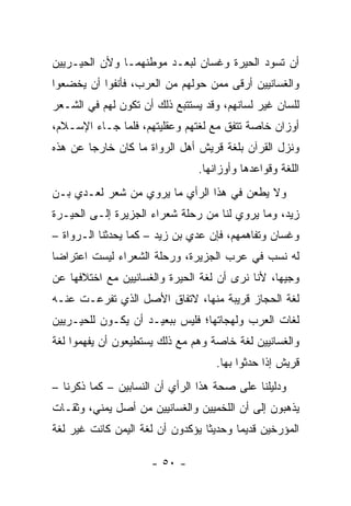 ‫ﺃﻥ ﺘﺴﻭﺩ ﺍﻟﺤﻴﺭﺓ ﻭﻏﺴﺎﻥ ﻟﺒﻌـﺩ ﻤﻭﻁﻨﻬﻤـﺎ ﻭﻷﻥ ﺍﻟﺤﻴـﺭﻴﻴﻥ‬
‫ﻭﺍﻟﻐﺴﺎﻨﻴﻴﻥ ﺃﺭﻗﻰ ﻤﻤﻥ ﺤﻭﻟﻬﻡ ﻤﻥ ﺍﻟﻌﺭﺏ، ﻓﺄﻨﻔﻭﺍ ﺃﻥ ﻴﺨﻀﻌﻭﺍ‬
‫ﻟﻠﺴﺎﻥ ﻏﻴﺭ ﻟﺴﺎﻨﻬﻡ، ﻭﻗﺩ ﻴﺴﺘﺘﺒﻊ ﺫﻟﻙ ﺃﻥ ﺘﻜﻭﻥ ﻟﻬﻡ ﻓﻲ ﺍﻟﺸـﻌﺭ‬
‫ﺃﻭﺯﺍﻥ ﺨﺎﺼﺔ ﺘﺘﻔﻕ ﻤﻊ ﻟﻐﺘﻬﻡ ﻭﻋﻘﻠﻴﺘﻬﻡ، ﻓﻠﻤﺎ ﺠـﺎﺀ ﺍﻹﺴـﻼﻡ،‬
‫ﻭﻨﺯل ﺍﻟﻘﺭﺁﻥ ﺒﻠﻐﺔ ﻗﺭﻴﺵ ﺃﻫل ﺍﻟﺭﻭﺍﺓ ﻤﺎ ﻜﺎﻥ ﺨﺎﺭﺠﺎ ﻋﻥ ﻫﺫﻩ‬
        ‫‪‬‬
                               ‫ﺍﻟﻠﻐﺔ ﻭﻗﻭﺍﻋﺩﻫﺎ ﻭﺃﻭﺯﺍﻨﻬﺎ.‬
‫ﻭﻻ ﻴﻁﻌﻥ ﻓﻲ ﻫﺫﺍ ﺍﻟﺭﺃﻱ ﻤﺎ ﻴﺭﻭﻱ ﻤﻥ ﺸﻌﺭ ﻟﻌـﺩﻱ ﺒـﻥ‬
    ‫‪‬‬
‫ﺯﻴﺩ، ﻭﻤﺎ ﻴﺭﻭﻱ ﻟﻨﺎ ﻤﻥ ﺭﺤﻠﺔ ﺸﻌﺭﺍﺀ ﺍﻟﺠﺯﻴﺭﺓ ﺇﻟـﻰ ﺍﻟﺤﻴـﺭﺓ‬
‫ﻭﻏﺴﺎﻥ ﻭﺘﻔﺎﻫﻤﻬﻡ، ﻓﺈﻥ ﻋﺩﻱ ﺒﻥ ﺯﻴﺩ – ﻜﻤﺎ ﻴﺤﺩﺜﻨﺎ ﺍﻟـﺭﻭﺍﺓ –‬
                              ‫‪‬‬
‫ﻟﻪ ﻨﺴﺏ ﻓﻲ ﻋﺭﺏ ﺍﻟﺠﺯﻴﺭﺓ، ﻭﺭﺤﻠﺔ ﺍﻟﺸﻌﺭﺍﺀ ﻟﻴﺴﺕ ﺍﻋﺘﺭﺍﻀﺎ‬
 ‫‪‬‬
‫ﻭﺠﻴﻬﺎ، ﻷﻨﺎ ﻨﺭﻯ ﺃﻥ ﻟﻐﺔ ﺍﻟﺤﻴﺭﺓ ﻭﺍﻟﻐﺴﺎﻨﻴﻴﻥ ﻤﻊ ﺍﺨﺘﻼﻓﻬﺎ ﻋﻥ‬
                                                 ‫‪‬‬
‫ﻟﻐﺔ ﺍﻟﺤﺠﺎﺯ ﻗﺭﻴﺒﺔ ﻤﻨﻬﺎ، ﻻﺘﻔﺎﻕ ﺍﻷﺼل ﺍﻟﺫﻱ ﺘﻔﺭﻋـﺕ ﻋﻨـﻪ‬
‫ﻟﻐﺎﺕ ﺍﻟﻌﺭﺏ ﻭﻟﻬﺠﺎﺘﻬﺎ؛ ﻓﻠﻴﺱ ﺒﺒﻌﻴـﺩ ﺃﻥ ﻴﻜـﻭﻥ ﻟﻠﺤﻴـﺭﻴﻴﻥ‬
‫ﻭﺍﻟﻐﺴﺎﻨﻴﻴﻥ ﻟﻐﺔ ﺨﺎﺼﺔ ﻭﻫﻡ ﻤﻊ ﺫﻟﻙ ﻴﺴﺘﻁﻴﻌﻭﻥ ﺃﻥ ﻴﻔﻬﻤﻭﺍ ﻟﻐﺔ‬
                                   ‫ﻗﺭﻴﺵ ﺇﺫﺍ ﺤﺩﺜﻭﺍ ﺒﻬﺎ.‬
‫ﻭﺩﻟﻴﻠﻨﺎ ﻋﻠﻰ ﺼﺤﺔ ﻫﺫﺍ ﺍﻟﺭﺃﻱ ﺃﻥ ﺍﻟﻨﺴﺎﺒﻴﻥ – ﻜﻤﺎ ﺫﻜﺭﻨﺎ –‬
‫ﻴﺫﻫﺒﻭﻥ ﺇﻟﻰ ﺃﻥ ﺍﻟﻠﺨﻤﻴﻴﻥ ﻭﺍﻟﻐﺴﺎﻨﻴﻴﻥ ﻤﻥ ﺃﺼل ﻴﻤﻨﻲ، ﻭﺜﻘـﺎﺕ‬
‫ﺍﻟﻤﺅﺭﺨﻴﻥ ﻗﺩﻴﻤﺎ ﻭﺤﺩﻴﺜﺎ ﻴﺅﻜﺩﻭﻥ ﺃﻥ ﻟﻐﺔ ﺍﻟﻴﻤﻥ ﻜﺎﻨﺕ ﻏﻴﺭ ﻟﻐﺔ‬
                                  ‫ﹰ‬      ‫‪‬‬

                     ‫- ٠٥ -‬
 