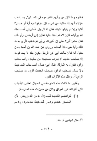 ‫ﻓﺨﺫﻭﻩ ﻭﻤﺎ ﻜﺎﻥ ﻤﻥ ﺭﺃﻴﻬﻡ ﻓﺎﻁﺭﺤﻭﻩ ﻓﻲ ﺍﻟﺤ‪‬ـﺵ". ﻭﻤـﺫﻫﺏ‬
         ‫ﹶ‬
‫ﻫﺅﻻﺀ ﺃﻨﻬﻡ ﺇﺫﺍ ﺴﺌﻠﻭﺍ ﻋﻥ ﺸﻲﺀ ﻓﺈﻥ ﻋﺭﻓﻭﺍ ﻓﻴﻪ ﺃﻴﺔ ﺃﻭ ﺤـﺩﻴﺜﺎ‬
 ‫ﹰ‬
‫ﺃﻓﺘﻭﺍ ﻭﺇﻻ ﻟﻡ ﻴﻘﻭﻟﻭﺍ ﺸﻴﺌﺎ، ﻓﻘﺎل ﻟﻪ ﺍﻟﺭﺠل: ﻓﺄﺨﺒﺭﻨﻲ ﺃﺼـﻠﺤﻙ‬
                                ‫ً‬
‫ﺍﷲ ﺒﺭﺃﻴﻙ، ﻗﺎل: ﻻ، ﺜﻡ ﺃﻋﺎﺩ ﻋﻠﻴﻪ ﻓﻘﺎل: ﺇﻨﻲ ﺃﺭﻀﻰ ﺒﺭﺃﻴـﻙ،‬
‫ﻓﻘﺎل ﺴﺎﻟﻡ: ﺃﻨﻲ؟ ﻟﻌﻠﻲ ﺇﻥ ﺃﺨﺒﺭﺘﻙ ﺒﺭﺃﻴﻲ ﺜﻡ ﺘﺫﻫﺏ ﻓﺄﺭﻯ ﺒﻌـﺩ‬
‫ﺫﻟﻙ ﺭﺃﻴﺎ ﻏﻴﺭﻩ ﻓﻼ ﺃﺠﺩﻙ، ﻭﺭﻭﻯ ﻋﻥ ﻋﺒﺩ ﺍﷲ ﺒﻥ ﺃﺤﻤﺩ ﺒـﻥ‬
                                          ‫‪‬‬
‫ﺤﻨﺒل ﺃﻨﻪ ﻗﺎل: ﺴﺄﻟﺕ ﺃﺒﻲ ﻋﻥ ﺍﻟﺭﺠل ﻴﻜﻭﻥ ﺒﺒﻠﺩ ﻻ ﻴﺠﺩ ﻓﻴـﻪ‬
‫ﺇﻻ ﺼﺎﺤﺏ ﺤﺩﻴﺙ ﻻ ﻴﻌﺭﻑ ﺼﺤﻴﺤﻪ ﻤﻥ ﺴﻘﻴﻤﻪ، ﻭﺃﺼـﺤﺎﺏ‬
‫ﺭﺃﻱ، ﻓﺘﻨﺯل ﺒﻪ ﺍﻟﻨﺎﺯﻟﺔ، ﻓﻘﺎل ﺃﺒﻲ: ﻴﺴﺄل ﺃﺼـﺤﺎﺏ ﺍﻟﺤـﺩﻴﺙ‬
‫ﻭﻻ ﻴﺴﺄل ﺃﺼﺤﺎﺏ ﺍﻟﺭﺃﻱ، ﻀﻌﻴﻑ ﺍﻟﺤﺩﻴﺙ ﺃﻗﻭﻯ ﻤﻥ ﺼﺎﺤﺏ‬
                        ‫ﺍﻟﺭﺃﻱ)١(، ﻭﻤﺜل ﻫﺫﻩ ﺍﻷﻗﻭﺍل ﻜﺜﻴﺭ.‬
‫ﻭﺃﻅﻬﺭ ﻤﺎ ﻜﺎﻨﺕ ﻫﺫﻩ ﺍﻟﻤﺩﺭﺴﺔ ﻓﻲ ﺍﻟﺤﺠﺎﺯ ﻟﻌﻜﺱ ﺍﻷﺴﺒﺎﺏ‬
   ‫ﺍﻟﺘﻲ ﺫﻜﺭﻨﺎﻫﺎ ﻓﻲ ﺍﻟﻌﺭﺍﻕ ﻭﻜﺎﻥ ﻤﻥ ﻤﻤﻴﺯﺍﺕ ﻫﺫﻩ ﺍﻟﻤﺩﺭﺴﺔ:‬
‫)١( ﻜﺭﺍﻫﻴﺘﻬﻡ ﺍﻟﺸﺩﻴﺩﺓ ﻟﻠﺴـﺅﺍل ﻋـﻥ ﺍﻟﻔـﺭﻭﺽ، ﻷﻥ‬
‫ﺍﻟﻤﺼﺩﺭ ﻋﻨﺩﻫﻡ ﻭﻫـﻭ ﺍﻟﺤـﺩﻴﺙ ﻤﺤـﺩﻭﺩ، ﻭﻫـﻡ‬



                                                        ‫)١(‬
                                 ‫ﺃﻋﻼﻡ ﺍﻟﻤﻭﻗﻌﻴﻥ ١: ٨٨.‬

                     ‫- ٩٠٥ -‬
 