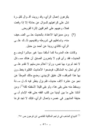 ‫ﻴﻜﺭﻫﻭﻥ ﺇﻋﻤﺎل ﺍﻟﺭﺃﻱ، ﻭﻗﺩ ﺭﻭﻴﺕ ﺃﻗـﻭﺍل ﻜﺜﻴـﺭﺓ‬
‫ﺘﺩل ﻋﻠﻰ ﻜﺭﺍﻫﻴﺘﻬﻡ ﻟﻠﺴﺅﺍل ﻋﻥ ﺤﺎﺩﺜﺔ ﺇﻻ ﺇﺫﺍ ﻭﻗﻌﺕ‬
      ‫ﻓﻌ ﹰ، ﻭﻋﻴﺒﻬﻡ ﻋﻠﻰ ﺍﻟﻌﺭﺍﻗﻴﻴﻥ ﺇﺜﺎﺭﺓ ﺍﻟﻔﺭﻭﺽ.‬
                                          ‫ﻼ‬
‫)٢( ﻭﻤﻥ ﻤﻤﻴﺯﺍﺘﻬﺎ ﺍﻻﻋﺘﺩﺍﺩ ﺒﺎﻟﺤﺩﻴﺙ ﺤﺘـﻰ ﺍﻟﻀـﻌﻴﻑ‬
‫ﻤﻨﻪ، ﻭﺘﺴﺎﻫﻠﻬﻡ ﻓﻲ ﺸﺭﻭﻁﻪ ﻭﺘﻘﺩﻴﻤﻬﻡ ﺫﻟـﻙ ﻋﻠـﻰ‬
          ‫ﺍﻟﺭﺃﻱ، ﻜﺎﻟﺫﻱ ﺭﻭﻴﻨﺎ ﻋﻥ ﺃﺤﻤﺩ ﺒﻥ ﺤﻨﺒل.‬
‫ﻭﻜﺎﻨﺕ ﻫﺫﻩ ﺍﻟﻤﺩﺭﺴﺔ ﻜﻤﺎ ﺃﺴﻠﻔﻨﺎ ﺴﺒﺒﺎ ﻏﻴﺭ ﻤﺒﺎﺸﺭﺍ ﻟﻭﻀـﻊ‬
       ‫‪‬‬          ‫‪‬‬
‫ﺍﻟﺤﺩﻴﺙ، ﻓﻘﺩ ﺭﺃﻯ ﻗﻭﻡ ﻻ ﻴﺘﺤﺭﻭﻥ ﺍﻟﺼﺩﻕ ﺃﻥ ﻫﻨﺎﻙ ﻤﺴـﺎﺌل‬
‫ﻻ ﺘﻌﺩ ﻟﻡ ﻴﺭﺩ ﺒﻬﺎ ﻨﺹ، ﻭﺭﺃﻭﺍ ﺃﻋﻼﻡ ﻤﺩﺭﺴﺘﻬﻡ ﻻ ﺘﻘﺩﻡ ﻋﻠـﻰ‬
‫ﺍﻟﺭﺃﻱ ﺘﺤل ﺒﻪ ﺍﻟﻤﺸﺎﻜل، ﻓﻭﻀﻌﻭﺍ ﺍﻷﺤﺎﺩﻴﺙ ﺍﻟﻜﺜﻴﺭﺓ ﻴﻐﻁـﻭﻥ‬
‫ﺒﻬﺎ ﻫﺫﺍ ﺍﻟﻤﻭﻗﻑ، ﻗﺎل ﻋﺘﻴﻕ ﺍﻟﺯﺒﻴﺩﻱ: ﻭﻀﻊ ﻤﺎﻟﻙ ﺍﻟﻤﻭﻁﺄ ﻋﻥ‬
‫ﻨﺤﻭ ﻤﻥ ﻋﺸﺭﺓ ﺁﻻﻑ ﺤﺩﻴﺙ، ﻓﻠﻡ ﻴﺯل ﻴﻨﻅﺭ ﻓﻴﻪ ﻜـل ﺴـﻨﺔ‬
‫ﻭﻴﺴﻘﻁ ﻤﻨﻪ ﺤﺘﻰ ﺒﻘﻰ ﻫﺫﺍ، ﻭﻟﻭ ﺒﻘﻰ ﻗﻠﻴﻼ ﻷﺴﻘﻁﻪ ﻜﻠﻪ)١(، ﻭﻤﻥ‬
                  ‫ﹰ‬
‫ﺃﺩﻟﺘﻨﺎ ﻋﻠﻰ ﻤﺎ ﺒﻴﻥ ﺃﻴﺩﻴﻨﺎ ﻤﻥ ﻜﺘﺏ ﺍﻟﻔﻘﻪ ﺤﺘﻰ ﻓﻘﻪ ﺍﻹﻤﺎﻡ ﺃﺒـﻲ‬
‫ﺤﻨﻴﻔﺔ ﺍﻟﻤﺸﻬﻭﺭ ﻓﻲ ﻋﺼﺭﻩ ﺒﺈﻋﻤﺎل ﺍﻟﺭﺃﻱ، ﻓﺈﻨﻙ ﻻ ﺘﺠﺩ ﻓﺭﻋﺎ‬
 ‫‪‬‬



                                                             ‫)١(‬
   ‫ﺍﻟﺩﻴﺒﺎﺝ ﺍﻟﻤﺫﻫﺏ ﻓﻲ ﺘﺭﺍﺠﻡ ﺍﻟﻤﺎﻟﻜﻴﺔ ﻟﻠﻘﺎﻀﻲ ﺍﺒﻥ ﻓﺭﺤﻭﻥ ﺹ ٥٢.‬

                       ‫- ٠١٥ -‬
 