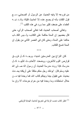 ‫ﻤﻥ ﻓﺭﻭﻋﻪ ﺇﻻ ﻭﻓﻴﻪ ﺍﻟﺤﺩﻴﺙ ﻋﻥ ﺍﻟﺭﺴﻭل ﺃﻭ ﺍﻟﺼﺤﺎﺒﻲ، ﻤـﻊ‬
‫ﻗﻭل ﺍﻟﺜﻘﺎﺕ ﺒﺄﻨﻪ ﻟﻡ ﻴﺼﺢ ﻋﻨﺩﻩ ﺇﻻ ﺃﺤﺎﺩﻴﺙ ﻗﻠﻴﻠﺔ، ﻭﻗـﺩ ﻨﺒـﻪ‬
       ‫ﺍﻟﻌﻠﻤﺎﺀ ﻋﻠﻰ ﻀﻌﻑ ﻜﺜﻴﺭ ﻤﻤﺎ ﻭﺭﺩ ﻓﻲ ﻫﺫﻩ ﺍﻟﻜﺘﺏ )١(.‬
‫ﻭﺘﻐﺎﻟﻲ ﺃﺼﺤﺎﺏ ﺍﻟﺤﺩﻴﺙ ﻜﻤﺎ ﺘﻐﺎﻟﻲ ﺃﺼﺤﺎﺏ ﺍﻟﺭﺃﻱ، ﺤﺘﻰ‬
‫ﻗﺎل ﺒﻌﻀﻬﻡ: ﺇﻥ ﺍﻟﺴﻨﺔ ﺤﺎﻜﻤﺔ ﻋﻠﻰ ﺍﻟﻜﺘﺎﺏ، ﻭﻟـﻴﺱ ﺍﻟﻜﺘـﺎﺏ‬
‫ﺤﺎﻜﻤﺎ ﻋﻠﻰ ﺍﻟﺴﻨﺔ، ﻭﺤﺘﻰ ﻜﺎﻥ ﻓﻲ ﺍﻟﻌﺼﺭ ﺍﻟﺜﺎﻨﻲ ﻤﻥ ﻴﻘﻭل ﺇﻥ‬
                                                ‫‪‬‬
                                         ‫ﺍﻟﺴﻨﺔ ﺘﻨﺴﺦ ﺍﻟﻜﺘﺎﺏ.‬
                         ‫***‬
‫ﻜﺎﻥ ﺍﻟﻨﺯﺍﻉ ﺒﻴﻥ ﺍﻟﻤﺩﺭﺴﺘﻴﻥ ﺸﺩﻴﺩﺍ، ﻭﻭﺠـﻪ ﻜـل ﻓﺭﻴـﻕ‬
                  ‫‪‬‬
‫ﻗﻭﺍﺭﺹ ﺍﻟﻠﻭﻡ ﻟﻶﺨﺭﻴﻥ، ﻭﻭﻀﻌﺕ ﺍﻷﺤﺎﺩﻴـﺙ ﻟﺘﺄﻴﻴـﺩ ﻜـل‬
‫ﻤﺩﺭﺴﺔ، ﻓﺈﺫﺍ ﺭﻭﺕ ﻤﺩﺭﺴﺔ ﺍﻟﺤﺩﻴﺙ ﺃﻥ ﺭﺴﻭل ﺍﻟﻪ ﺼـﻠﻰ ﺍﷲ‬
‫ﻋﻠﻴﻪ ﻭﺴﻠﻡ ﻗﺎل: "ﻴﻭﺸﻙ ﺭﺠل ﻤﻨﻜﻡ ﻤﺘﻜﺌﺎ ﻋﻠﻰ ﺃﺭﻴﻜﺘﻪ ﻴﺤـﺩﺙ‬
                  ‫ً‬
‫ﺒﺤﺩﻴﺙ ﻋﻨﻲ ﻓﻴﻘﻭل ﺒﻴﻨﻨﺎ ﻭﺒﻴﻨﻜﻡ ﻜﺘﺎﺏ ﺍﷲ، ﻓﻤﺎ ﻭﺠﺩﻨﺎ ﻓﻴﻪ ﻤـﻥ‬
‫ﺤﻼل ﺍﺴﺘﺤﻠﻠﻨﺎﻩ، ﻭﻤﺎ ﻭﺠﺩﻨﺎ ﻓﻴﻪ ﻤﻥ ﺤﺭﺍﻡ ﺤﺭﻤﻨﺎﻩ، ﺃﻻ ﻭﺇﻥ ﻤﺎ‬




                                                             ‫)١(‬
     ‫ﺍﻨﻅﺭ ﻜﺘﺎﺏ ﻨﺼﺏ ﺍﻟﺭﺍﻴﺔ ﻓﻲ ﺘﺨﺭﻴﺞ ﺃﺤﺎﺩﻴﺙ ﺍﻟﻬﺩﺍﻴﺔ ﻟﻠﺯﻴﻠﻌﻲ.‬

                      ‫- ١١٥ -‬
 