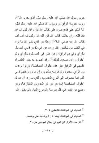 ‫ﺤﺭﻡ ﺭﺴﻭل ﺍﷲ ﺼﻠﻰ ﺍﷲ ﻋﻠﻴﻪ ﻭﺴﻠﻡ ﻤﺜل ﺍﻟﺫﻱ ﺤﺭﻡ ﺍﷲ")١(،‬
‫ﺭﻭﺕ ﻤﺩﺭﺴﺔ ﺍﻟﺭﺃﻱ ﺃﻥ ﺭﺴﻭل ﺍﷲ ﺼﻠﻰ ﺍﷲ ﻋﻠﻴﻪ ﻭﺴﻠﻡ ﻗﺎل:‬
‫"ﻤﺎ ﺃﺘﺎﻜﻡ ﻋﻨﻲ ﻓﺎﻋﺭﻀﻭﻩ ﻋﻠﻰ ﻜﺘﺎﺏ ﺍﷲ ﻓﺈﻥ ﻭﺍﻓﻕ ﻜﺘـﺎﺏ ﺍﷲ‬
‫ﻓﺄﻨﺎ ﻗﻠﺘﻪ، ﻭﺇﻥ ﺨﺎﻟﻑ ﻜﺘﺎﺏ ﺍﷲ ﻓﻠﻥ ﺃﻗﻠﻪ ﺃﻨﺎ، ﻭﻜﻴـﻑ ﺃﺨـﺎﻟﻑ‬
‫ﻜﺘﺎﺏ ﺍﷲ ﻭﺒﻪ ﻫﺩﺍﻨﻲ ﺍﷲ!")٢(، ﻭﻫﺫﺍ ﻫﻭ ﺍﻟﺫﻱ ﻴﻔﺴﺭ ﻟﻨﺎ ﻤﺎ ﻨﺭﺍﻩ‬
‫ﻓﻲ ﺍﻟﻜﺘﺏ ﻤﻥ ﺘﻨﺎﻗﺽ، ﻓﻘﺩ ﺭﻭﻯ ﻋﻥ ﺃﺒﻲ ﺒﻜـﺭ ﻓـﻲ ﺍﻟﻌﻤـل‬
‫ﺒﺎﻟﺭﺃﻱ ﻭﻓﻲ ﺫﻡ ﺍﻟﺭﺃﻱ؛ ﻭﻋﻥ ﻋﻤﺭ ﻓﻲ ﺍﻟﻌﻤـل ﺒـﺎﻟﺭﺃﻱ ﻭﺫﻡ‬
‫ﺍﻷﻗﻭﺍل، ﻭﺍﺒﻥ ﻤﺴﻌﻭﺩ ﻜﺫﻟﻙ)٣(، ﻭﻗﺩ ﺃﺠﻬـﺩ ﺒﻌـﺽ ﺍﻟﻌﻠﻤـﺎﺀ‬
‫ﺃﻨﻔﺴﻬﻡ ﻓﻲ ﺍﻟﺘﻭﻓﻴﻕ ﺒﻴﻥ ﻫﺫﻩ ﺍﻷﻗﻭﺍل ﺍﻟﻤﺘﻨﺎﻗﻀﺔ، ﻭﺭﺃﻭﺍ ﻨﻭ ‪‬ـﺎ‬
  ‫ﻋ‬
‫ﻤﻥ ﺍﻟﺭﺃﻱ ﻤﺤﻤﻭﺩ ﻭﻨﻭﻋﺎ ﻤﻨﻪ ﻤﺫﻤﻭﻡ، ﻭﺃﻥ ﻤﺎ ﻭﺭﺩ ﻋﻨﻬﻡ ﻓـﻲ‬
                                ‫‪‬‬
‫ﺍﻟﺫﻡ ﺇﻨﻤﺎ ﻴﻨﺼﺭﻑ ﺇﻟﻰ ﺍﻟﻨﻭﻉ ﺍﻟﻤﺫﻤﻭﻡ، ﻭﺍﻟﺫﻱ ﻨـﺭﻯ ﺃﻥ ﻫـﺫﻩ‬
‫ﺍﻷﻗﻭﺍل ﺍﻟﻤﺘﻨﺎﻗﻀﺔ ﺇﻨﻤﺎ ﻫﻭ ﻤﻥ ﺃﺜﺭ ﺍﻟﻤﺩﺍﺭﺱ ﺍﻟﻤﺘﻨﺎﺯﻋﺔ، ﻭﻤﻥ‬
‫ﻭﻀﻊ ﻤﻥ ﺃﻨﺩﺱ ﻓﻲ ﻜل ﻤﺩﺭﺴﺔ ﻭﻟﻡ ﻴﺭﻉ ﺍﻟﺤﻕ ﻭﻟﻡ ﻴﺨﺵ ﺍﷲ.‬




                                                              ‫)١(‬
                         ‫ﺍﻟﺤﺩﻴﺙ ﻓﻲ ﺍﻟﻤﻭﺍﻓﻘﺎﺕ ﻟﻠﺸﺎﻁﺒﻲ ٤: ٧.‬
                                                              ‫)٢(‬
         ‫ﺍﻟﺤﺩﻴﺙ ﻓﻲ ﺍﻟﻤﻭﺍﻓﻘﺎﺕ ﺃﻴ ‪‬ﺎ ٤ : ٩ ﻭﻗﺩ ﻨﺒﻪ ﻋﻠﻰ ﻭﻀﻌﻪ.‬
                                  ‫ﻀ‬
                                                              ‫)٣(‬
           ‫ﻨﻘل ﻫﺫﻩ ﺍﻷﻗﻭﺍل ﺍﺒﻥ ﺍﻟﻘﻴﻡ ﻓﻲ ﺃﻋﻼﻡ ﺍﻟﻤﻭﻗﻌﻴﻥ ﺠﺯﺀ ١.‬

                      ‫- ٢١٥ -‬
 