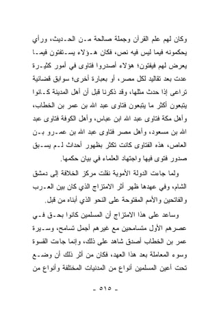 ‫ﻭﻜﺎﻥ ﻟﻬﻡ ﻋﻠﻡ ﺍﻟﻘﺭﺁﻥ ﻭﺠﻤﻠﺔ ﺼﺎﻟﺤﺔ ﻤـﻥ ﺍﻟﺤـﺩﻴﺙ، ﻭﺭﺃﻱ‬
‫ﻴﺤﻜﻤﻭﻨﻪ ﻓﻴﻤﺎ ﻟﻴﺱ ﻓﻴﻪ ﻨﺹ، ﻓﻜﺎﻥ ﻫـﺅﻻﺀ ﻴﺴـﺘﻔﺘﻭﻥ ﻓﻴﻤـﺎ‬
‫ﻴﻌﺭﺽ ﻟﻬﻡ ﻓﻴﻔﺘﻭﻥ؛ ﻫﺅﻻﺀ ﺃﺼﺩﺭﻭﺍ ﻓﺘﺎﻭﻯ ﻓﻲ ﺃﻤﻭﺭ ﻜﺜﻴـﺭﺓ‬
‫ﻋﺩﺕ ﺒﻌﺩ ﺘﻘﺎﻟﻴﺩ ﻟﻜل ﻤﺼﺭ، ﺃﻭ ﺒﻌﺒﺎﺭﺓ ﺃﺨﺭﻯ؛ ﺴﻭﺍﺒﻕ ﻗﻀﺎﺌﻴﺔ‬
‫ﺘﺭﺍﻋﻰ ﺇﺫﺍ ﺤﺩﺙ ﻤﺜﻠﻬﺎ، ﻭﻗﺩ ﺫﻜﺭﻨﺎ ﻗﺒل ﺃﻥ ﺃﻫل ﺍﻟﻤﺩﻴﻨﺔ ﻜـﺎﻨﻭﺍ‬
‫ﻴﺘﺒﻌﻭﻥ ﺃﻜﺜﺭ ﻤﺎ ﻴﺘﺒﻌﻭﻥ ﻓﺘﺎﻭﻯ ﻋﺒﺩ ﺍﷲ ﺒﻥ ﻋﻤﺭ ﺒﻥ ﺍﻟﺨﻁﺎﺏ،‬
‫ﻭﺃﻫل ﻤﻜﺔ ﻓﺘﺎﻭﻯ ﻋﺒﺩ ﺍﷲ ﺍﺒﻥ ﻋﺒﺎﺱ، ﻭﺃﻫل ﺍﻟﻜﻭﻓﺔ ﻓﺘﺎﻭﻯ ﻋﺒﺩ‬
‫ﺍﷲ ﺒﻥ ﻤﺴﻌﻭﺩ، ﻭﺃﻫل ﻤﺼﺭ ﻓﺘﺎﻭﻯ ﻋﺒﺩ ﺍﷲ ﺒﻥ ﻋﻤـﺭﻭ ﺒـﻥ‬
‫ﺍﻟﻌﺎﺹ، ﻫﺫﻩ ﺍﻟﻔﺘﺎﻭﻯ ﻜﺎﻨﺕ ﺘﻜﺜﺭ ﺒﻅﻬﻭﺭ ﺃﺤﺩﺍﺙ ﻟـﻡ ﻴﺴـﺒﻕ‬
          ‫ﺼﺩﻭﺭ ﻓﺘﻭﻯ ﻓﻴﻬﺎ ﻭﺍﺠﺘﻬﺎﺩ ﺍﻟﻌﻠﻤﺎﺀ ﻓﻲ ﺒﻴﺎﻥ ﺤﻜﻤﻬﺎ.‬
‫ﻭﻟﻤﺎ ﺠﺎﺀﺕ ﺍﻟﺩﻭﻟﺔ ﺍﻷﻤﻭﻴﺔ ﻨﻘﻠﺕ ﻤﺭﻜﺯ ﺍﻟﺨﻼﻓﺔ ﺇﻟﻰ ﺩﻤﺸﻕ‬
‫ﺍﻟﺸﺎﻡ، ﻭﻓﻲ ﻋﻬﺩﻫﺎ ﻅﻬﺭ ﺃﺜﺭ ﺍﻻﻤﺘﺯﺍﺝ ﺍﻟﺫﻱ ﻜﺎﻥ ﺒﻴﻥ ﺍﻟﻌـﺭﺏ‬
    ‫ﻭﺍﻟﻔﺎﺘﺤﻴﻥ ﻭﺍﻷﻤﻡ ﺍﻟﻤﻔﺘﻭﺤﺔ ﻋﻠﻰ ﺍﻟﻨﺤﻭ ﺍﻟﺫﻱ ﺃﺒﻨﺎﻩ ﻤﻥ ﻗﺒل.‬
‫ﻭﺴﺎﻋﺩ ﻋﻠﻰ ﻫﺫﺍ ﺍﻻﻤﺘﺯﺍﺝ ﺃﻥ ﺍﻟﻤﺴﻠﻤﻴﻥ ﻜﺎﻨﻭﺍ ﺒﺤـﻕ ﻓـﻲ‬
‫ﻋﺼﺭﻫﻡ ﺍﻷﻭل ﻤﺘﺴﺎﻤﺤﻴﻥ ﻤﻊ ﻏﻴﺭﻫﻡ ﺃﺠﻤل ﺘﺴﺎﻤﺢ، ﻭﺴـﻴﺭﺓ‬
‫ﻋﻤﺭ ﺒﻥ ﺍﻟﺨﻁﺎﺏ ﺃﺼﺩﻕ ﺸﺎﻫﺩ ﻋﻠﻰ ﺫﻟﻙ، ﻭﺇﻨﻤﺎ ﺠﺎﺀﺕ ﺍﻟﻘﺴﻭﺓ‬
‫ﻭﺴﻭﺀ ﺍﻟﻤﻌﺎﻤﻠﺔ ﺒﻌﺩ ﻫﺫﺍ ﺍﻟﻌﻬﺩ، ﻓﻜﺎﻥ ﻤﻥ ﺃﺜﺭ ﺫﻟﻙ ﺃﻥ ﻭﻀـﻊ‬
‫ﺘﺤﺕ ﺃﻋﻴﻥ ﺍﻟﻤﺴﻠﻤﻴﻥ ﺃﻨﻭﺍﻉ ﻤﻥ ﺍﻟﻤﺩﻨﻴﺎﺕ ﺍﻟﻤﺨﺘﻠﻔﺔ ﻭﺃﻨﻭﺍﻉ ﻤﻥ‬

                     ‫- ٥١٥ -‬
 