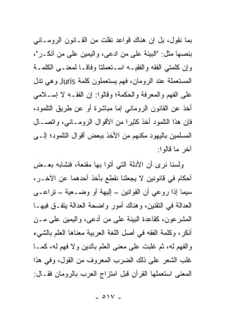 ‫ﺒﻤﺎ ﻨﻘﻭل، ﺒل ﺇﻥ ﻫﻨﺎﻙ ﻗﻭﺍﻋﺩ ﻨﻘﻠﺕ ﻤﻥ ﺍﻟﻘـﺎﻨﻭﻥ ﺍﻟﺭﻭﻤـﺎﻨﻲ‬
‫ﺒﻨﺼﻬﺎ ﻤﺜل: "ﺍﻟﺒﻴﻨﺔ ﻋﻠﻰ ﻤﻥ ﺍﺩﻋﻰ، ﻭﺍﻟﻴﻤﻴﻥ ﻋﻠﻰ ﻤﻥ ﺃﻨﻜـﺭ"،‬
‫ﻭﺇﻥ ﻜﻠﻤﺘﻲ ﺍﻟﻔﻘﻪ ﻭﺍﻟﻔﻘﻴـﻪ ﺍﺴـﺘﻌﻤﻠﺘﺎ ﻭﻓﺎ ﹰـﺎ ﻟﻤﻌﻨـﻰ ﺍﻟﻜﻠﻤـﺔ‬
                 ‫ﻗ‬
‫ﺍﻟﻤﺴﺘﻌﻤﻠﺔ ﻋﻨﺩ ﺍﻟﺭﻭﻤﺎﻥ، ﻓﻬﻡ ﻴﺴﺘﻌﻤﻠﻭﻥ ﻜﻠﻤﺔ ‪ Juris‬ﻭﻫﻲ ﺘﺩل‬
‫ﻋﻠﻰ ﺍﻟﻔﻬﻡ ﻭﺍﻟﻤﻌﺭﻓﺔ ﻭﺍﻟﺤﻜﻤﺔ؛ ﻭﻗﺎﻟﻭﺍ: ﺇﻥ ﺍﻟﻔﻘـﻪ ﻻ ﺇﺴـﻼﻤﻲ‬
‫ﺃﺨﺫ ﻋﻥ ﺍﻟﻘﺎﻨﻭﻥ ﺍﻟﺭﻭﻤﺎﻨﻲ ﺇﻤﺎ ﻤﺒﺎﺸﺭﺓ ﺃﻭ ﻋﻥ ﻁﺭﻴﻕ ﺍﻟﺘﻠﻤﻭﺩ،‬
‫ﻓﺈﻥ ﻫﺫﺍ ﺍﻟﺘﻠﻤﻭﺩ ﺃﺨﺫ ﻜﺜﻴﺭﺍ ﻤﻥ ﺍﻷﻗﻭﺍل ﺍﻟﺭﻭﻤـﺎﻨﻲ، ﻭﺍﺘﺼـﺎل‬
                              ‫‪‬‬
‫ﺍﻟﻤﺴﻠﻤﻴﻥ ﺒﺎﻟﻴﻬﻭﺩ ﻤﻜﻨﻬﻡ ﻤﻥ ﺍﻷﺨﺫ ﺒﺒﻌﺽ ﺃﻗﻭﺍل ﺍﻟﺘﻠﻤﻭﺩ؛ ﺇﻟـﻰ‬
                                             ‫ﺁﺨﺭ ﻤﺎ ﻗﺎﻟﻭﺍ:‬
‫ﻭﻟﺴﻨﺎ ﻨﺭﻯ ﺃﻥ ﺍﻷﺩﻟﺔ ﺍﻟﺘﻲ ﺃﺘﻭﺍ ﺒﻬﺎ ﻤﻘﻨﻌﺔ، ﻓﻨﺸﺎﺒﻪ ﺒﻌـﺽ‬
‫ﺃﺤﻜﺎﻡ ﻓﻲ ﻗﺎﻨﻭﻨﻴﻥ ﻻ ﻴﺠﻌﻠﻨﺎ ﻨﻘﻁﻊ ﺒﺄﺨﺫ ﺃﺤﺩﻫﻤﺎ ﻋﻥ ﺍﻵﺨـﺭ،‬
‫ﺴﻴﻤﺎ ﺇﺫﺍ ﺭﻭﻋﻲ ﺃﻥ ﺍﻟﻘﻭﺍﻨﻴﻥ – ﺇﻟﻴﻬﺔ ﺃﻭ ﻭﻀـﻌﻴﺔ – ﺘﺭﺍﻋـﻰ‬
‫ﺍﻟﻌﺩﺍﻟﺔ ﻓﻲ ﺍﻟﺘﻘﻨﻴﻥ، ﻭﻫﻨﺎﻙ ﺃﻤﻭﺭ ﻭﺍﻀﺤﺔ ﺍﻟﻌﺩﺍﻟﺔ ﻴﺘﻔـﻕ ﻓﻴﻬـﺎ‬
‫ﺍﻟﻤﺸﺭﻋﻭﻥ، ﻜﻘﺎﻋﺩﺓ ﺍﻟﺒﻴﻨﺔ ﻋﻠﻰ ﻤﻥ ﺃﺩﻋﻰ، ﻭﺍﻟﻴﻤﻴﻥ ﻋﻠﻰ ﻤـﻥ‬
‫ﺃﻨﻜﺭ، ﻭﻜﻠﻤﺔ ﺍﻟﻔﻘﻪ ﻓﻲ ﺃﺼل ﺍﻟﻠﻐﺔ ﺍﻟﻌﺭﺒﻴﺔ ﻤﻌﻨﺎﻫﺎ ﺍﻟﻌﻠﻡ ﺒﺎﻟﺸﻲﺀ‬
‫ﻭﺍﻟﻔﻬﻡ ﻟﻪ، ﺜﻡ ﻏﻠﺒﺕ ﻋﻠﻰ ﻤﻌﻨﻰ ﺍﻟﻌﻠﻡ ﺒﺎﻟﺩﻴﻥ ﻭﻻ ﻓﻬﻡ ﻟﻪ، ﻜﻤـﺎ‬
‫ﻏﻠﺏ ﺍﻟﺸﻌﺭ ﻋﻠﻰ ﺫﻟﻙ ﺍﻟﻀﺭﺏ ﺍﻟﻤﻌﺭﻭﻑ ﻤﻥ ﺍﻟﻘﻭل، ﻭﻓﻲ ﻫﺫﺍ‬
‫ﺍﻟﻤﻌﻨﻰ ﺍﺴﺘﻌﻤﻠﻬﺎ ﺍﻟﻘﺭﺁﻥ ﻗﺒل ﺍﻤﺘﺯﺍﺝ ﺍﻟﻌﺭﺏ ﺒﺎﻟﺭﻭﻤﺎﻥ ﻓﻘـﺎل:‬

                      ‫- ٧١٥ -‬
 