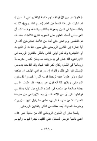 ‫‪ ‬ﻓﻠﻭﻻ ﻨﻔ ‪ِ ‬ﻥ ﻜ ﱢ ِﺭﻗ ٍ ﻤﻨﻬﻡ ﹶﺎﺌﻔﺔ ِ ‪‬ﺘﻔﻘ ‪‬ﻭﺍ ِﻲ ﺍﻟـ ‪‬ﻴﻥ ‪‬‬
  ‫ﺩ ِ‬      ‫ﹶ ﹶ ‪ ‬ﹶ ﹶ ﹶﺭ ﻤ ﹸل ﻓ ‪ ‬ﹶﺔ ‪ ‬ﹾ ‪  ‬ﻁ ِ ﹶ ﹲ ﻟﻴ ﹶ ﹶ ﱠﻬ ﻓ‬
‫ﺜﻡ ﻏﺎﻟﺒﺕ ﻋﻠﻰ ﻫﺫﺍ ﺍﻟﻨﻤﻁ ﻤﻥ ﺍﻟﻌﻠﻡ )ﻋﻠـﻡ ﺍﻟﺘﺸـﺭﻴﻊ(، ﻷﻨـﻪ‬
‫ﻴﺘﻁﻠﺏ ﻓﻘﻬﺎ ﻓﻲ ﺍﻟﺩﻴﻥ ﻭﻤﻌﺭﻓﺔ ﺒﺎﻟﻜﺘﺎﺏ ﻭﺍﻟﺴﻨﺔ، ﻭﻫـﺫﺍ ﺸـﺄﻥ‬
                                            ‫‪‬‬
‫ﺍﻟﻌﺭﺏ ﻓﻲ ﺃﺴﻤﺎﺀ ﺍﻟﻌﻠﻭﻡ ﻋﻠﻰ ﺍﻟﻌﻤﻭﻡ، ﺘﻜﻭﻥ ﺍﻟﻜﻠﻤﺎﺕ ﻋﺎﻤـﺔ،‬
‫ﺜﻡ ﺘﺨﺘﺼﺭ. ﻭﻟﻡ ﻨﻌﺜﺭ ﻋﻠﻰ ﺃﺤﺩ ﻤﻥ ﺍﻷﺌﻤﺔ ﺍﻟﻤﺸﺭﻋﻴﻥ ﺃﺸـﺎﺭ‬
‫ﺃﻴﺔ ﺇﺸﺎﺭﺓ ﺇﻟﻰ ﺍﻟﻘﺎﻨﻭﻥ ﺍﻟﺭﻭﻤﺎﻨﻲ ﻋﻠﻰ ﺴﺒﻴل ﺍﻟﻨﻘـﺩ ﺃﻭ ﺍﻟﺘﺄﻴﻴـﺩ‬
‫ﺃﻭ ﺍﻻﻗﺘﺒﺎﺱ؛ ﻭﻗﺩ ﻜﺎﻥ ﺃﻭﻟﻰ ﺍﻟﻨﺎﺱ ﺒﺎﻟﺘﺄﺜﺭ ﺒﺎﻟﻘﺎﻨﻭﻥ ﺍﻟﺭﻭﻤـﺎﻨﻲ‬
‫ﺍﻷﻭﺯﺍﻋﻲ، ﻓﻘﺩ ﻋﺎﺵ ﻓﻲ ﺒﻴـﺭﻭﺕ، ﻤـﻭﻁﻥ ﺃﻜﺒـﺭ ﻤﺩﺭﺴـﺔ‬
‫ﺭﻭﻤﺎﻨﻴﺔ ﻓﻲ ﺍﻟﺸﺎﻡ، ﻭﻜﺎﻥ ﺃﻜﺒﺭ ﻓﻘﻴﻪ ﻓﻴﻬﺎ، ﻭﻗﺩ ﺍﻟﺘﻔـﺕ ﺒﻌـﺽ‬
‫ﺍﻟﻤﺴﺘﺸﺭﻗﻴﻥ ﺇﻟﻰ ﺫﻟﻙ ﻭﻗﺎﻟﻭﺍ: ﺇﻥ ﻤﻥ ﺩﻭﺍﻋﻲ ﺍﻷﺴﻑ ﺃﻥ ﻤﺫﻫﺒﻪ‬
‫ﺍﻨﺩﺜﺭ، ﻭﻟﻭ ﻋﺜﺭﻨﺎ ﻋﻠﻴﻪ ﻟﻭﺠﺩﻨﺎ ﻓﻴـﻪ ﺃﺜـﺭﺍ ﻜﺒﻴـﺭﺍ ﻟﻠﻘـﺎﻨﻭﻥ‬
          ‫‪‬‬      ‫‪‬‬
‫ﺍﻟﺭﻭﻤﺎﻨﻲ. ﻭﻴﻅﻬﺭ ﻟﻨﺎ ﺃﻨﻪ ﻗﻭل ﻏﻴﺭ ﻭﺠﻴﻪ، ﻓﻘﺩ ﻋﺜﺭﺕ ﻋﻠـﻰ‬
‫ﺠﻤﻠﺔ ﺼﺎﻟﺤﺔ ﻤﻥ ﻤﺫﻫﺒﻪ ﻓﻲ ﺍﻟﺠﺯﺀ ﺍﻟﺴﺎﺒﻊ ﻤﻥ ﺍﻷﻡ؛ ﻭﺩﻟﺘﻨـﻲ‬
‫ﻗﺭﺍﺀﺘﻬﺎ ﻋﻠﻰ ﺃﻥ ﻤﻥ ﺍﻹﻨﺼﺎﻑ ﺃﻥ ﻴﻌﺩ ﺍﻷﻭﺯﺍﻋﻲ ﻤﻥ ﻤﺩﺭﺴﺔ‬
‫ﺍﻟﺤﺩﻴﺙ ﻻ ﻤﻥ ﻤﺩﺭﺴﺔ ﺍﻟﺭﺃﻱ، ﻋﻜﺱ ﻤﺎ ﻴﻘﻭل "ﺠﻭﻟـﺩﺯﻴﻬﺭ"،‬
    ‫ﻭﻤﺩﺭﺴﺔ ﺍﻟﺤﺩﻴﺙ ﺃﺒﻌﺩ ﻤﻅﻨﺔ ﻤﻥ ﺍﻟﺘﺄﺜﺭ ﺒﺎﻟﻘﺎﻨﻭﻥ ﺍﻟﺭﻭﻤﺎﻨﻲ.‬
‫ﻭﻟﺴﻨﺎ ﻨﻨﻜﺭ ﺃﻥ ﺍﻟﻘﺎﻨﻭﻥ ﺍﻟﺭﻭﻤﺎﻨﻲ ﺃﻓﺎﺩ ﻤﻥ ﻨﺎﺤﻴﺔ ﻏﻴﺭ ﻫﺫﻩ،‬
‫ﺃﻋﻨﻲ ﻨﺎﺤﻴﺔ ﻋﺭﺽ ﺍﻟﻤﺴﺎﺌل ﻋﻠﻰ ﺍﻟﻔﻘﻬﺎﺀ ﻟﻴﺒﺩﻭﺍ ﻓﻴﻬـﺎ ﺭﺃﻴﻬـﻡ‬

                        ‫- ٨١٥ -‬
 